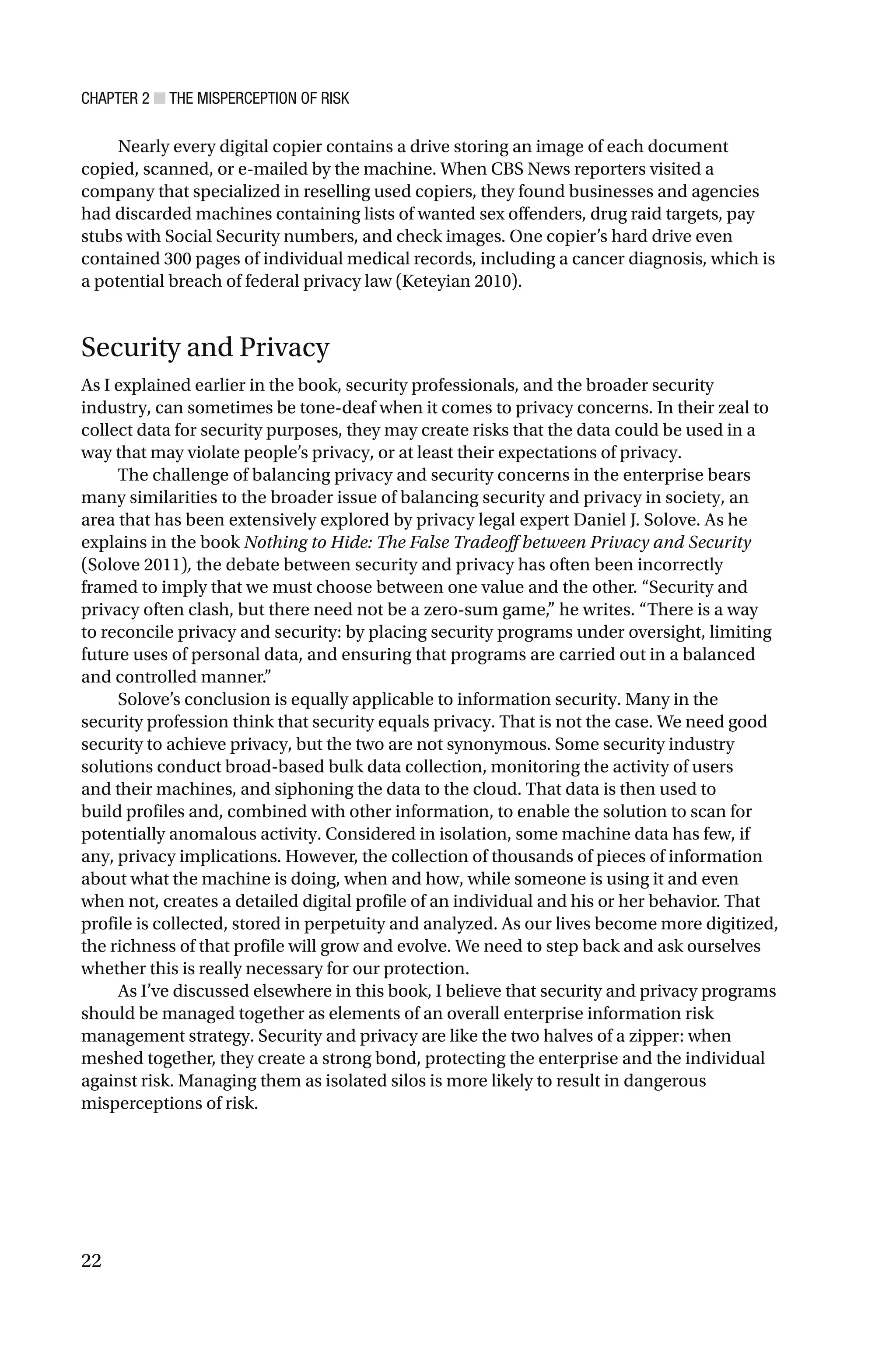 CHAPTER 2 ■ THE MISPERCEPTION OF RISK
22
Nearly every digital copier contains a drive storing an image of each document
copied, scanned, or e-mailed by the machine. When CBS News reporters visited a
company that specialized in reselling used copiers, they found businesses and agencies
had discarded machines containing lists of wanted sex offenders, drug raid targets, pay
stubs with Social Security numbers, and check images. One copier’s hard drive even
contained 300 pages of individual medical records, including a cancer diagnosis, which is
a potential breach of federal privacy law (Keteyian 2010).
Security and Privacy
As I explained earlier in the book, security professionals, and the broader security
industry, can sometimes be tone-deaf when it comes to privacy concerns. In their zeal to
collect data for security purposes, they may create risks that the data could be used in a
way that may violate people’s privacy, or at least their expectations of privacy.
The challenge of balancing privacy and security concerns in the enterprise bears
many similarities to the broader issue of balancing security and privacy in society, an
area that has been extensively explored by privacy legal expert Daniel J. Solove. As he
explains in the book Nothing to Hide: The False Tradeoff between Privacy and Security
(Solove 2011), the debate between security and privacy has often been incorrectly
framed to imply that we must choose between one value and the other. “Security and
privacy often clash, but there need not be a zero-sum game,” he writes. “There is a way
to reconcile privacy and security: by placing security programs under oversight, limiting
future uses of personal data, and ensuring that programs are carried out in a balanced
and controlled manner.”
Solove’s conclusion is equally applicable to information security. Many in the
security profession think that security equals privacy. That is not the case. We need good
security to achieve privacy, but the two are not synonymous. Some security industry
solutions conduct broad-based bulk data collection, monitoring the activity of users
and their machines, and siphoning the data to the cloud. That data is then used to
build profiles and, combined with other information, to enable the solution to scan for
potentially anomalous activity. Considered in isolation, some machine data has few, if
any, privacy implications. However, the collection of thousands of pieces of information
about what the machine is doing, when and how, while someone is using it and even
when not, creates a detailed digital profile of an individual and his or her behavior. That
profile is collected, stored in perpetuity and analyzed. As our lives become more digitized,
the richness of that profile will grow and evolve. We need to step back and ask ourselves
whether this is really necessary for our protection.
As I’ve discussed elsewhere in this book, I believe that security and privacy programs
should be managed together as elements of an overall enterprise information risk
management strategy. Security and privacy are like the two halves of a zipper: when
meshed together, they create a strong bond, protecting the enterprise and the individual
against risk. Managing them as isolated silos is more likely to result in dangerous
misperceptions of risk.
 