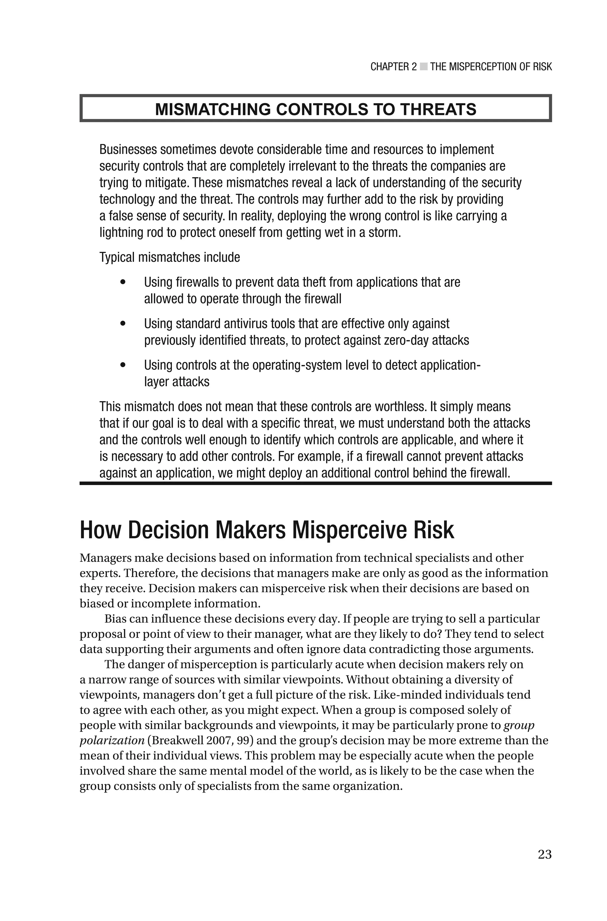 CHAPTER 2 ■ THE MISPERCEPTION OF RISK
23
MISMATCHING CONTROLS TO THREATS
Businesses sometimes devote considerable time and resources to implement
security controls that are completely irrelevant to the threats the companies are
trying to mitigate. These mismatches reveal a lack of understanding of the security
technology and the threat. The controls may further add to the risk by providing
a false sense of security. In reality, deploying the wrong control is like carrying a
lightning rod to protect oneself from getting wet in a storm.
Typical mismatches include
• Using firewalls to prevent data theft from applications that are
allowed to operate through the firewall
• Using standard antivirus tools that are effective only against
previously identified threats, to protect against zero-day attacks
• Using controls at the operating-system level to detect application-
layer attacks
This mismatch does not mean that these controls are worthless. It simply means
that if our goal is to deal with a specific threat, we must understand both the attacks
and the controls well enough to identify which controls are applicable, and where it
is necessary to add other controls. For example, if a firewall cannot prevent attacks
against an application, we might deploy an additional control behind the firewall.
How Decision Makers Misperceive Risk
Managers make decisions based on information from technical specialists and other
experts. Therefore, the decisions that managers make are only as good as the information
they receive. Decision makers can misperceive risk when their decisions are based on
biased or incomplete information.
Bias can influence these decisions every day. If people are trying to sell a particular
proposal or point of view to their manager, what are they likely to do? They tend to select
data supporting their arguments and often ignore data contradicting those arguments.
The danger of misperception is particularly acute when decision makers rely on
a narrow range of sources with similar viewpoints. Without obtaining a diversity of
viewpoints, managers don’t get a full picture of the risk. Like-minded individuals tend
to agree with each other, as you might expect. When a group is composed solely of
people with similar backgrounds and viewpoints, it may be particularly prone to group
polarization (Breakwell 2007, 99) and the group’s decision may be more extreme than the
mean of their individual views. This problem may be especially acute when the people
involved share the same mental model of the world, as is likely to be the case when the
group consists only of specialists from the same organization.
 