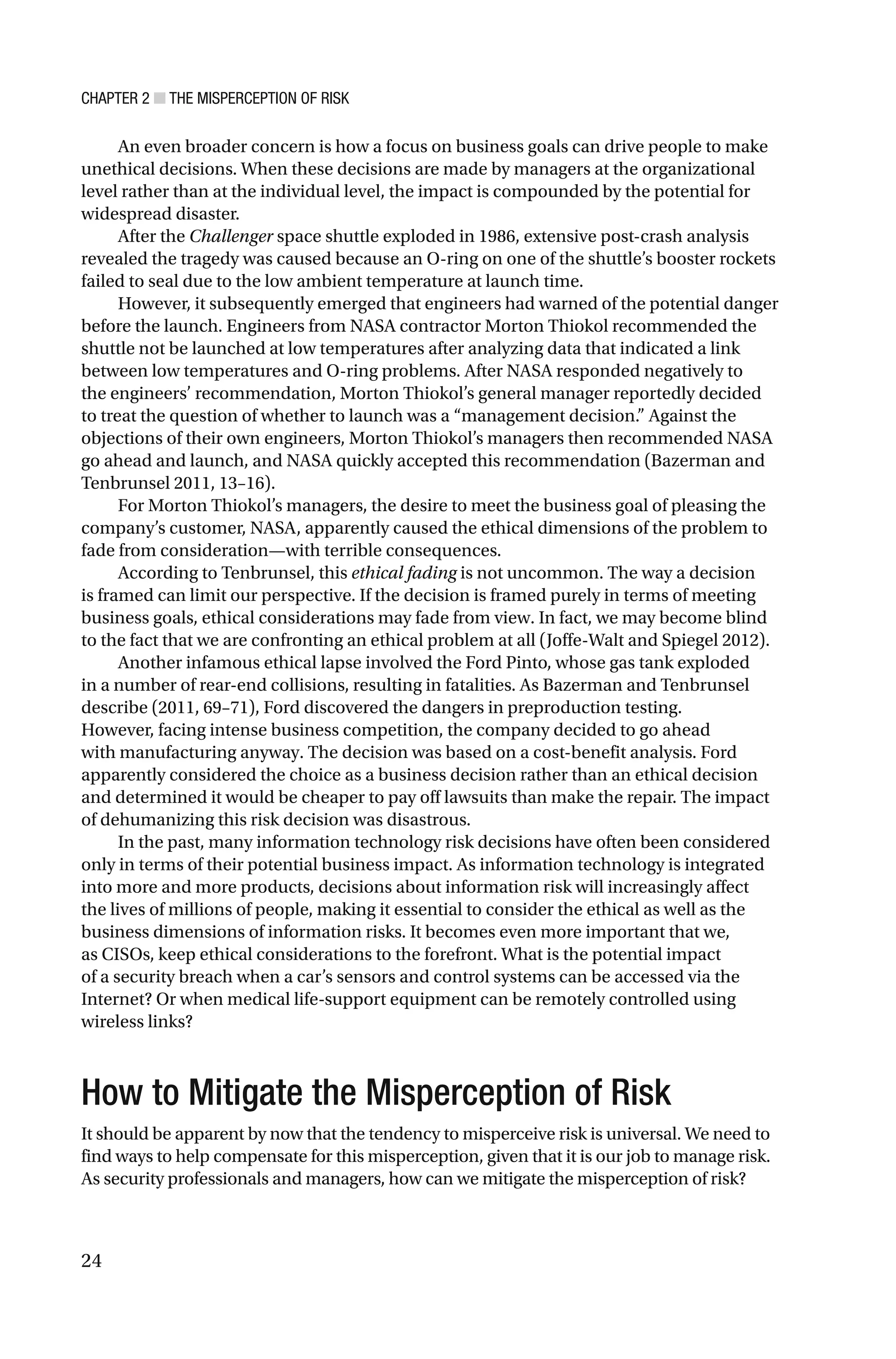 CHAPTER 2 ■ THE MISPERCEPTION OF RISK
24
An even broader concern is how a focus on business goals can drive people to make
unethical decisions. When these decisions are made by managers at the organizational
level rather than at the individual level, the impact is compounded by the potential for
widespread disaster.
After the Challenger space shuttle exploded in 1986, extensive post-crash analysis
revealed the tragedy was caused because an O-ring on one of the shuttle’s booster rockets
failed to seal due to the low ambient temperature at launch time.
However, it subsequently emerged that engineers had warned of the potential danger
before the launch. Engineers from NASA contractor Morton Thiokol recommended the
shuttle not be launched at low temperatures after analyzing data that indicated a link
between low temperatures and O-ring problems. After NASA responded negatively to
the engineers’ recommendation, Morton Thiokol’s general manager reportedly decided
to treat the question of whether to launch was a “management decision.” Against the
objections of their own engineers, Morton Thiokol’s managers then recommended NASA
go ahead and launch, and NASA quickly accepted this recommendation (Bazerman and
Tenbrunsel 2011, 13–16).
For Morton Thiokol’s managers, the desire to meet the business goal of pleasing the
company’s customer, NASA, apparently caused the ethical dimensions of the problem to
fade from consideration—with terrible consequences.
According to Tenbrunsel, this ethical fading is not uncommon. The way a decision
is framed can limit our perspective. If the decision is framed purely in terms of meeting
business goals, ethical considerations may fade from view. In fact, we may become blind
to the fact that we are confronting an ethical problem at all (Joffe-Walt and Spiegel 2012).
Another infamous ethical lapse involved the Ford Pinto, whose gas tank exploded
in a number of rear-end collisions, resulting in fatalities. As Bazerman and Tenbrunsel
describe (2011, 69–71), Ford discovered the dangers in preproduction testing.
However, facing intense business competition, the company decided to go ahead
with manufacturing anyway. The decision was based on a cost-benefit analysis. Ford
apparently considered the choice as a business decision rather than an ethical decision
and determined it would be cheaper to pay off lawsuits than make the repair. The impact
of dehumanizing this risk decision was disastrous.
In the past, many information technology risk decisions have often been considered
only in terms of their potential business impact. As information technology is integrated
into more and more products, decisions about information risk will increasingly affect
the lives of millions of people, making it essential to consider the ethical as well as the
business dimensions of information risks. It becomes even more important that we,
as CISOs, keep ethical considerations to the forefront. What is the potential impact
of a security breach when a car’s sensors and control systems can be accessed via the
Internet? Or when medical life-support equipment can be remotely controlled using
wireless links?
How to Mitigate the Misperception of Risk
It should be apparent by now that the tendency to misperceive risk is universal. We need to
find ways to help compensate for this misperception, given that it is our job to manage risk.
As security professionals and managers, how can we mitigate the misperception of risk?
 