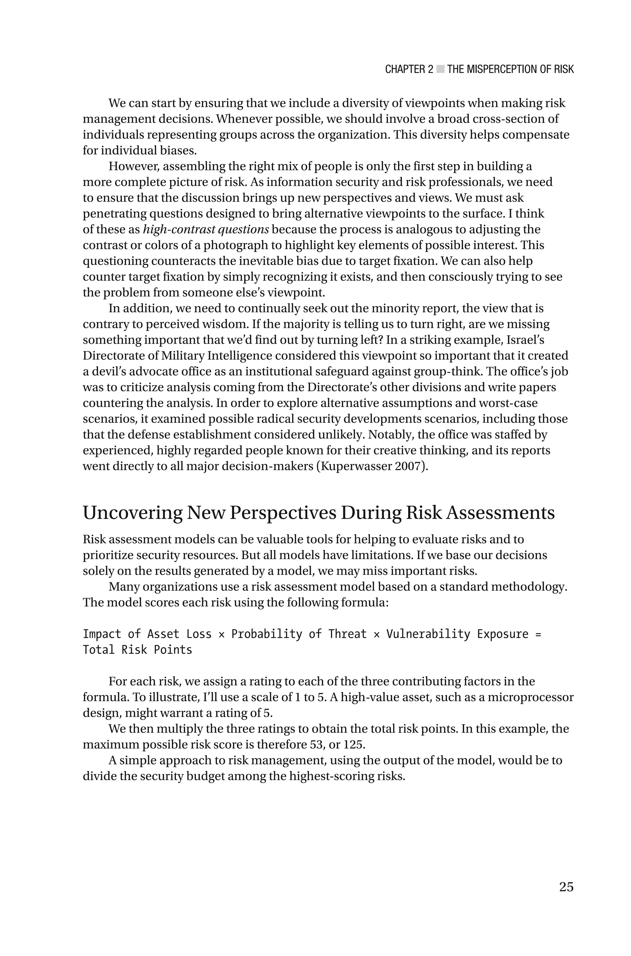 CHAPTER 2 ■ THE MISPERCEPTION OF RISK
25
We can start by ensuring that we include a diversity of viewpoints when making risk
management decisions. Whenever possible, we should involve a broad cross-section of
individuals representing groups across the organization. This diversity helps compensate
for individual biases.
However, assembling the right mix of people is only the first step in building a
more complete picture of risk. As information security and risk professionals, we need
to ensure that the discussion brings up new perspectives and views. We must ask
penetrating questions designed to bring alternative viewpoints to the surface. I think
of these as high-contrast questions because the process is analogous to adjusting the
contrast or colors of a photograph to highlight key elements of possible interest. This
questioning counteracts the inevitable bias due to target fixation. We can also help
counter target fixation by simply recognizing it exists, and then consciously trying to see
the problem from someone else’s viewpoint.
In addition, we need to continually seek out the minority report, the view that is
contrary to perceived wisdom. If the majority is telling us to turn right, are we missing
something important that we’d find out by turning left? In a striking example, Israel’s
Directorate of Military Intelligence considered this viewpoint so important that it created
a devil’s advocate office as an institutional safeguard against group-think. The office’s job
was to criticize analysis coming from the Directorate’s other divisions and write papers
countering the analysis. In order to explore alternative assumptions and worst-case
scenarios, it examined possible radical security developments scenarios, including those
that the defense establishment considered unlikely. Notably, the office was staffed by
experienced, highly regarded people known for their creative thinking, and its reports
went directly to all major decision-makers (Kuperwasser 2007).
Uncovering New Perspectives During Risk Assessments
Risk assessment models can be valuable tools for helping to evaluate risks and to
prioritize security resources. But all models have limitations. If we base our decisions
solely on the results generated by a model, we may miss important risks.
Many organizations use a risk assessment model based on a standard methodology.
The model scores each risk using the following formula:
Impact of Asset Loss × Probability of Threat × Vulnerability Exposure =
Total Risk Points
For each risk, we assign a rating to each of the three contributing factors in the
formula. To illustrate, I’ll use a scale of 1 to 5. A high-value asset, such as a microprocessor
design, might warrant a rating of 5.
We then multiply the three ratings to obtain the total risk points. In this example, the
maximum possible risk score is therefore 53, or 125.
A simple approach to risk management, using the output of the model, would be to
divide the security budget among the highest-scoring risks.
 
