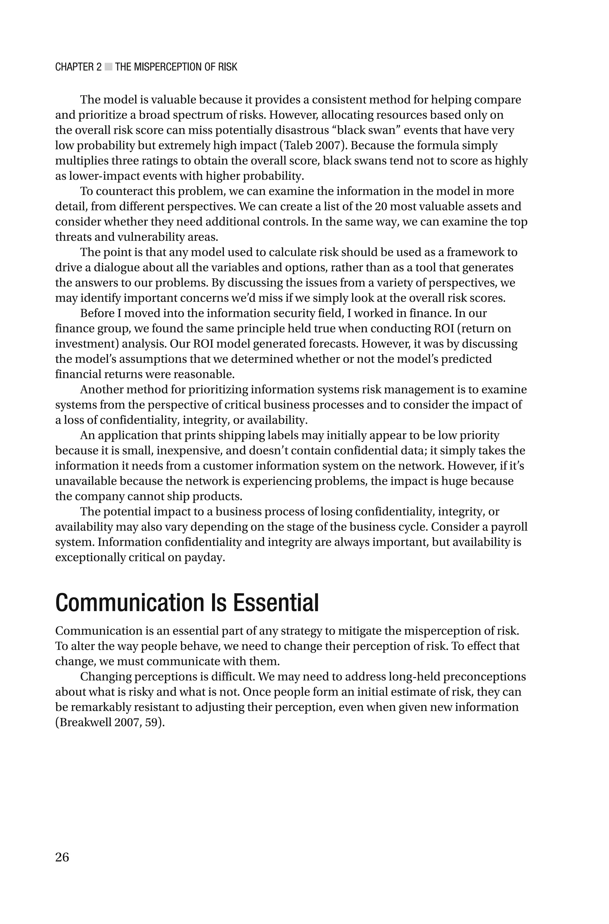 CHAPTER 2 ■ THE MISPERCEPTION OF RISK
26
The model is valuable because it provides a consistent method for helping compare
and prioritize a broad spectrum of risks. However, allocating resources based only on
the overall risk score can miss potentially disastrous “black swan” events that have very
low probability but extremely high impact (Taleb 2007). Because the formula simply
multiplies three ratings to obtain the overall score, black swans tend not to score as highly
as lower-impact events with higher probability.
To counteract this problem, we can examine the information in the model in more
detail, from different perspectives. We can create a list of the 20 most valuable assets and
consider whether they need additional controls. In the same way, we can examine the top
threats and vulnerability areas.
The point is that any model used to calculate risk should be used as a framework to
drive a dialogue about all the variables and options, rather than as a tool that generates
the answers to our problems. By discussing the issues from a variety of perspectives, we
may identify important concerns we’d miss if we simply look at the overall risk scores.
Before I moved into the information security field, I worked in finance. In our
finance group, we found the same principle held true when conducting ROI (return on
investment) analysis. Our ROI model generated forecasts. However, it was by discussing
the model’s assumptions that we determined whether or not the model’s predicted
financial returns were reasonable.
Another method for prioritizing information systems risk management is to examine
systems from the perspective of critical business processes and to consider the impact of
a loss of confidentiality, integrity, or availability.
An application that prints shipping labels may initially appear to be low priority
because it is small, inexpensive, and doesn’t contain confidential data; it simply takes the
information it needs from a customer information system on the network. However, if it’s
unavailable because the network is experiencing problems, the impact is huge because
the company cannot ship products.
The potential impact to a business process of losing confidentiality, integrity, or
availability may also vary depending on the stage of the business cycle. Consider a payroll
system. Information confidentiality and integrity are always important, but availability is
exceptionally critical on payday.
Communication Is Essential
Communication is an essential part of any strategy to mitigate the misperception of risk.
To alter the way people behave, we need to change their perception of risk. To effect that
change, we must communicate with them.
Changing perceptions is difficult. We may need to address long-held preconceptions
about what is risky and what is not. Once people form an initial estimate of risk, they can
be remarkably resistant to adjusting their perception, even when given new information
(Breakwell 2007, 59).
 