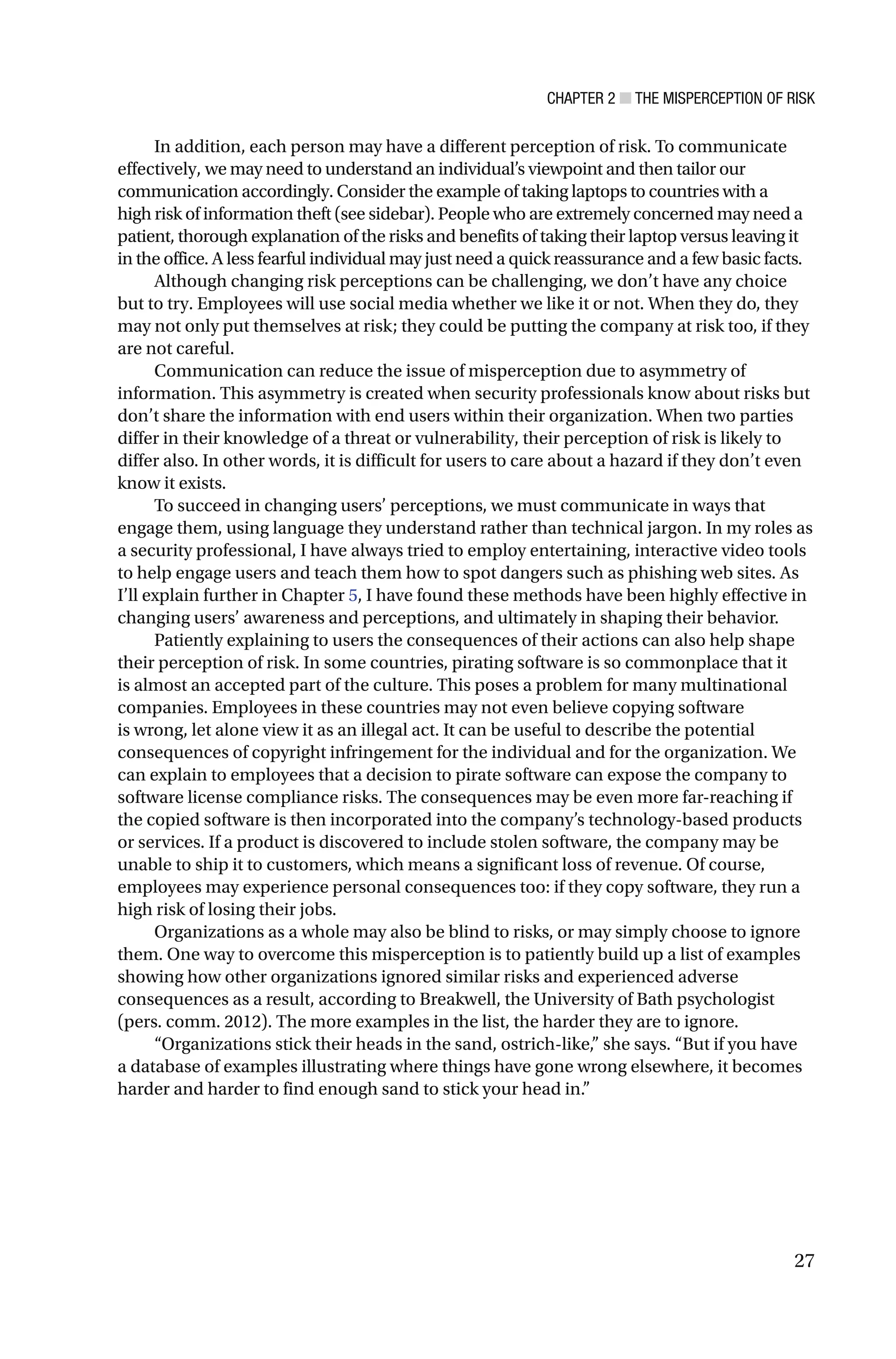 CHAPTER 2 ■ THE MISPERCEPTION OF RISK
27
In addition, each person may have a different perception of risk. To communicate
effectively, we may need to understand an individual’s viewpoint and then tailor our
communication accordingly. Consider the example of taking laptops to countries with a
high risk of information theft (see sidebar). People who are extremely concerned may need a
patient, thorough explanation of the risks and benefits of taking their laptop versus leaving it
in the office. A less fearful individual may just need a quick reassurance and a few basic facts.
Although changing risk perceptions can be challenging, we don’t have any choice
but to try. Employees will use social media whether we like it or not. When they do, they
may not only put themselves at risk; they could be putting the company at risk too, if they
are not careful.
Communication can reduce the issue of misperception due to asymmetry of
information. This asymmetry is created when security professionals know about risks but
don’t share the information with end users within their organization. When two parties
differ in their knowledge of a threat or vulnerability, their perception of risk is likely to
differ also. In other words, it is difficult for users to care about a hazard if they don’t even
know it exists.
To succeed in changing users’ perceptions, we must communicate in ways that
engage them, using language they understand rather than technical jargon. In my roles as
a security professional, I have always tried to employ entertaining, interactive video tools
to help engage users and teach them how to spot dangers such as phishing web sites. As
I’ll explain further in Chapter 5, I have found these methods have been highly effective in
changing users’ awareness and perceptions, and ultimately in shaping their behavior.
Patiently explaining to users the consequences of their actions can also help shape
their perception of risk. In some countries, pirating software is so commonplace that it
is almost an accepted part of the culture. This poses a problem for many multinational
companies. Employees in these countries may not even believe copying software
is wrong, let alone view it as an illegal act. It can be useful to describe the potential
consequences of copyright infringement for the individual and for the organization. We
can explain to employees that a decision to pirate software can expose the company to
software license compliance risks. The consequences may be even more far-reaching if
the copied software is then incorporated into the company’s technology-based products
or services. If a product is discovered to include stolen software, the company may be
unable to ship it to customers, which means a significant loss of revenue. Of course,
employees may experience personal consequences too: if they copy software, they run a
high risk of losing their jobs.
Organizations as a whole may also be blind to risks, or may simply choose to ignore
them. One way to overcome this misperception is to patiently build up a list of examples
showing how other organizations ignored similar risks and experienced adverse
consequences as a result, according to Breakwell, the University of Bath psychologist
(pers. comm. 2012). The more examples in the list, the harder they are to ignore.
“Organizations stick their heads in the sand, ostrich-like,” she says. “But if you have
a database of examples illustrating where things have gone wrong elsewhere, it becomes
harder and harder to find enough sand to stick your head in.”
 