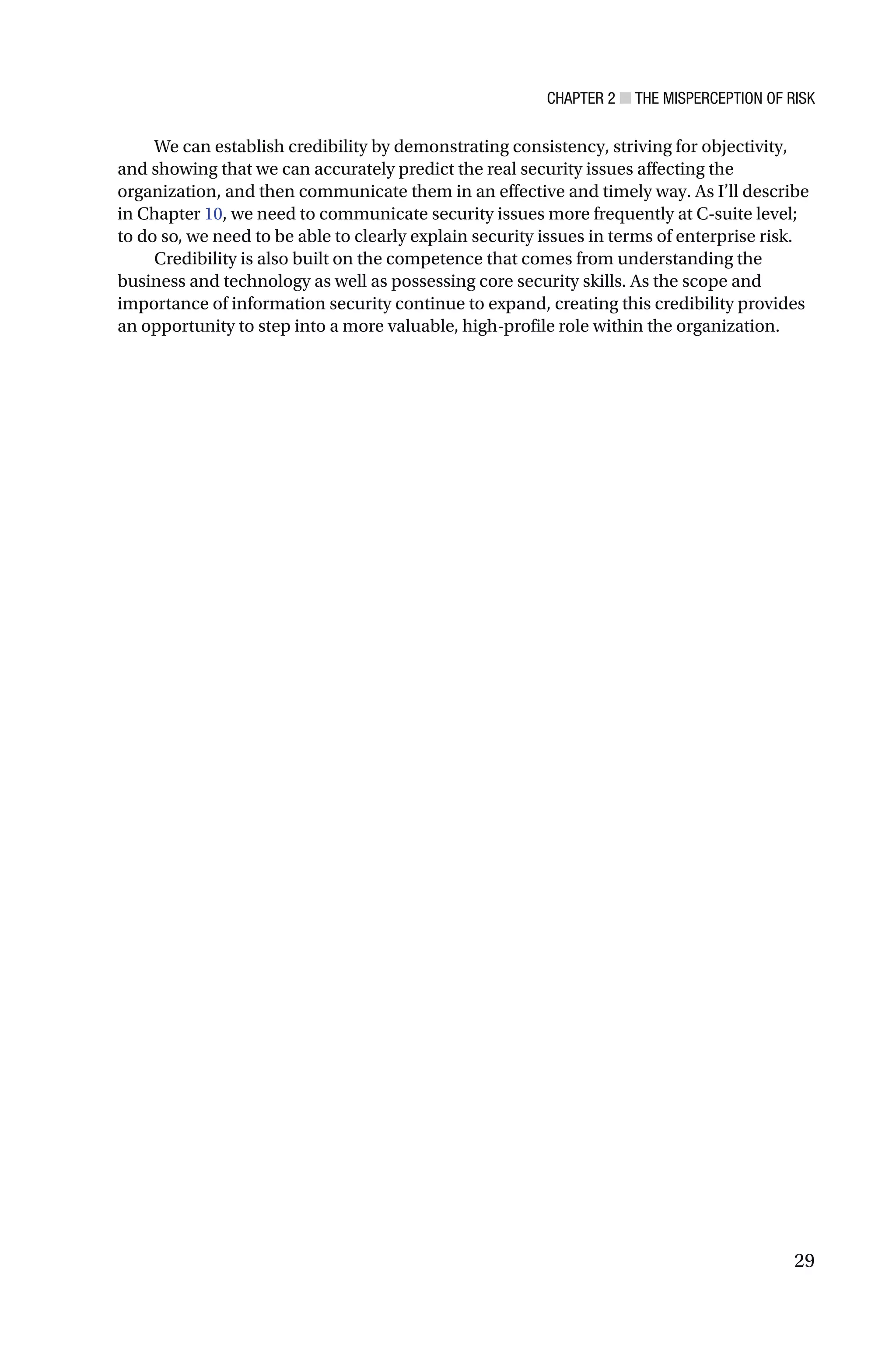 CHAPTER 2 ■ THE MISPERCEPTION OF RISK
29
We can establish credibility by demonstrating consistency, striving for objectivity,
and showing that we can accurately predict the real security issues affecting the
organization, and then communicate them in an effective and timely way. As I’ll describe
in Chapter 10, we need to communicate security issues more frequently at C-suite level;
to do so, we need to be able to clearly explain security issues in terms of enterprise risk.
Credibility is also built on the competence that comes from understanding the
business and technology as well as possessing core security skills. As the scope and
importance of information security continue to expand, creating this credibility provides
an opportunity to step into a more valuable, high-profile role within the organization.
 