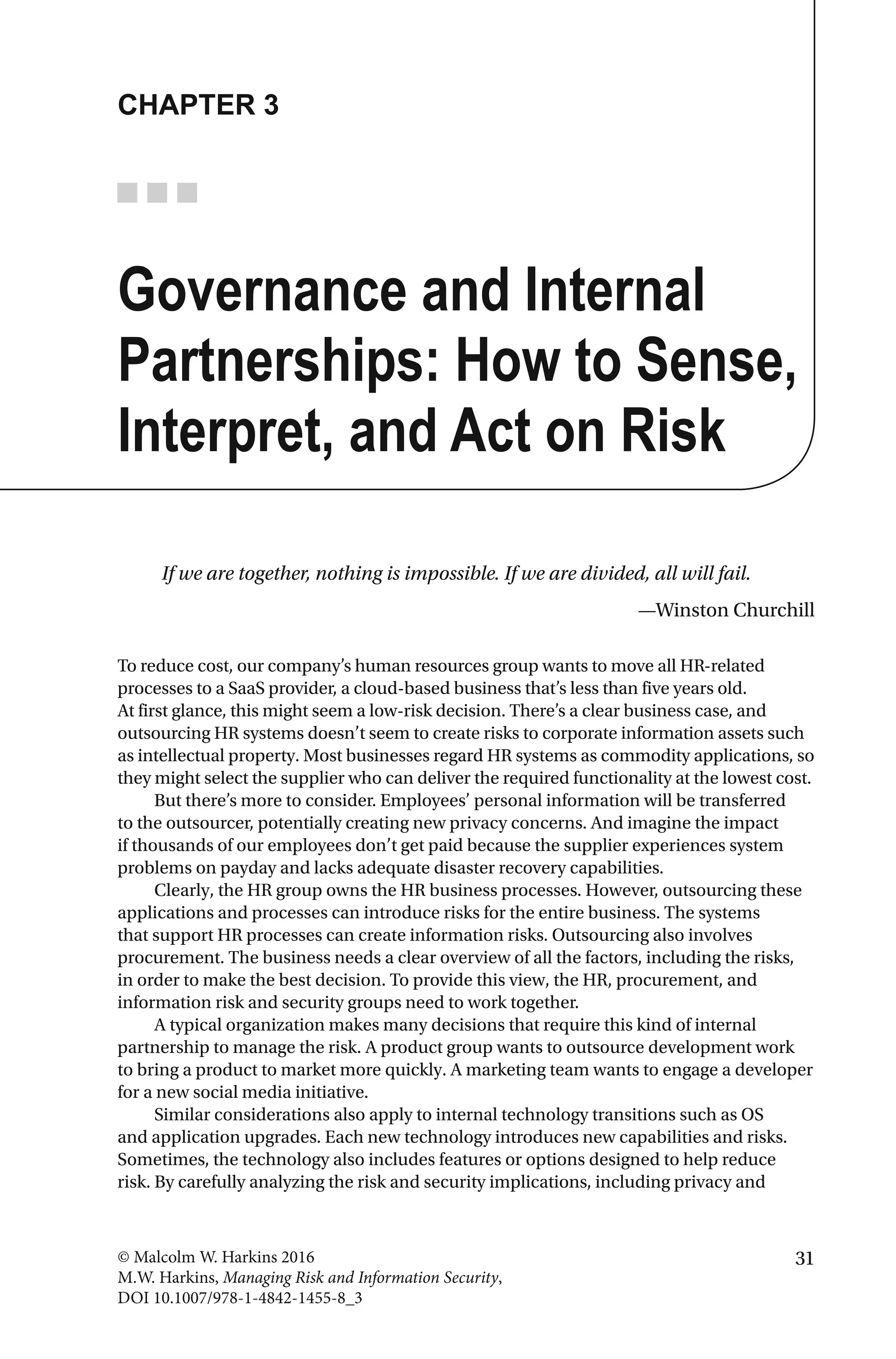 31© Malcolm W. Harkins 2016
M.W. Harkins, Managing Risk and Information Security,
DOI 10.1007/978-1-4842-1455-8_3
CHAPTER 3
Governance and Internal
Partnerships: How to Sense,
Interpret, and Act on Risk
If we are together, nothing is impossible. If we are divided, all will fail.
—Winston Churchill
To reduce cost, our company’s human resources group wants to move all HR-related
processes to a SaaS provider, a cloud-based business that’s less than five years old.
At first glance, this might seem a low-risk decision. There’s a clear business case, and
outsourcing HR systems doesn’t seem to create risks to corporate information assets such
as intellectual property. Most businesses regard HR systems as commodity applications, so
they might select the supplier who can deliver the required functionality at the lowest cost.
But there’s more to consider. Employees’ personal information will be transferred
to the outsourcer, potentially creating new privacy concerns. And imagine the impact
if thousands of our employees don’t get paid because the supplier experiences system
problems on payday and lacks adequate disaster recovery capabilities.
Clearly, the HR group owns the HR business processes. However, outsourcing these
applications and processes can introduce risks for the entire business. The systems
that support HR processes can create information risks. Outsourcing also involves
procurement. The business needs a clear overview of all the factors, including the risks,
in order to make the best decision. To provide this view, the HR, procurement, and
information risk and security groups need to work together.
A typical organization makes many decisions that require this kind of internal
partnership to manage the risk. A product group wants to outsource development work
to bring a product to market more quickly. A marketing team wants to engage a developer
for a new social media initiative.
Similar considerations also apply to internal technology transitions such as OS
and application upgrades. Each new technology introduces new capabilities and risks.
Sometimes, the technology also includes features or options designed to help reduce
risk. By carefully analyzing the risk and security implications, including privacy and
 
