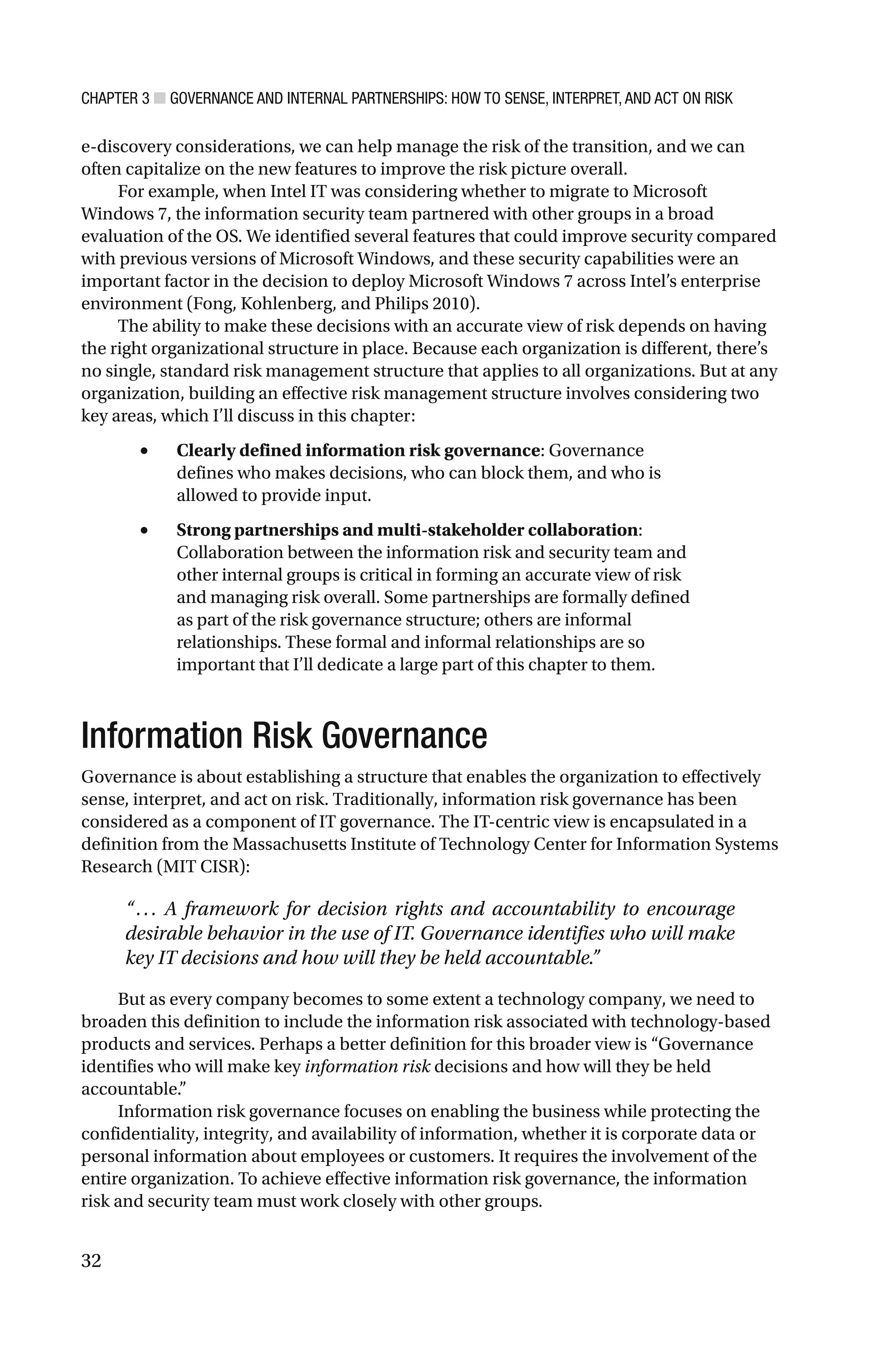 CHAPTER 3 ■ GOVERNANCE AND INTERNAL PARTNERSHIPS: HOW TO SENSE, INTERPRET, AND ACT ON RISK
32
e-discovery considerations, we can help manage the risk of the transition, and we can
often capitalize on the new features to improve the risk picture overall.
For example, when Intel IT was considering whether to migrate to Microsoft
Windows 7, the information security team partnered with other groups in a broad
evaluation of the OS. We identified several features that could improve security compared
with previous versions of Microsoft Windows, and these security capabilities were an
important factor in the decision to deploy Microsoft Windows 7 across Intel’s enterprise
environment (Fong, Kohlenberg, and Philips 2010).
The ability to make these decisions with an accurate view of risk depends on having
the right organizational structure in place. Because each organization is different, there’s
no single, standard risk management structure that applies to all organizations. But at any
organization, building an effective risk management structure involves considering two
key areas, which I’ll discuss in this chapter:
• Clearly defined information risk governance: Governance
defines who makes decisions, who can block them, and who is
allowed to provide input.
• Strong partnerships and multi-stakeholder collaboration:
Collaboration between the information risk and security team and
other internal groups is critical in forming an accurate view of risk
and managing risk overall. Some partnerships are formally defined
as part of the risk governance structure; others are informal
relationships. These formal and informal relationships are so
important that I’ll dedicate a large part of this chapter to them.
Information Risk Governance
Governance is about establishing a structure that enables the organization to effectively
sense, interpret, and act on risk. Traditionally, information risk governance has been
considered as a component of IT governance. The IT-centric view is encapsulated in a
definition from the Massachusetts Institute of Technology Center for Information Systems
Research (MIT CISR):
“... A framework for decision rights and accountability to encourage
desirable behavior in the use of IT. Governance identifies who will make
key IT decisions and how will they be held accountable.”
But as every company becomes to some extent a technology company, we need to
broaden this definition to include the information risk associated with technology-based
products and services. Perhaps a better definition for this broader view is “Governance
identifies who will make key information risk decisions and how will they be held
accountable.”
Information risk governance focuses on enabling the business while protecting the
confidentiality, integrity, and availability of information, whether it is corporate data or
personal information about employees or customers. It requires the involvement of the
entire organization. To achieve effective information risk governance, the information
risk and security team must work closely with other groups.
 