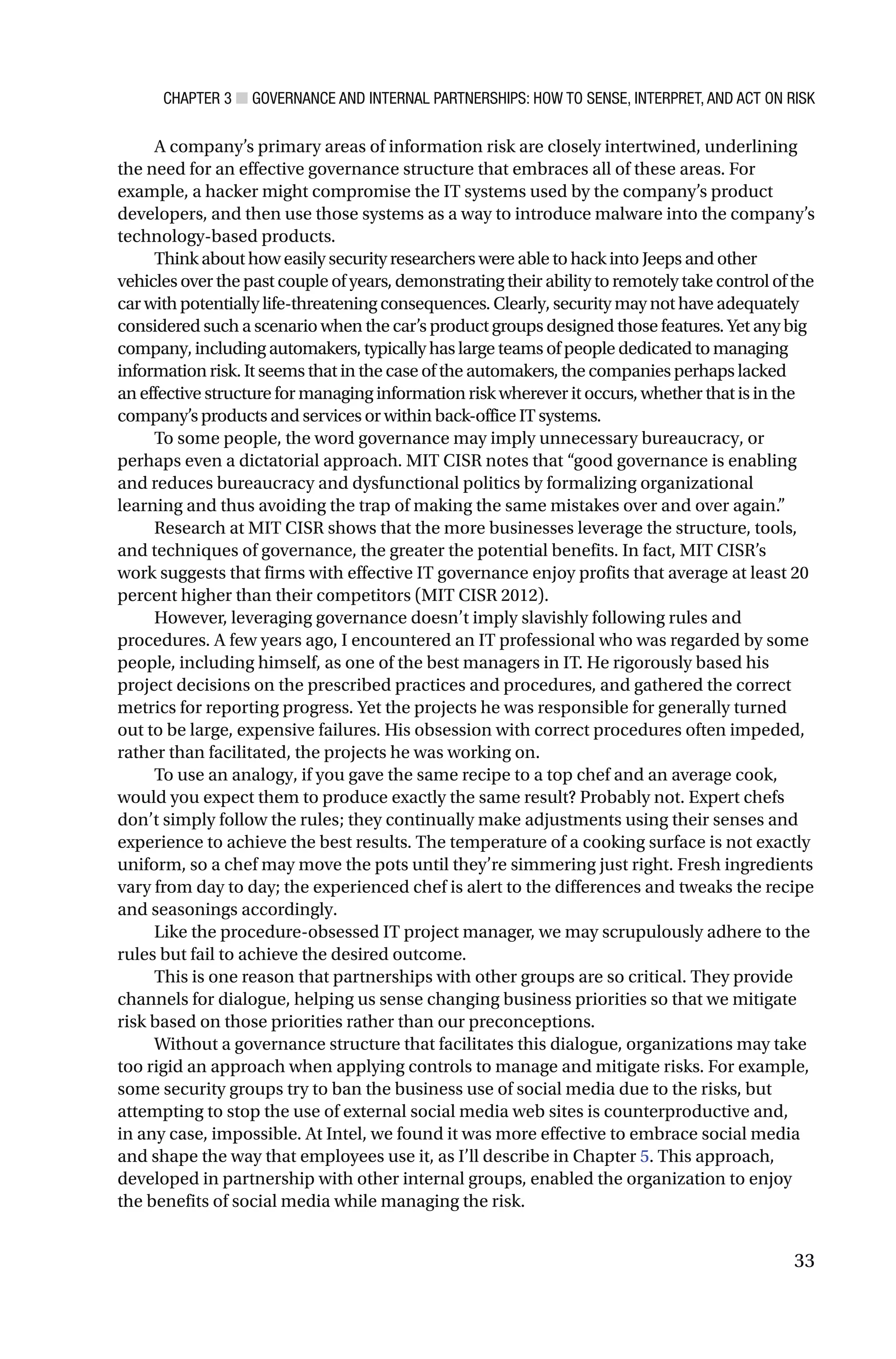 CHAPTER 3 ■ GOVERNANCE AND INTERNAL PARTNERSHIPS: HOW TO SENSE, INTERPRET, AND ACT ON RISK
33
A company’s primary areas of information risk are closely intertwined, underlining
the need for an effective governance structure that embraces all of these areas. For
example, a hacker might compromise the IT systems used by the company’s product
developers, and then use those systems as a way to introduce malware into the company’s
technology-based products.
Think about how easily security researchers were able to hack into Jeeps and other
vehicles over the past couple of years, demonstrating their ability to remotely take control of the
car with potentially life-threatening consequences. Clearly, security may not have adequately
considered such a scenario when the car’s product groups designed those features. Yet any big
company, including automakers, typically has large teams of people dedicated to managing
information risk. It seems that in the case of the automakers, the companies perhaps lacked
an effective structure for managing information risk wherever it occurs, whether that is in the
company’s products and services or within back-office IT systems.
To some people, the word governance may imply unnecessary bureaucracy, or
perhaps even a dictatorial approach. MIT CISR notes that “good governance is enabling
and reduces bureaucracy and dysfunctional politics by formalizing organizational
learning and thus avoiding the trap of making the same mistakes over and over again.”
Research at MIT CISR shows that the more businesses leverage the structure, tools,
and techniques of governance, the greater the potential benefits. In fact, MIT CISR’s
work suggests that firms with effective IT governance enjoy profits that average at least 20
percent higher than their competitors (MIT CISR 2012).
However, leveraging governance doesn’t imply slavishly following rules and
procedures. A few years ago, I encountered an IT professional who was regarded by some
people, including himself, as one of the best managers in IT. He rigorously based his
project decisions on the prescribed practices and procedures, and gathered the correct
metrics for reporting progress. Yet the projects he was responsible for generally turned
out to be large, expensive failures. His obsession with correct procedures often impeded,
rather than facilitated, the projects he was working on.
To use an analogy, if you gave the same recipe to a top chef and an average cook,
would you expect them to produce exactly the same result? Probably not. Expert chefs
don’t simply follow the rules; they continually make adjustments using their senses and
experience to achieve the best results. The temperature of a cooking surface is not exactly
uniform, so a chef may move the pots until they’re simmering just right. Fresh ingredients
vary from day to day; the experienced chef is alert to the differences and tweaks the recipe
and seasonings accordingly.
Like the procedure-obsessed IT project manager, we may scrupulously adhere to the
rules but fail to achieve the desired outcome.
This is one reason that partnerships with other groups are so critical. They provide
channels for dialogue, helping us sense changing business priorities so that we mitigate
risk based on those priorities rather than our preconceptions.
Without a governance structure that facilitates this dialogue, organizations may take
too rigid an approach when applying controls to manage and mitigate risks. For example,
some security groups try to ban the business use of social media due to the risks, but
attempting to stop the use of external social media web sites is counterproductive and,
in any case, impossible. At Intel, we found it was more effective to embrace social media
and shape the way that employees use it, as I’ll describe in Chapter 5. This approach,
developed in partnership with other internal groups, enabled the organization to enjoy
the benefits of social media while managing the risk.
 