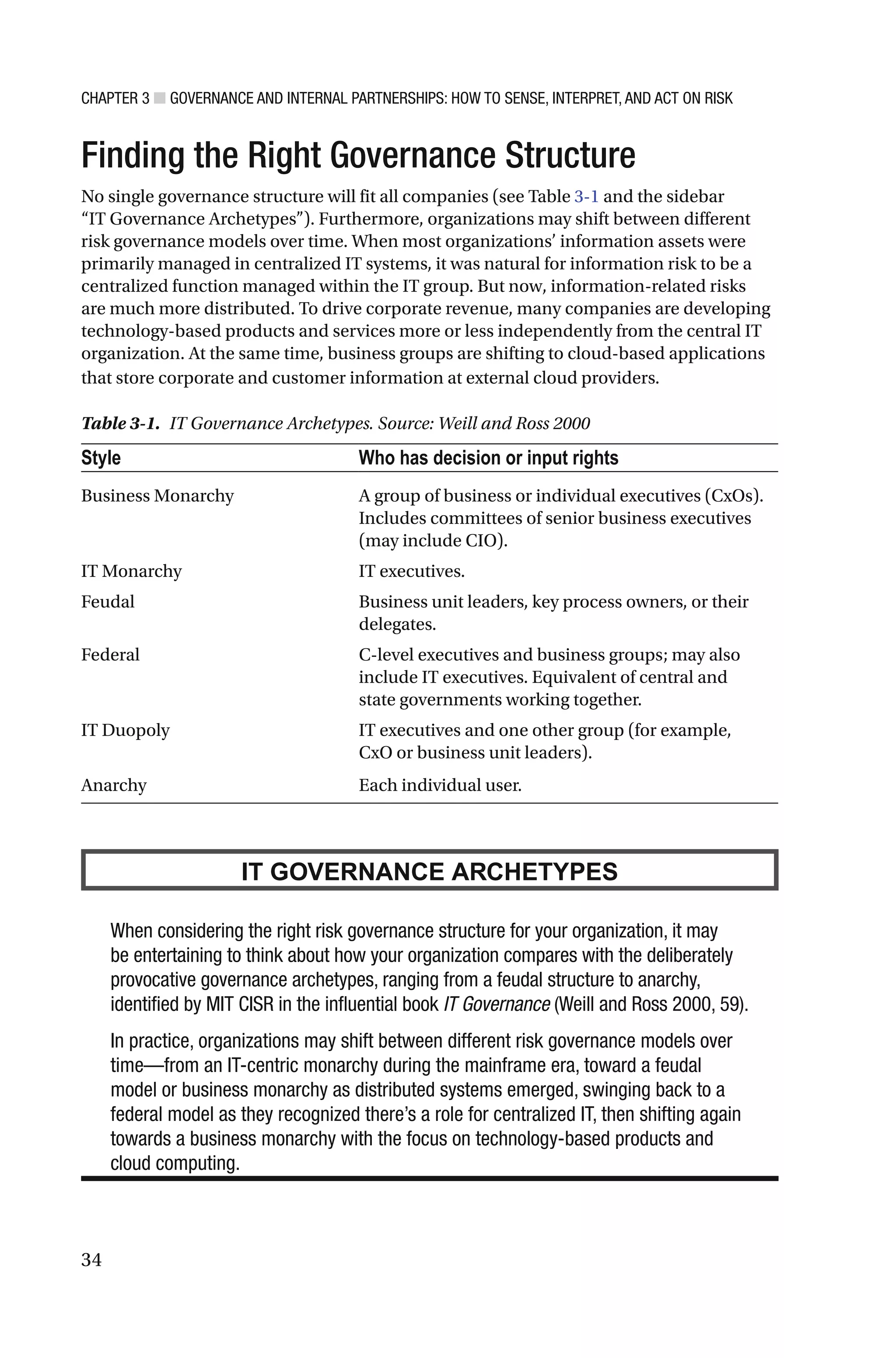 CHAPTER 3 ■ GOVERNANCE AND INTERNAL PARTNERSHIPS: HOW TO SENSE, INTERPRET, AND ACT ON RISK
34
Finding the Right Governance Structure
No single governance structure will fit all companies (see Table 3-1 and the sidebar
“IT Governance Archetypes”). Furthermore, organizations may shift between different
risk governance models over time. When most organizations’ information assets were
primarily managed in centralized IT systems, it was natural for information risk to be a
centralized function managed within the IT group. But now, information-related risks
are much more distributed. To drive corporate revenue, many companies are developing
technology-based products and services more or less independently from the central IT
organization. At the same time, business groups are shifting to cloud-based applications
that store corporate and customer information at external cloud providers.
Table 3-1. IT Governance Archetypes. Source: Weill and Ross 2000
Style Who has decision or input rights
Business Monarchy A group of business or individual executives (CxOs).
Includes committees of senior business executives
(may include CIO).
IT Monarchy IT executives.
Feudal Business unit leaders, key process owners, or their
delegates.
Federal C-level executives and business groups; may also
include IT executives. Equivalent of central and
state governments working together.
IT Duopoly IT executives and one other group (for example,
CxO or business unit leaders).
Anarchy Each individual user.
IT GOVERNANCE ARCHETYPES
When considering the right risk governance structure for your organization, it may
be entertaining to think about how your organization compares with the deliberately
provocative governance archetypes, ranging from a feudal structure to anarchy,
identified by MIT CISR in the influential book IT Governance (Weill and Ross 2000, 59).
In practice, organizations may shift between different risk governance models over
time—from an IT-centric monarchy during the mainframe era, toward a feudal
model or business monarchy as distributed systems emerged, swinging back to a
federal model as they recognized there’s a role for centralized IT, then shifting again
towards a business monarchy with the focus on technology-based products and
cloud computing.
 