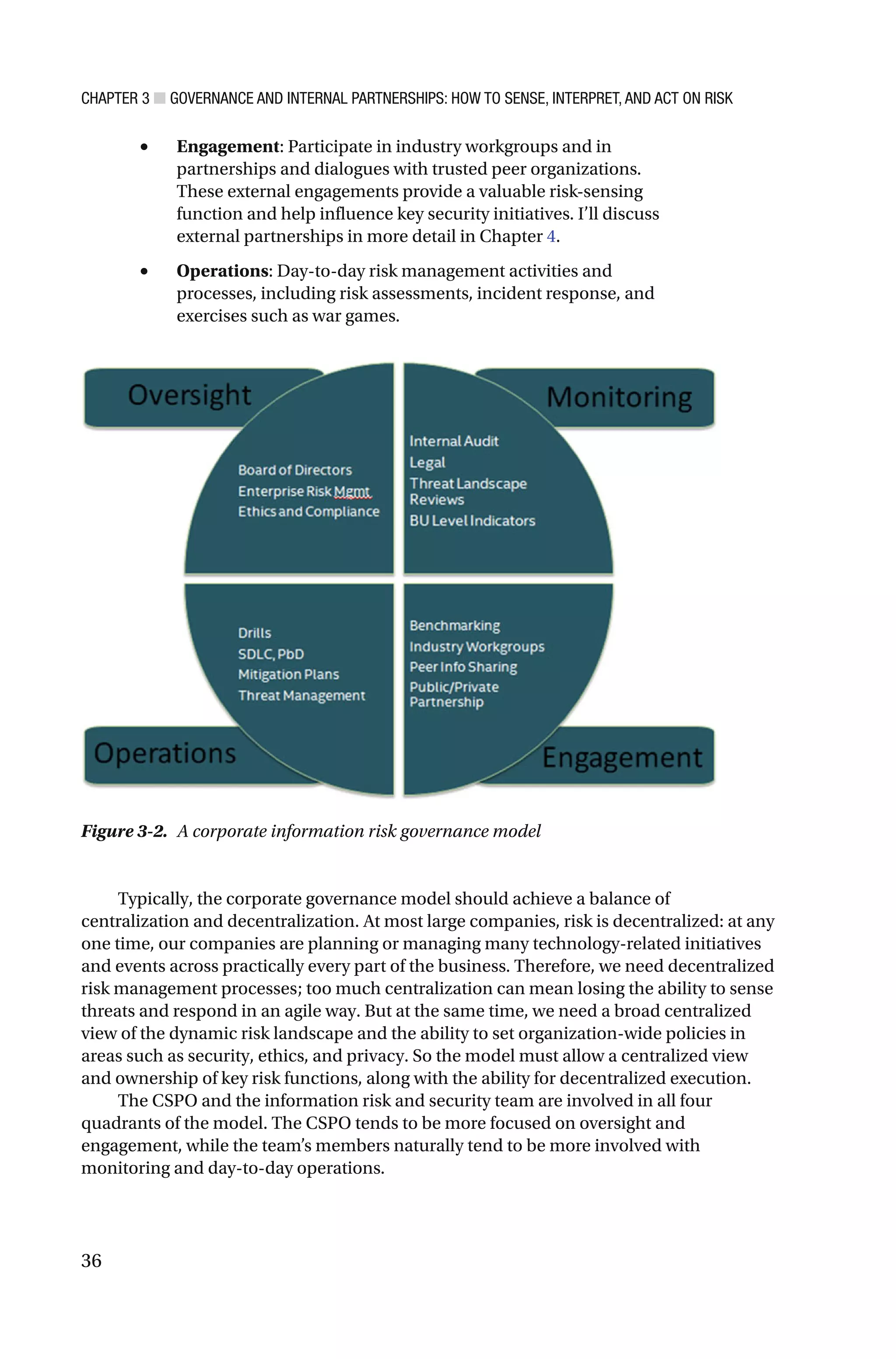 CHAPTER 3 ■ GOVERNANCE AND INTERNAL PARTNERSHIPS: HOW TO SENSE, INTERPRET, AND ACT ON RISK
36
• Engagement: Participate in industry workgroups and in
partnerships and dialogues with trusted peer organizations.
These external engagements provide a valuable risk-sensing
function and help influence key security initiatives. I’ll discuss
external partnerships in more detail in Chapter 4.
• Operations: Day-to-day risk management activities and
processes, including risk assessments, incident response, and
exercises such as war games.
Typically, the corporate governance model should achieve a balance of
centralization and decentralization. At most large companies, risk is decentralized: at any
one time, our companies are planning or managing many technology-related initiatives
and events across practically every part of the business. Therefore, we need decentralized
risk management processes; too much centralization can mean losing the ability to sense
threats and respond in an agile way. But at the same time, we need a broad centralized
view of the dynamic risk landscape and the ability to set organization-wide policies in
areas such as security, ethics, and privacy. So the model must allow a centralized view
and ownership of key risk functions, along with the ability for decentralized execution.
The CSPO and the information risk and security team are involved in all four
quadrants of the model. The CSPO tends to be more focused on oversight and
engagement, while the team’s members naturally tend to be more involved with
monitoring and day-to-day operations.
Figure 3-2. A corporate information risk governance model
 