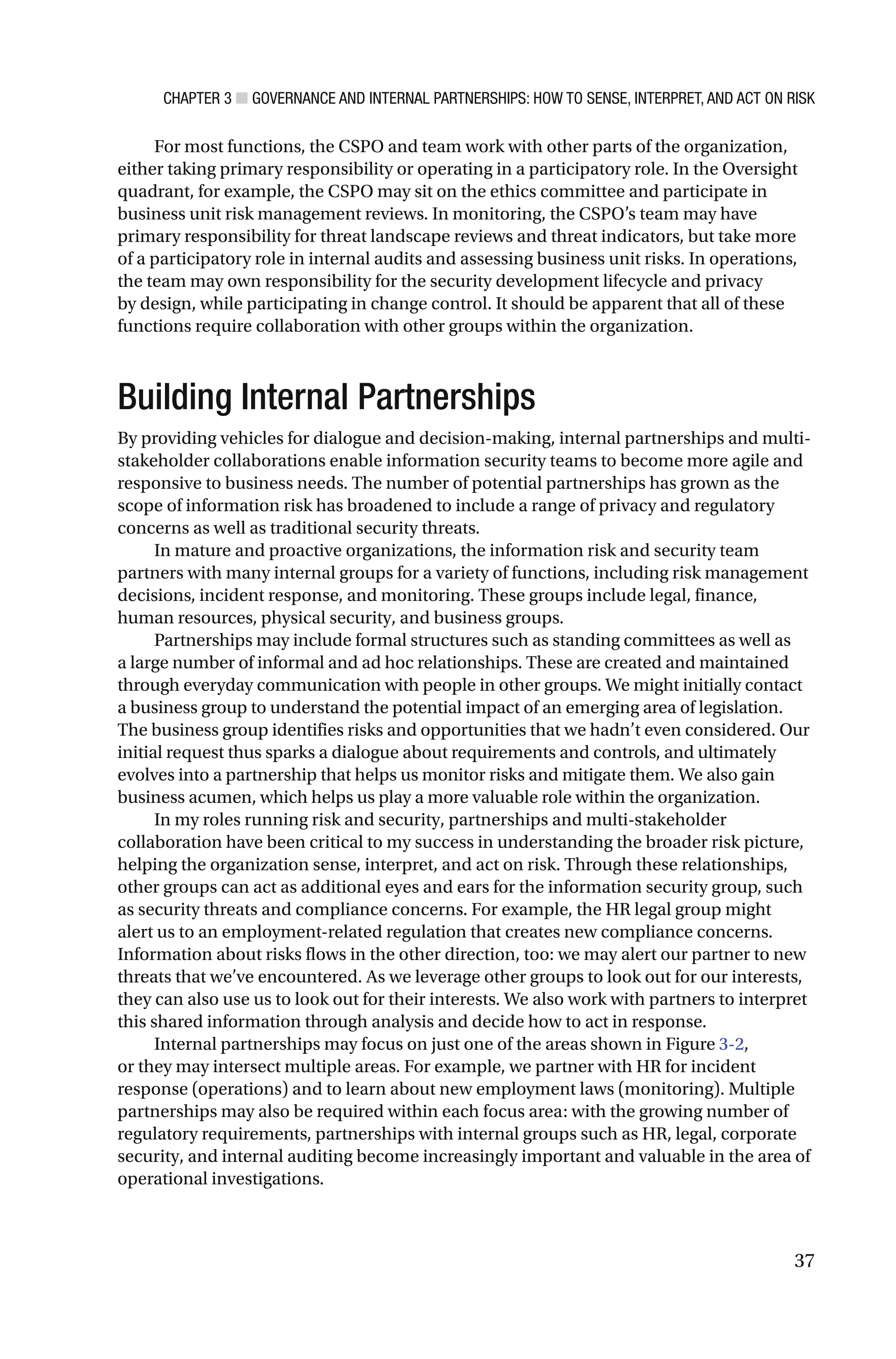 CHAPTER 3 ■ GOVERNANCE AND INTERNAL PARTNERSHIPS: HOW TO SENSE, INTERPRET, AND ACT ON RISK
37
For most functions, the CSPO and team work with other parts of the organization,
either taking primary responsibility or operating in a participatory role. In the Oversight
quadrant, for example, the CSPO may sit on the ethics committee and participate in
business unit risk management reviews. In monitoring, the CSPO’s team may have
primary responsibility for threat landscape reviews and threat indicators, but take more
of a participatory role in internal audits and assessing business unit risks. In operations,
the team may own responsibility for the security development lifecycle and privacy
by design, while participating in change control. It should be apparent that all of these
functions require collaboration with other groups within the organization.
Building Internal Partnerships
By providing vehicles for dialogue and decision-making, internal partnerships and multi-
stakeholder collaborations enable information security teams to become more agile and
responsive to business needs. The number of potential partnerships has grown as the
scope of information risk has broadened to include a range of privacy and regulatory
concerns as well as traditional security threats.
In mature and proactive organizations, the information risk and security team
partners with many internal groups for a variety of functions, including risk management
decisions, incident response, and monitoring. These groups include legal, finance,
human resources, physical security, and business groups.
Partnerships may include formal structures such as standing committees as well as
a large number of informal and ad hoc relationships. These are created and maintained
through everyday communication with people in other groups. We might initially contact
a business group to understand the potential impact of an emerging area of legislation.
The business group identifies risks and opportunities that we hadn’t even considered. Our
initial request thus sparks a dialogue about requirements and controls, and ultimately
evolves into a partnership that helps us monitor risks and mitigate them. We also gain
business acumen, which helps us play a more valuable role within the organization.
In my roles running risk and security, partnerships and multi-stakeholder
collaboration have been critical to my success in understanding the broader risk picture,
helping the organization sense, interpret, and act on risk. Through these relationships,
other groups can act as additional eyes and ears for the information security group, such
as security threats and compliance concerns. For example, the HR legal group might
alert us to an employment-related regulation that creates new compliance concerns.
Information about risks flows in the other direction, too: we may alert our partner to new
threats that we’ve encountered. As we leverage other groups to look out for our interests,
they can also use us to look out for their interests. We also work with partners to interpret
this shared information through analysis and decide how to act in response.
Internal partnerships may focus on just one of the areas shown in Figure 3-2,
or they may intersect multiple areas. For example, we partner with HR for incident
response (operations) and to learn about new employment laws (monitoring). Multiple
partnerships may also be required within each focus area: with the growing number of
regulatory requirements, partnerships with internal groups such as HR, legal, corporate
security, and internal auditing become increasingly important and valuable in the area of
operational investigations.
 