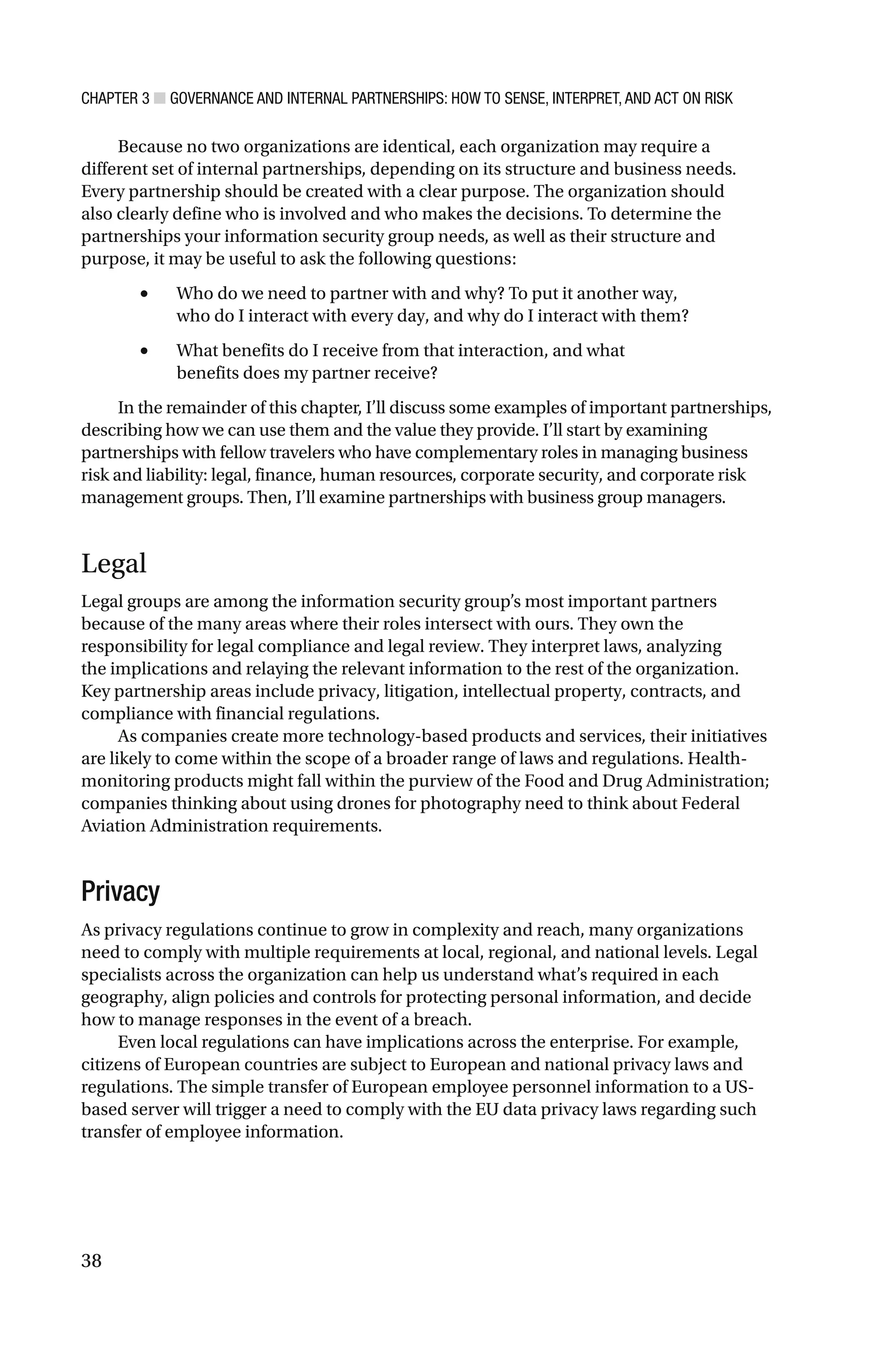 CHAPTER 3 ■ GOVERNANCE AND INTERNAL PARTNERSHIPS: HOW TO SENSE, INTERPRET, AND ACT ON RISK
38
Because no two organizations are identical, each organization may require a
different set of internal partnerships, depending on its structure and business needs.
Every partnership should be created with a clear purpose. The organization should
also clearly define who is involved and who makes the decisions. To determine the
partnerships your information security group needs, as well as their structure and
purpose, it may be useful to ask the following questions:
• Who do we need to partner with and why? To put it another way,
who do I interact with every day, and why do I interact with them?
• What benefits do I receive from that interaction, and what
benefits does my partner receive?
In the remainder of this chapter, I’ll discuss some examples of important partnerships,
describing how we can use them and the value they provide. I’ll start by examining
partnerships with fellow travelers who have complementary roles in managing business
risk and liability: legal, finance, human resources, corporate security, and corporate risk
management groups. Then, I’ll examine partnerships with business group managers.
Legal
Legal groups are among the information security group’s most important partners
because of the many areas where their roles intersect with ours. They own the
responsibility for legal compliance and legal review. They interpret laws, analyzing
the implications and relaying the relevant information to the rest of the organization.
Key partnership areas include privacy, litigation, intellectual property, contracts, and
compliance with financial regulations.
As companies create more technology-based products and services, their initiatives
are likely to come within the scope of a broader range of laws and regulations. Health-
monitoring products might fall within the purview of the Food and Drug Administration;
companies thinking about using drones for photography need to think about Federal
Aviation Administration requirements.
Privacy
As privacy regulations continue to grow in complexity and reach, many organizations
need to comply with multiple requirements at local, regional, and national levels. Legal
specialists across the organization can help us understand what’s required in each
geography, align policies and controls for protecting personal information, and decide
how to manage responses in the event of a breach.
Even local regulations can have implications across the enterprise. For example,
citizens of European countries are subject to European and national privacy laws and
regulations. The simple transfer of European employee personnel information to a US-
based server will trigger a need to comply with the EU data privacy laws regarding such
transfer of employee information.
 