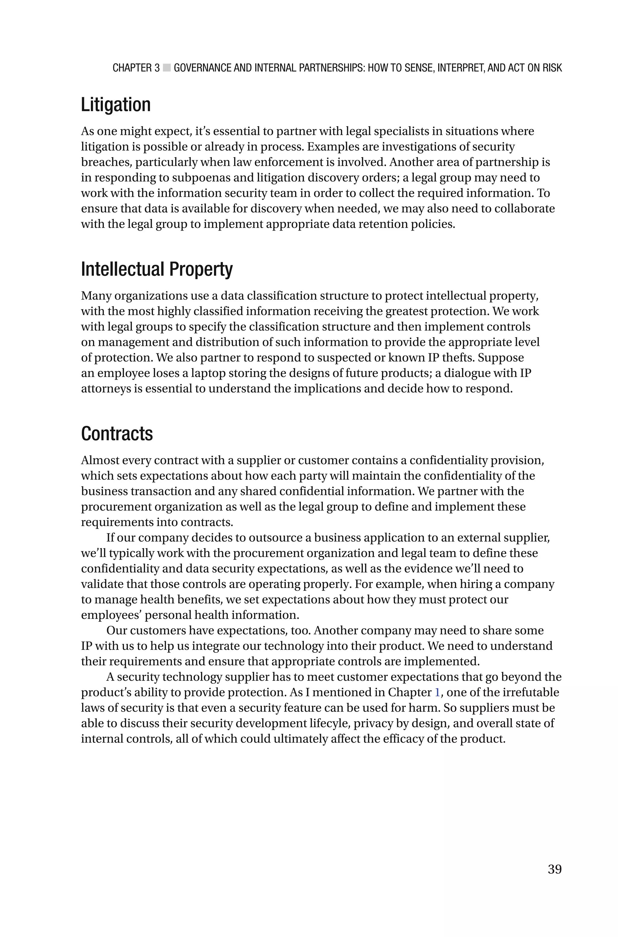 CHAPTER 3 ■ GOVERNANCE AND INTERNAL PARTNERSHIPS: HOW TO SENSE, INTERPRET, AND ACT ON RISK
39
Litigation
As one might expect, it’s essential to partner with legal specialists in situations where
litigation is possible or already in process. Examples are investigations of security
breaches, particularly when law enforcement is involved. Another area of partnership is
in responding to subpoenas and litigation discovery orders; a legal group may need to
work with the information security team in order to collect the required information. To
ensure that data is available for discovery when needed, we may also need to collaborate
with the legal group to implement appropriate data retention policies.
Intellectual Property
Many organizations use a data classification structure to protect intellectual property,
with the most highly classified information receiving the greatest protection. We work
with legal groups to specify the classification structure and then implement controls
on management and distribution of such information to provide the appropriate level
of protection. We also partner to respond to suspected or known IP thefts. Suppose
an employee loses a laptop storing the designs of future products; a dialogue with IP
attorneys is essential to understand the implications and decide how to respond.
Contracts
Almost every contract with a supplier or customer contains a confidentiality provision,
which sets expectations about how each party will maintain the confidentiality of the
business transaction and any shared confidential information. We partner with the
procurement organization as well as the legal group to define and implement these
requirements into contracts.
If our company decides to outsource a business application to an external supplier,
we’ll typically work with the procurement organization and legal team to define these
confidentiality and data security expectations, as well as the evidence we’ll need to
validate that those controls are operating properly. For example, when hiring a company
to manage health benefits, we set expectations about how they must protect our
employees’ personal health information.
Our customers have expectations, too. Another company may need to share some
IP with us to help us integrate our technology into their product. We need to understand
their requirements and ensure that appropriate controls are implemented.
A security technology supplier has to meet customer expectations that go beyond the
product’s ability to provide protection. As I mentioned in Chapter 1, one of the irrefutable
laws of security is that even a security feature can be used for harm. So suppliers must be
able to discuss their security development lifecyle, privacy by design, and overall state of
internal controls, all of which could ultimately affect the efficacy of the product.
 