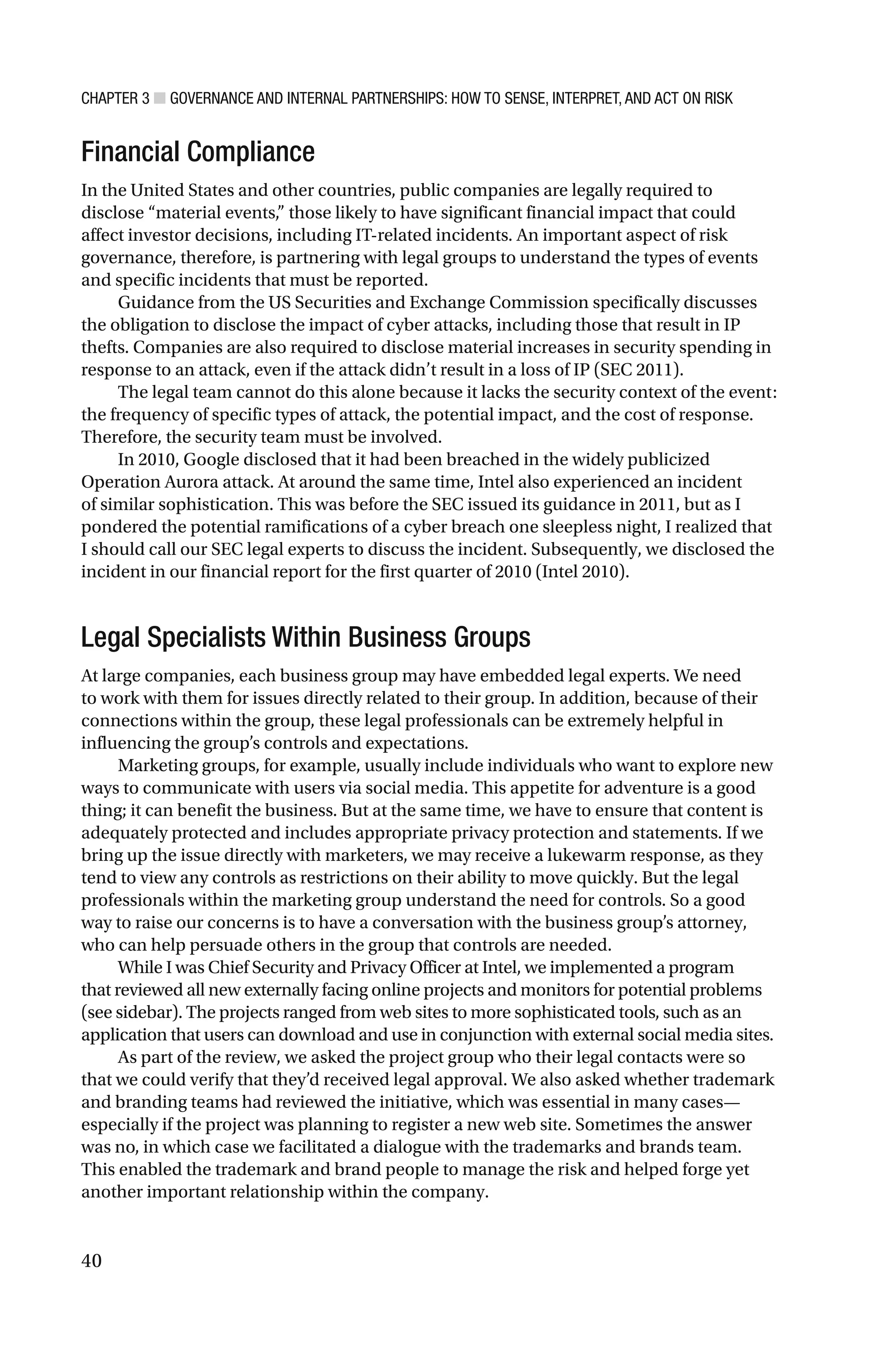 CHAPTER 3 ■ GOVERNANCE AND INTERNAL PARTNERSHIPS: HOW TO SENSE, INTERPRET, AND ACT ON RISK
40
Financial Compliance
In the United States and other countries, public companies are legally required to
disclose “material events,” those likely to have significant financial impact that could
affect investor decisions, including IT-related incidents. An important aspect of risk
governance, therefore, is partnering with legal groups to understand the types of events
and specific incidents that must be reported.
Guidance from the US Securities and Exchange Commission specifically discusses
the obligation to disclose the impact of cyber attacks, including those that result in IP
thefts. Companies are also required to disclose material increases in security spending in
response to an attack, even if the attack didn’t result in a loss of IP (SEC 2011).
The legal team cannot do this alone because it lacks the security context of the event:
the frequency of specific types of attack, the potential impact, and the cost of response.
Therefore, the security team must be involved.
In 2010, Google disclosed that it had been breached in the widely publicized
Operation Aurora attack. At around the same time, Intel also experienced an incident
of similar sophistication. This was before the SEC issued its guidance in 2011, but as I
pondered the potential ramifications of a cyber breach one sleepless night, I realized that
I should call our SEC legal experts to discuss the incident. Subsequently, we disclosed the
incident in our financial report for the first quarter of 2010 (Intel 2010).
Legal Specialists Within Business Groups
At large companies, each business group may have embedded legal experts. We need
to work with them for issues directly related to their group. In addition, because of their
connections within the group, these legal professionals can be extremely helpful in
influencing the group’s controls and expectations.
Marketing groups, for example, usually include individuals who want to explore new
ways to communicate with users via social media. This appetite for adventure is a good
thing; it can benefit the business. But at the same time, we have to ensure that content is
adequately protected and includes appropriate privacy protection and statements. If we
bring up the issue directly with marketers, we may receive a lukewarm response, as they
tend to view any controls as restrictions on their ability to move quickly. But the legal
professionals within the marketing group understand the need for controls. So a good
way to raise our concerns is to have a conversation with the business group’s attorney,
who can help persuade others in the group that controls are needed.
While I was Chief Security and Privacy Officer at Intel, we implemented a program
that reviewed all new externally facing online projects and monitors for potential problems
(see sidebar). The projects ranged from web sites to more sophisticated tools, such as an
application that users can download and use in conjunction with external social media sites.
As part of the review, we asked the project group who their legal contacts were so
that we could verify that they’d received legal approval. We also asked whether trademark
and branding teams had reviewed the initiative, which was essential in many cases—
especially if the project was planning to register a new web site. Sometimes the answer
was no, in which case we facilitated a dialogue with the trademarks and brands team.
This enabled the trademark and brand people to manage the risk and helped forge yet
another important relationship within the company.
 