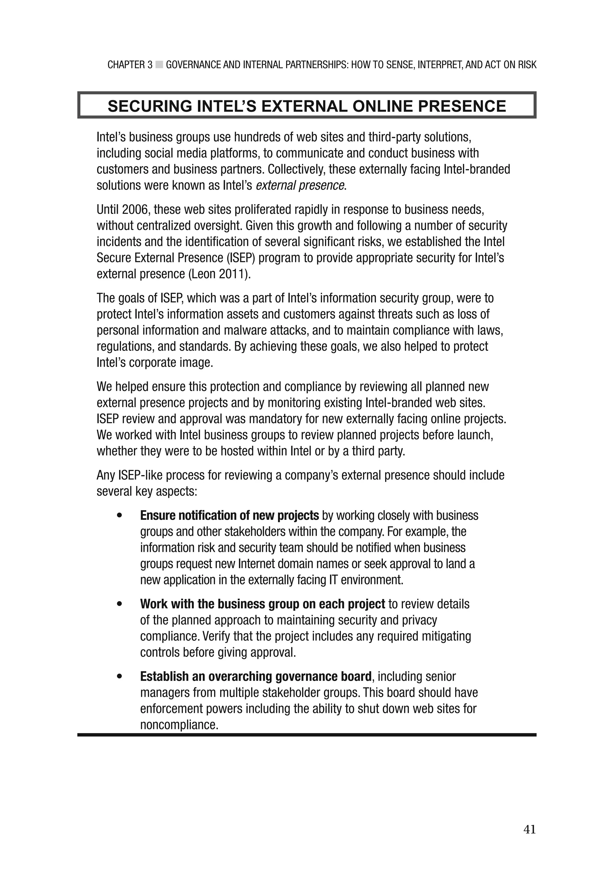 CHAPTER 3 ■ GOVERNANCE AND INTERNAL PARTNERSHIPS: HOW TO SENSE, INTERPRET, AND ACT ON RISK
41
SECURING INTEL’S EXTERNAL ONLINE PRESENCE
Intel’s business groups use hundreds of web sites and third-party solutions,
including social media platforms, to communicate and conduct business with
customers and business partners. Collectively, these externally facing Intel-branded
solutions were known as Intel’s external presence.
Until 2006, these web sites proliferated rapidly in response to business needs,
without centralized oversight. Given this growth and following a number of security
incidents and the identification of several significant risks, we established the Intel
Secure External Presence (ISEP) program to provide appropriate security for Intel’s
external presence (Leon 2011).
The goals of ISEP, which was a part of Intel’s information security group, were to
protect Intel’s information assets and customers against threats such as loss of
personal information and malware attacks, and to maintain compliance with laws,
regulations, and standards. By achieving these goals, we also helped to protect
Intel’s corporate image.
We helped ensure this protection and compliance by reviewing all planned new
external presence projects and by monitoring existing Intel-branded web sites.
ISEP review and approval was mandatory for new externally facing online projects.
We worked with Intel business groups to review planned projects before launch,
whether they were to be hosted within Intel or by a third party.
Any ISEP-like process for reviewing a company’s external presence should include
several key aspects:
• Ensure notification of new projects by working closely with business
groups and other stakeholders within the company. For example, the
information risk and security team should be notified when business
groups request new Internet domain names or seek approval to land a
new application in the externally facing IT environment.
• Work with the business group on each project to review details
of the planned approach to maintaining security and privacy
compliance. Verify that the project includes any required mitigating
controls before giving approval.
• Establish an overarching governance board, including senior
managers from multiple stakeholder groups. This board should have
enforcement powers including the ability to shut down web sites for
noncompliance.
 