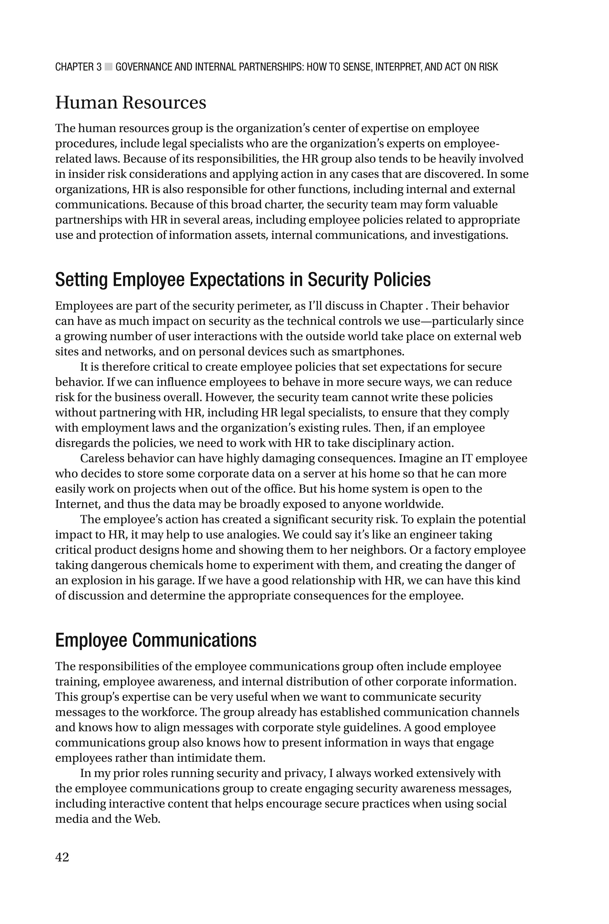 CHAPTER 3 ■ GOVERNANCE AND INTERNAL PARTNERSHIPS: HOW TO SENSE, INTERPRET, AND ACT ON RISK
42
Human Resources
The human resources group is the organization’s center of expertise on employee
procedures, include legal specialists who are the organization’s experts on employee-
related laws. Because of its responsibilities, the HR group also tends to be heavily involved
in insider risk considerations and applying action in any cases that are discovered. In some
organizations, HR is also responsible for other functions, including internal and external
communications. Because of this broad charter, the security team may form valuable
partnerships with HR in several areas, including employee policies related to appropriate
use and protection of information assets, internal communications, and investigations.
Setting Employee Expectations in Security Policies
Employees are part of the security perimeter, as I’ll discuss in Chapter . Their behavior
can have as much impact on security as the technical controls we use—particularly since
a growing number of user interactions with the outside world take place on external web
sites and networks, and on personal devices such as smartphones.
It is therefore critical to create employee policies that set expectations for secure
behavior. If we can influence employees to behave in more secure ways, we can reduce
risk for the business overall. However, the security team cannot write these policies
without partnering with HR, including HR legal specialists, to ensure that they comply
with employment laws and the organization’s existing rules. Then, if an employee
disregards the policies, we need to work with HR to take disciplinary action.
Careless behavior can have highly damaging consequences. Imagine an IT employee
who decides to store some corporate data on a server at his home so that he can more
easily work on projects when out of the office. But his home system is open to the
Internet, and thus the data may be broadly exposed to anyone worldwide.
The employee’s action has created a significant security risk. To explain the potential
impact to HR, it may help to use analogies. We could say it’s like an engineer taking
critical product designs home and showing them to her neighbors. Or a factory employee
taking dangerous chemicals home to experiment with them, and creating the danger of
an explosion in his garage. If we have a good relationship with HR, we can have this kind
of discussion and determine the appropriate consequences for the employee.
Employee Communications
The responsibilities of the employee communications group often include employee
training, employee awareness, and internal distribution of other corporate information.
This group’s expertise can be very useful when we want to communicate security
messages to the workforce. The group already has established communication channels
and knows how to align messages with corporate style guidelines. A good employee
communications group also knows how to present information in ways that engage
employees rather than intimidate them.
In my prior roles running security and privacy, I always worked extensively with
the employee communications group to create engaging security awareness messages,
including interactive content that helps encourage secure practices when using social
media and the Web.
 