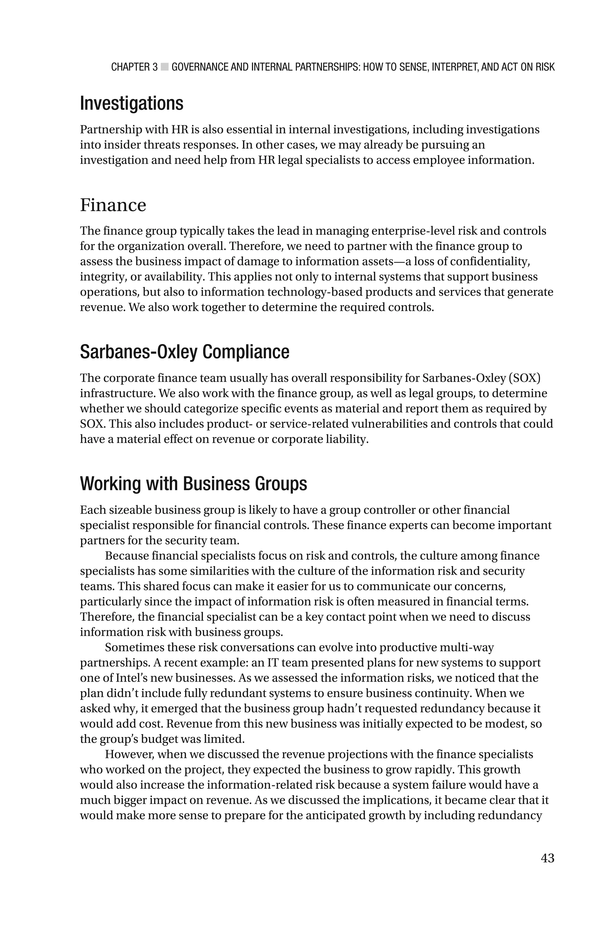 CHAPTER 3 ■ GOVERNANCE AND INTERNAL PARTNERSHIPS: HOW TO SENSE, INTERPRET, AND ACT ON RISK
43
Investigations
Partnership with HR is also essential in internal investigations, including investigations
into insider threats responses. In other cases, we may already be pursuing an
investigation and need help from HR legal specialists to access employee information.
Finance
The finance group typically takes the lead in managing enterprise-level risk and controls
for the organization overall. Therefore, we need to partner with the finance group to
assess the business impact of damage to information assets—a loss of confidentiality,
integrity, or availability. This applies not only to internal systems that support business
operations, but also to information technology-based products and services that generate
revenue. We also work together to determine the required controls.
Sarbanes-Oxley Compliance
The corporate finance team usually has overall responsibility for Sarbanes-Oxley (SOX)
infrastructure. We also work with the finance group, as well as legal groups, to determine
whether we should categorize specific events as material and report them as required by
SOX. This also includes product- or service-related vulnerabilities and controls that could
have a material effect on revenue or corporate liability.
Working with Business Groups
Each sizeable business group is likely to have a group controller or other financial
specialist responsible for financial controls. These finance experts can become important
partners for the security team.
Because financial specialists focus on risk and controls, the culture among finance
specialists has some similarities with the culture of the information risk and security
teams. This shared focus can make it easier for us to communicate our concerns,
particularly since the impact of information risk is often measured in financial terms.
Therefore, the financial specialist can be a key contact point when we need to discuss
information risk with business groups.
Sometimes these risk conversations can evolve into productive multi-way
partnerships. A recent example: an IT team presented plans for new systems to support
one of Intel’s new businesses. As we assessed the information risks, we noticed that the
plan didn’t include fully redundant systems to ensure business continuity. When we
asked why, it emerged that the business group hadn’t requested redundancy because it
would add cost. Revenue from this new business was initially expected to be modest, so
the group’s budget was limited.
However, when we discussed the revenue projections with the finance specialists
who worked on the project, they expected the business to grow rapidly. This growth
would also increase the information-related risk because a system failure would have a
much bigger impact on revenue. As we discussed the implications, it became clear that it
would make more sense to prepare for the anticipated growth by including redundancy
 