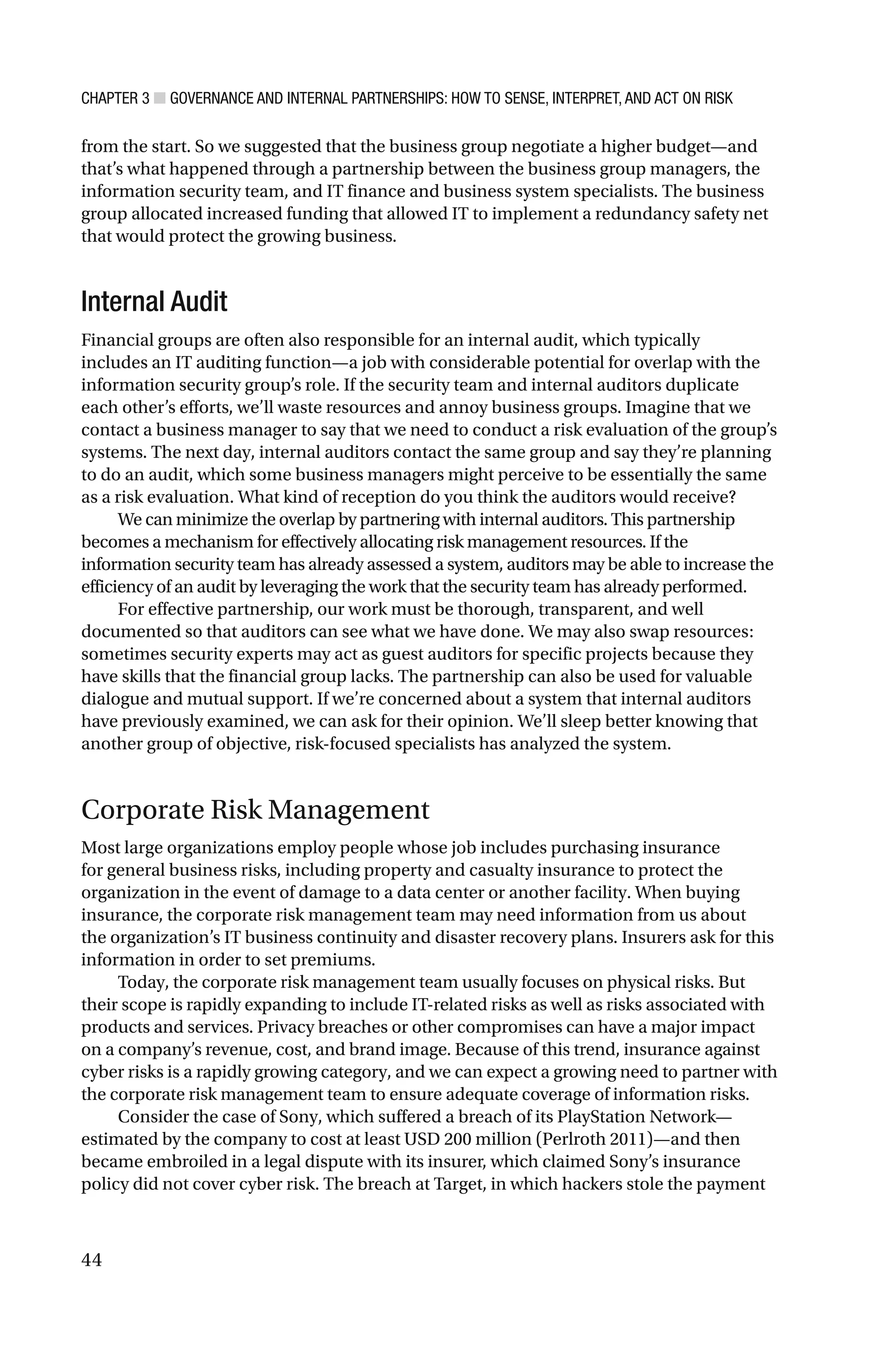 CHAPTER 3 ■ GOVERNANCE AND INTERNAL PARTNERSHIPS: HOW TO SENSE, INTERPRET, AND ACT ON RISK
44
from the start. So we suggested that the business group negotiate a higher budget—and
that’s what happened through a partnership between the business group managers, the
information security team, and IT finance and business system specialists. The business
group allocated increased funding that allowed IT to implement a redundancy safety net
that would protect the growing business.
Internal Audit
Financial groups are often also responsible for an internal audit, which typically
includes an IT auditing function—a job with considerable potential for overlap with the
information security group’s role. If the security team and internal auditors duplicate
each other’s efforts, we’ll waste resources and annoy business groups. Imagine that we
contact a business manager to say that we need to conduct a risk evaluation of the group’s
systems. The next day, internal auditors contact the same group and say they’re planning
to do an audit, which some business managers might perceive to be essentially the same
as a risk evaluation. What kind of reception do you think the auditors would receive?
We can minimize the overlap by partnering with internal auditors. This partnership
becomes a mechanism for effectively allocating risk management resources. If the
information security team has already assessed a system, auditors may be able to increase the
efficiency of an audit by leveraging the work that the security team has already performed.
For effective partnership, our work must be thorough, transparent, and well
documented so that auditors can see what we have done. We may also swap resources:
sometimes security experts may act as guest auditors for specific projects because they
have skills that the financial group lacks. The partnership can also be used for valuable
dialogue and mutual support. If we’re concerned about a system that internal auditors
have previously examined, we can ask for their opinion. We’ll sleep better knowing that
another group of objective, risk-focused specialists has analyzed the system.
Corporate Risk Management
Most large organizations employ people whose job includes purchasing insurance
for general business risks, including property and casualty insurance to protect the
organization in the event of damage to a data center or another facility. When buying
insurance, the corporate risk management team may need information from us about
the organization’s IT business continuity and disaster recovery plans. Insurers ask for this
information in order to set premiums.
Today, the corporate risk management team usually focuses on physical risks. But
their scope is rapidly expanding to include IT-related risks as well as risks associated with
products and services. Privacy breaches or other compromises can have a major impact
on a company’s revenue, cost, and brand image. Because of this trend, insurance against
cyber risks is a rapidly growing category, and we can expect a growing need to partner with
the corporate risk management team to ensure adequate coverage of information risks.
Consider the case of Sony, which suffered a breach of its PlayStation Network—
estimated by the company to cost at least USD 200 million (Perlroth 2011)—and then
became embroiled in a legal dispute with its insurer, which claimed Sony’s insurance
policy did not cover cyber risk. The breach at Target, in which hackers stole the payment
 