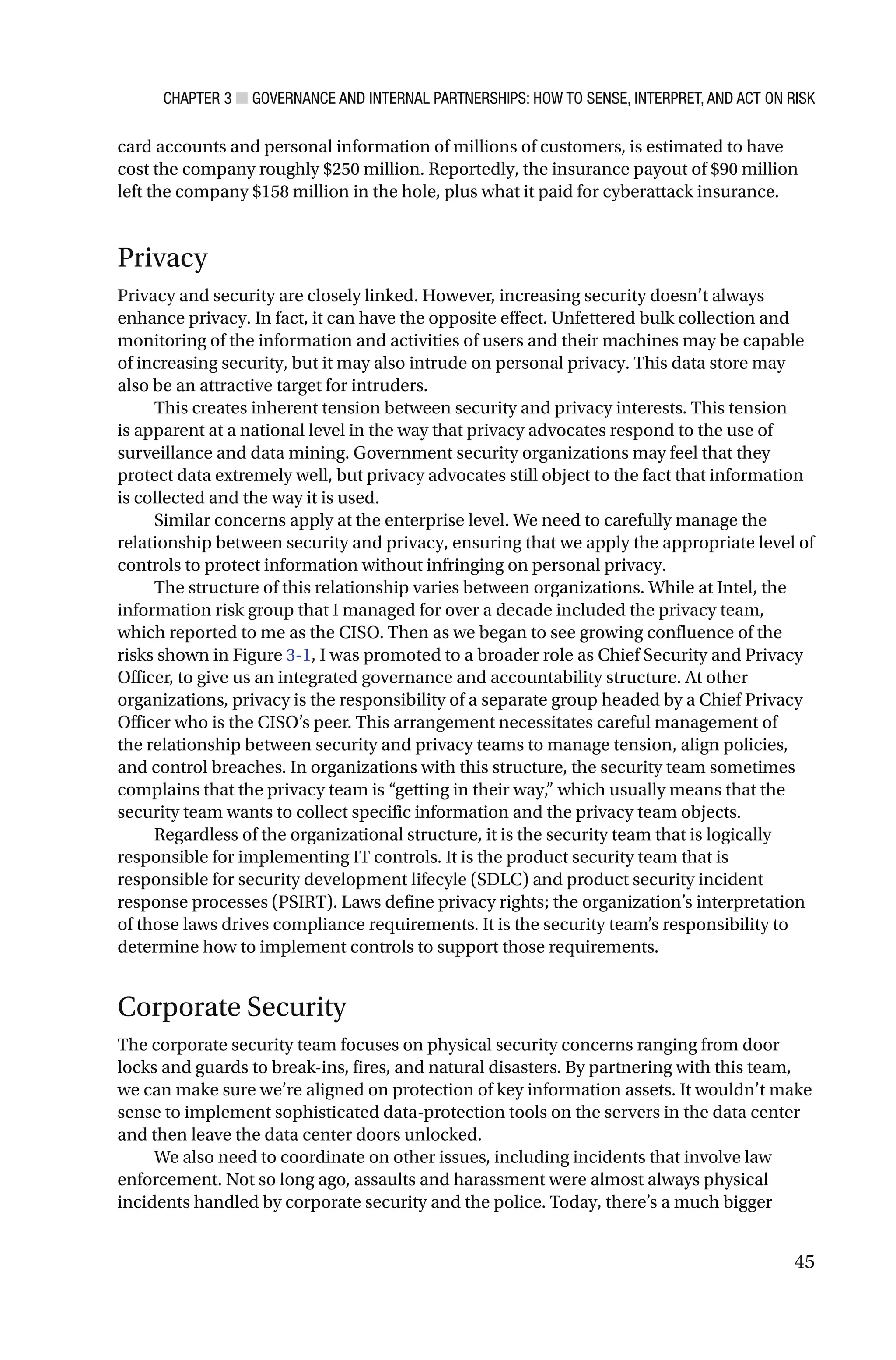 CHAPTER 3 ■ GOVERNANCE AND INTERNAL PARTNERSHIPS: HOW TO SENSE, INTERPRET, AND ACT ON RISK
45
card accounts and personal information of millions of customers, is estimated to have
cost the company roughly $250 million. Reportedly, the insurance payout of $90 million
left the company $158 million in the hole, plus what it paid for cyberattack insurance.
Privacy
Privacy and security are closely linked. However, increasing security doesn’t always
enhance privacy. In fact, it can have the opposite effect. Unfettered bulk collection and
monitoring of the information and activities of users and their machines may be capable
of increasing security, but it may also intrude on personal privacy. This data store may
also be an attractive target for intruders.
This creates inherent tension between security and privacy interests. This tension
is apparent at a national level in the way that privacy advocates respond to the use of
surveillance and data mining. Government security organizations may feel that they
protect data extremely well, but privacy advocates still object to the fact that information
is collected and the way it is used.
Similar concerns apply at the enterprise level. We need to carefully manage the
relationship between security and privacy, ensuring that we apply the appropriate level of
controls to protect information without infringing on personal privacy.
The structure of this relationship varies between organizations. While at Intel, the
information risk group that I managed for over a decade included the privacy team,
which reported to me as the CISO. Then as we began to see growing confluence of the
risks shown in Figure 3-1, I was promoted to a broader role as Chief Security and Privacy
Officer, to give us an integrated governance and accountability structure. At other
organizations, privacy is the responsibility of a separate group headed by a Chief Privacy
Officer who is the CISO’s peer. This arrangement necessitates careful management of
the relationship between security and privacy teams to manage tension, align policies,
and control breaches. In organizations with this structure, the security team sometimes
complains that the privacy team is “getting in their way,” which usually means that the
security team wants to collect specific information and the privacy team objects.
Regardless of the organizational structure, it is the security team that is logically
responsible for implementing IT controls. It is the product security team that is
responsible for security development lifecyle (SDLC) and product security incident
response processes (PSIRT). Laws define privacy rights; the organization’s interpretation
of those laws drives compliance requirements. It is the security team’s responsibility to
determine how to implement controls to support those requirements.
Corporate Security
The corporate security team focuses on physical security concerns ranging from door
locks and guards to break-ins, fires, and natural disasters. By partnering with this team,
we can make sure we’re aligned on protection of key information assets. It wouldn’t make
sense to implement sophisticated data-protection tools on the servers in the data center
and then leave the data center doors unlocked.
We also need to coordinate on other issues, including incidents that involve law
enforcement. Not so long ago, assaults and harassment were almost always physical
incidents handled by corporate security and the police. Today, there’s a much bigger
 
