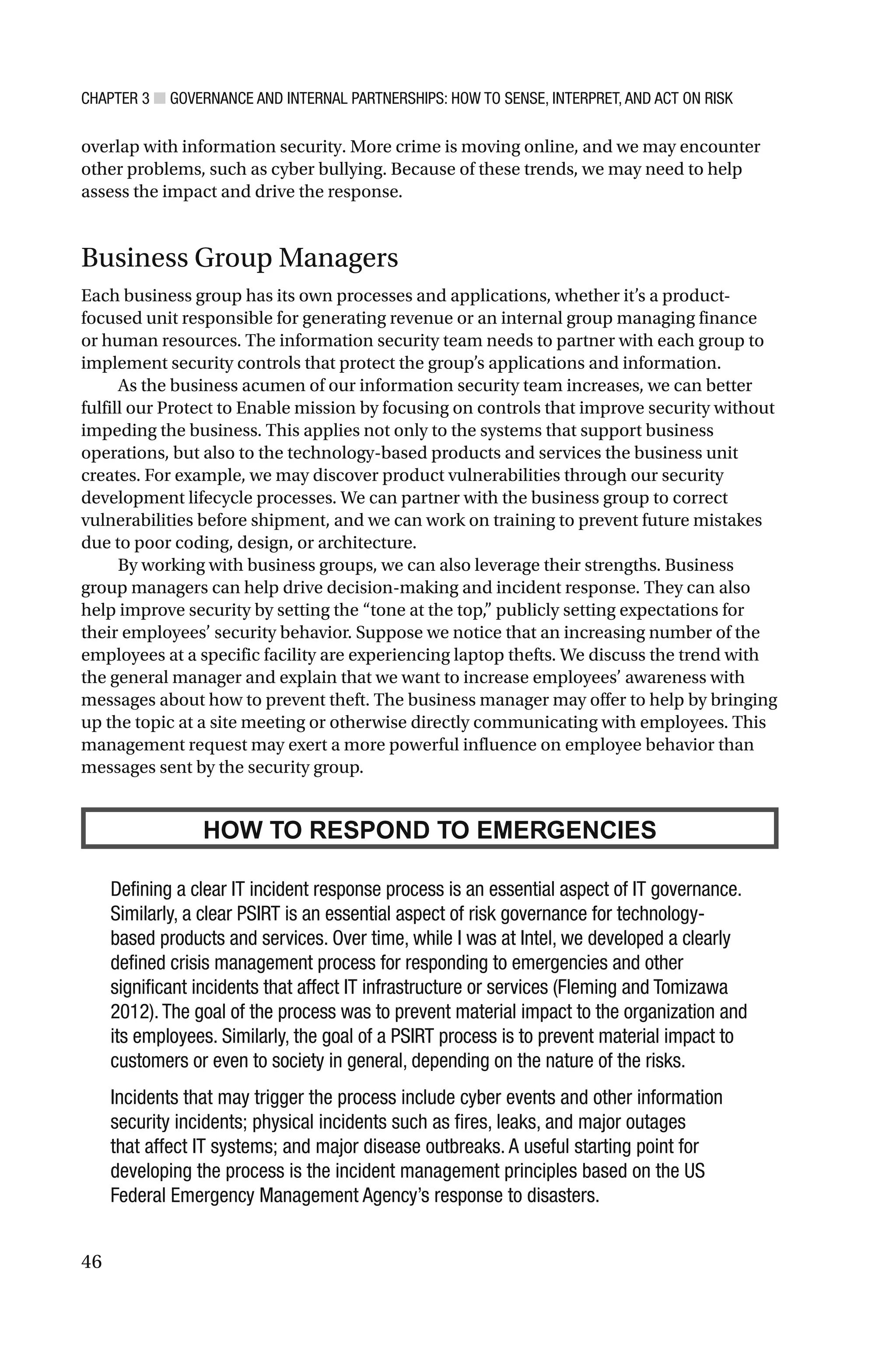 CHAPTER 3 ■ GOVERNANCE AND INTERNAL PARTNERSHIPS: HOW TO SENSE, INTERPRET, AND ACT ON RISK
46
overlap with information security. More crime is moving online, and we may encounter
other problems, such as cyber bullying. Because of these trends, we may need to help
assess the impact and drive the response.
Business Group Managers
Each business group has its own processes and applications, whether it’s a product-
focused unit responsible for generating revenue or an internal group managing finance
or human resources. The information security team needs to partner with each group to
implement security controls that protect the group’s applications and information.
As the business acumen of our information security team increases, we can better
fulfill our Protect to Enable mission by focusing on controls that improve security without
impeding the business. This applies not only to the systems that support business
operations, but also to the technology-based products and services the business unit
creates. For example, we may discover product vulnerabilities through our security
development lifecycle processes. We can partner with the business group to correct
vulnerabilities before shipment, and we can work on training to prevent future mistakes
due to poor coding, design, or architecture.
By working with business groups, we can also leverage their strengths. Business
group managers can help drive decision-making and incident response. They can also
help improve security by setting the “tone at the top,” publicly setting expectations for
their employees’ security behavior. Suppose we notice that an increasing number of the
employees at a specific facility are experiencing laptop thefts. We discuss the trend with
the general manager and explain that we want to increase employees’ awareness with
messages about how to prevent theft. The business manager may offer to help by bringing
up the topic at a site meeting or otherwise directly communicating with employees. This
management request may exert a more powerful influence on employee behavior than
messages sent by the security group.
HOW TO RESPOND TO EMERGENCIES
Defining a clear IT incident response process is an essential aspect of IT governance.
Similarly, a clear PSIRT is an essential aspect of risk governance for technology-
based products and services. Over time, while I was at Intel, we developed a clearly
defined crisis management process for responding to emergencies and other
significant incidents that affect IT infrastructure or services (Fleming and Tomizawa
2012). The goal of the process was to prevent material impact to the organization and
its employees. Similarly, the goal of a PSIRT process is to prevent material impact to
customers or even to society in general, depending on the nature of the risks.
Incidents that may trigger the process include cyber events and other information
security incidents; physical incidents such as fires, leaks, and major outages
that affect IT systems; and major disease outbreaks. A useful starting point for
developing the process is the incident management principles based on the US
Federal Emergency Management Agency’s response to disasters.
 