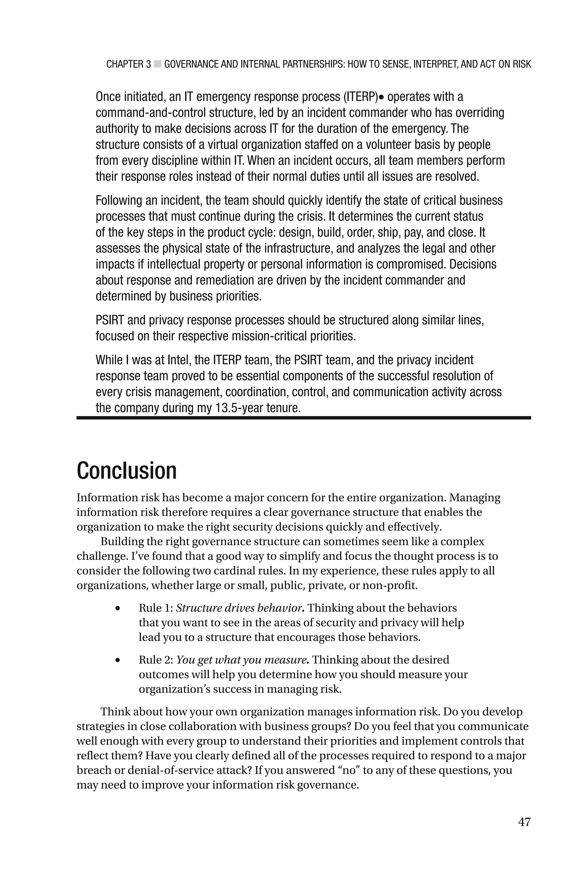 CHAPTER 3 ■ GOVERNANCE AND INTERNAL PARTNERSHIPS: HOW TO SENSE, INTERPRET, AND ACT ON RISK
47
Once initiated, an IT emergency response process (ITERP)• operates with a
command-and-control structure, led by an incident commander who has overriding
authority to make decisions across IT for the duration of the emergency. The
structure consists of a virtual organization staffed on a volunteer basis by people
from every discipline within IT. When an incident occurs, all team members perform
their response roles instead of their normal duties until all issues are resolved.
Following an incident, the team should quickly identify the state of critical business
processes that must continue during the crisis. It determines the current status
of the key steps in the product cycle: design, build, order, ship, pay, and close. It
assesses the physical state of the infrastructure, and analyzes the legal and other
impacts if intellectual property or personal information is compromised. Decisions
about response and remediation are driven by the incident commander and
determined by business priorities.
PSIRT and privacy response processes should be structured along similar lines,
focused on their respective mission-critical priorities.
While I was at Intel, the ITERP team, the PSIRT team, and the privacy incident
response team proved to be essential components of the successful resolution of
every crisis management, coordination, control, and communication activity across
the company during my 13.5-year tenure.
Conclusion
Information risk has become a major concern for the entire organization. Managing
information risk therefore requires a clear governance structure that enables the
organization to make the right security decisions quickly and effectively.
Building the right governance structure can sometimes seem like a complex
challenge. I’ve found that a good way to simplify and focus the thought process is to
consider the following two cardinal rules. In my experience, these rules apply to all
organizations, whether large or small, public, private, or non-profit.
• Rule 1: Structure drives behavior. Thinking about the behaviors
that you want to see in the areas of security and privacy will help
lead you to a structure that encourages those behaviors.
• Rule 2: You get what you measure. Thinking about the desired
outcomes will help you determine how you should measure your
organization’s success in managing risk.
Think about how your own organization manages information risk. Do you develop
strategies in close collaboration with business groups? Do you feel that you communicate
well enough with every group to understand their priorities and implement controls that
reflect them? Have you clearly defined all of the processes required to respond to a major
breach or denial-of-service attack? If you answered “no” to any of these questions, you
may need to improve your information risk governance.
 