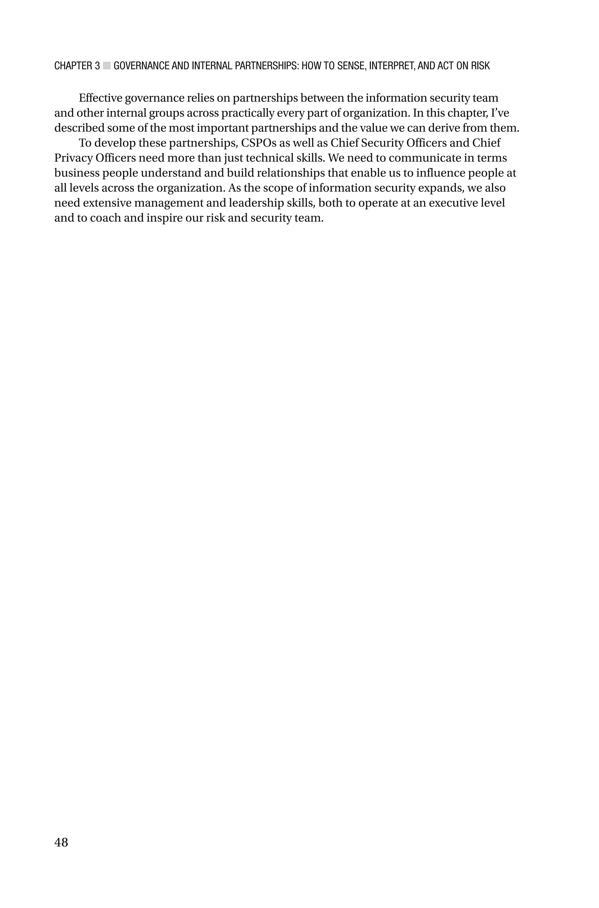 CHAPTER 3 ■ GOVERNANCE AND INTERNAL PARTNERSHIPS: HOW TO SENSE, INTERPRET, AND ACT ON RISK
48
Effective governance relies on partnerships between the information security team
and other internal groups across practically every part of organization. In this chapter, I’ve
described some of the most important partnerships and the value we can derive from them.
To develop these partnerships, CSPOs as well as Chief Security Officers and Chief
Privacy Officers need more than just technical skills. We need to communicate in terms
business people understand and build relationships that enable us to influence people at
all levels across the organization. As the scope of information security expands, we also
need extensive management and leadership skills, both to operate at an executive level
and to coach and inspire our risk and security team.
 