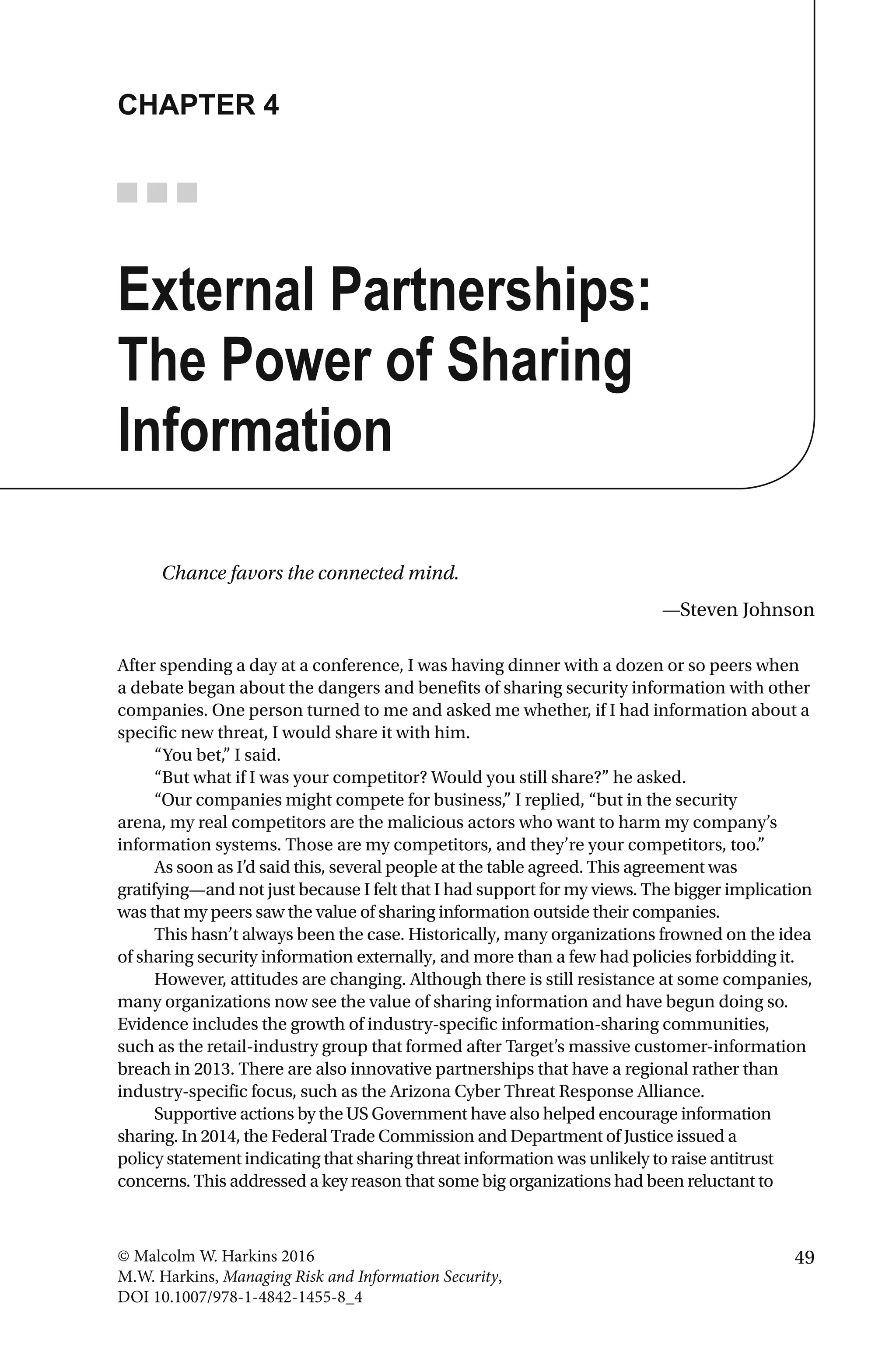 49© Malcolm W. Harkins 2016
M.W. Harkins, Managing Risk and Information Security,
DOI 10.1007/978-1-4842-1455-8_4
CHAPTER 4
External Partnerships:
The Power of Sharing
Information
Chance favors the connected mind.
—Steven Johnson
After spending a day at a conference, I was having dinner with a dozen or so peers when
a debate began about the dangers and benefits of sharing security information with other
companies. One person turned to me and asked me whether, if I had information about a
specific new threat, I would share it with him.
“You bet,” I said.
“But what if I was your competitor? Would you still share?” he asked.
“Our companies might compete for business,” I replied, “but in the security
arena, my real competitors are the malicious actors who want to harm my company’s
information systems. Those are my competitors, and they’re your competitors, too.”
As soon as I’d said this, several people at the table agreed. This agreement was
gratifying—and not just because I felt that I had support for my views. The bigger implication
was that my peers saw the value of sharing information outside their companies.
This hasn’t always been the case. Historically, many organizations frowned on the idea
of sharing security information externally, and more than a few had policies forbidding it.
However, attitudes are changing. Although there is still resistance at some companies,
many organizations now see the value of sharing information and have begun doing so.
Evidence includes the growth of industry-specific information-sharing communities,
such as the retail-industry group that formed after Target’s massive customer-information
breach in 2013. There are also innovative partnerships that have a regional rather than
industry-specific focus, such as the Arizona Cyber Threat Response Alliance.
Supportive actions by the US Government have also helped encourage information
sharing. In 2014, the Federal Trade Commission and Department of Justice issued a
policy statement indicating that sharing threat information was unlikely to raise antitrust
concerns. This addressed a key reason that some big organizations had been reluctant to
 