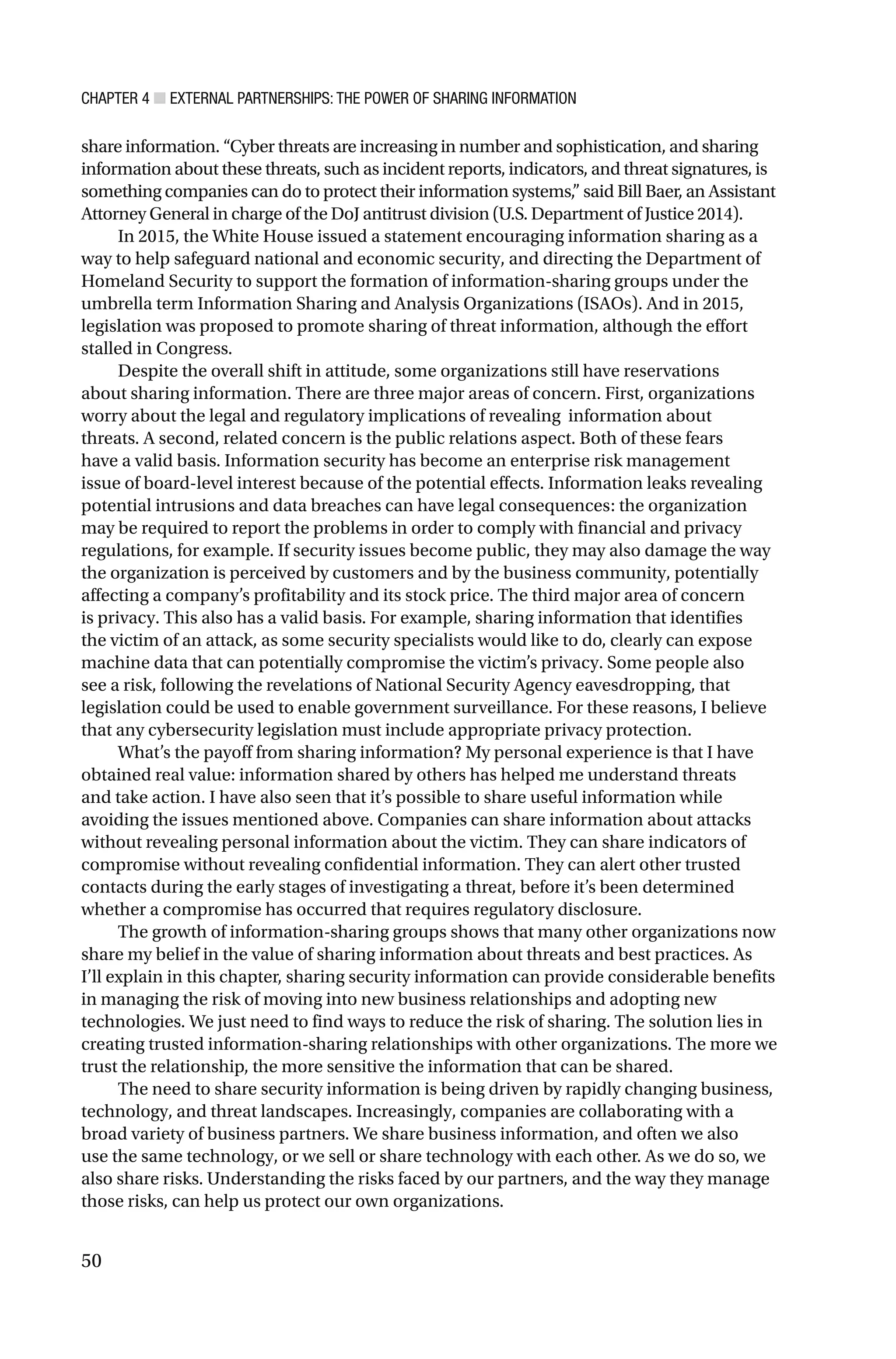 CHAPTER 4 ■ EXTERNAL PARTNERSHIPS: THE POWER OF SHARING INFORMATION
50
share information. “Cyber threats are increasing in number and sophistication, and sharing
information about these threats, such as incident reports, indicators, and threat signatures, is
something companies can do to protect their information systems,” said Bill Baer, an Assistant
Attorney General in charge of the DoJ antitrust division (U.S. Department of Justice 2014).
In 2015, the White House issued a statement encouraging information sharing as a
way to help safeguard national and economic security, and directing the Department of
Homeland Security to support the formation of information-sharing groups under the
umbrella term Information Sharing and Analysis Organizations (ISAOs). And in 2015,
legislation was proposed to promote sharing of threat information, although the effort
stalled in Congress.
Despite the overall shift in attitude, some organizations still have reservations
about sharing information. There are three major areas of concern. First, organizations
worry about the legal and regulatory implications of revealing information about
threats. A second, related concern is the public relations aspect. Both of these fears
have a valid basis. Information security has become an enterprise risk management
issue of board-level interest because of the potential effects. Information leaks revealing
potential intrusions and data breaches can have legal consequences: the organization
may be required to report the problems in order to comply with financial and privacy
regulations, for example. If security issues become public, they may also damage the way
the organization is perceived by customers and by the business community, potentially
affecting a company’s profitability and its stock price. The third major area of concern
is privacy. This also has a valid basis. For example, sharing information that identifies
the victim of an attack, as some security specialists would like to do, clearly can expose
machine data that can potentially compromise the victim’s privacy. Some people also
see a risk, following the revelations of National Security Agency eavesdropping, that
legislation could be used to enable government surveillance. For these reasons, I believe
that any cybersecurity legislation must include appropriate privacy protection.
What’s the payoff from sharing information? My personal experience is that I have
obtained real value: information shared by others has helped me understand threats
and take action. I have also seen that it’s possible to share useful information while
avoiding the issues mentioned above. Companies can share information about attacks
without revealing personal information about the victim. They can share indicators of
compromise without revealing confidential information. They can alert other trusted
contacts during the early stages of investigating a threat, before it’s been determined
whether a compromise has occurred that requires regulatory disclosure.
The growth of information-sharing groups shows that many other organizations now
share my belief in the value of sharing information about threats and best practices. As
I’ll explain in this chapter, sharing security information can provide considerable benefits
in managing the risk of moving into new business relationships and adopting new
technologies. We just need to find ways to reduce the risk of sharing. The solution lies in
creating trusted information-sharing relationships with other organizations. The more we
trust the relationship, the more sensitive the information that can be shared.
The need to share security information is being driven by rapidly changing business,
technology, and threat landscapes. Increasingly, companies are collaborating with a
broad variety of business partners. We share business information, and often we also
use the same technology, or we sell or share technology with each other. As we do so, we
also share risks. Understanding the risks faced by our partners, and the way they manage
those risks, can help us protect our own organizations.
 