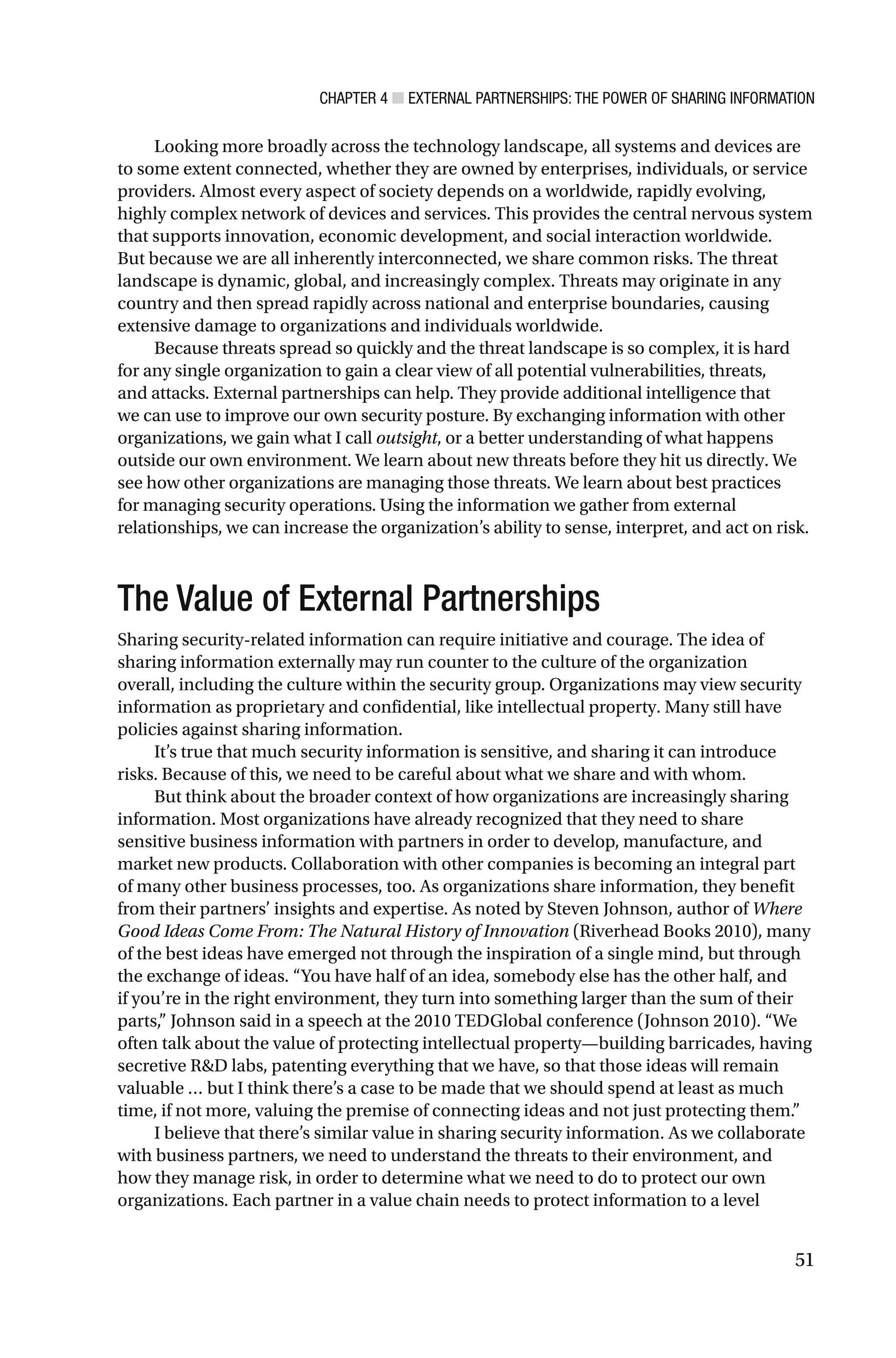 CHAPTER 4 ■ EXTERNAL PARTNERSHIPS: THE POWER OF SHARING INFORMATION
51
Looking more broadly across the technology landscape, all systems and devices are
to some extent connected, whether they are owned by enterprises, individuals, or service
providers. Almost every aspect of society depends on a worldwide, rapidly evolving,
highly complex network of devices and services. This provides the central nervous system
that supports innovation, economic development, and social interaction worldwide.
But because we are all inherently interconnected, we share common risks. The threat
landscape is dynamic, global, and increasingly complex. Threats may originate in any
country and then spread rapidly across national and enterprise boundaries, causing
extensive damage to organizations and individuals worldwide.
Because threats spread so quickly and the threat landscape is so complex, it is hard
for any single organization to gain a clear view of all potential vulnerabilities, threats,
and attacks. External partnerships can help. They provide additional intelligence that
we can use to improve our own security posture. By exchanging information with other
organizations, we gain what I call outsight, or a better understanding of what happens
outside our own environment. We learn about new threats before they hit us directly. We
see how other organizations are managing those threats. We learn about best practices
for managing security operations. Using the information we gather from external
relationships, we can increase the organization’s ability to sense, interpret, and act on risk.
The Value of External Partnerships
Sharing security-related information can require initiative and courage. The idea of
sharing information externally may run counter to the culture of the organization
overall, including the culture within the security group. Organizations may view security
information as proprietary and confidential, like intellectual property. Many still have
policies against sharing information.
It’s true that much security information is sensitive, and sharing it can introduce
risks. Because of this, we need to be careful about what we share and with whom.
But think about the broader context of how organizations are increasingly sharing
information. Most organizations have already recognized that they need to share
sensitive business information with partners in order to develop, manufacture, and
market new products. Collaboration with other companies is becoming an integral part
of many other business processes, too. As organizations share information, they benefit
from their partners’ insights and expertise. As noted by Steven Johnson, author of Where
Good Ideas Come From: The Natural History of Innovation (Riverhead Books 2010), many
of the best ideas have emerged not through the inspiration of a single mind, but through
the exchange of ideas. “You have half of an idea, somebody else has the other half, and
if you’re in the right environment, they turn into something larger than the sum of their
parts,” Johnson said in a speech at the 2010 TEDGlobal conference (Johnson 2010). “We
often talk about the value of protecting intellectual property—building barricades, having
secretive R&D labs, patenting everything that we have, so that those ideas will remain
valuable … but I think there’s a case to be made that we should spend at least as much
time, if not more, valuing the premise of connecting ideas and not just protecting them.”
I believe that there’s similar value in sharing security information. As we collaborate
with business partners, we need to understand the threats to their environment, and
how they manage risk, in order to determine what we need to do to protect our own
organizations. Each partner in a value chain needs to protect information to a level
 