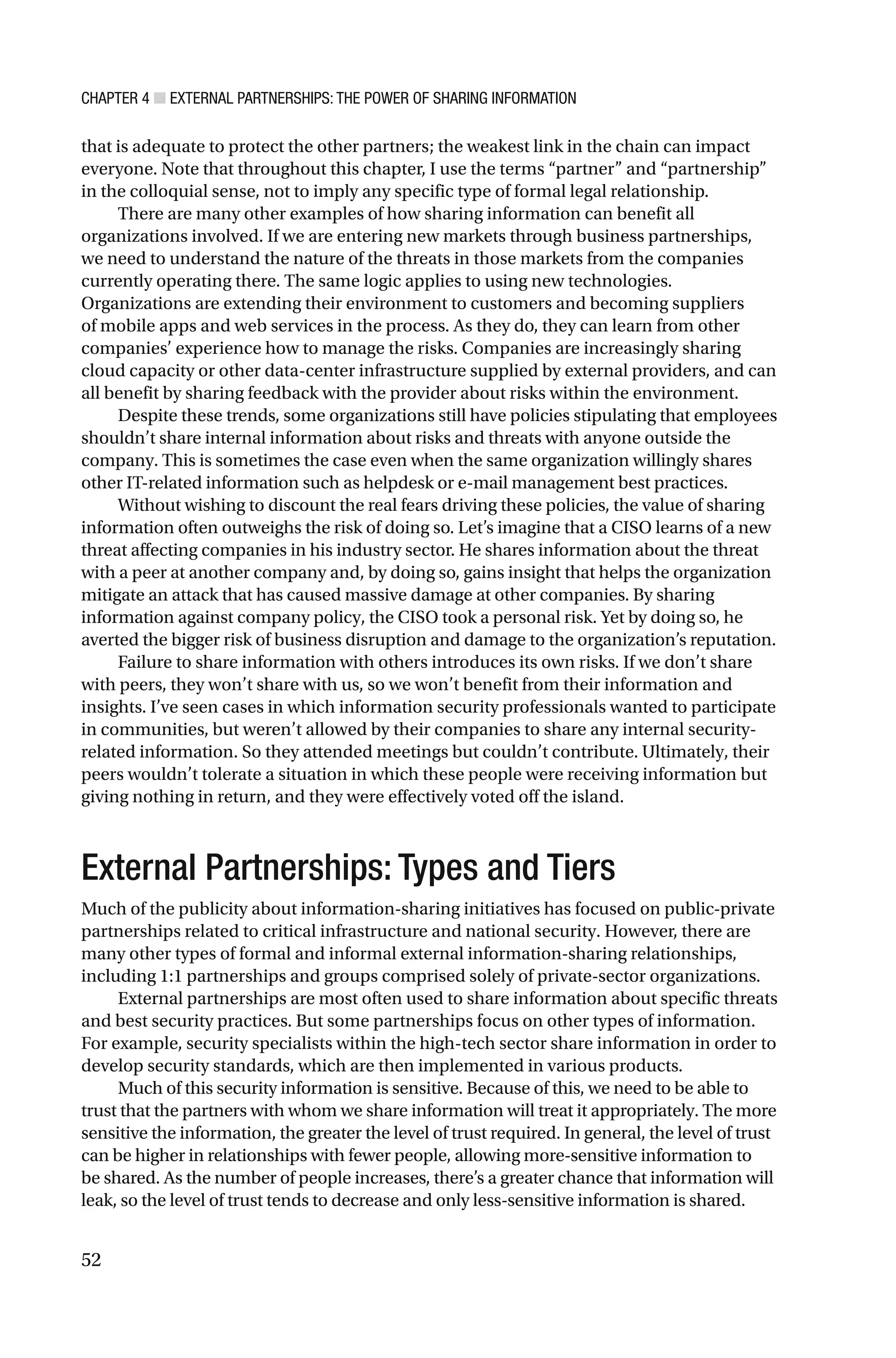 CHAPTER 4 ■ EXTERNAL PARTNERSHIPS: THE POWER OF SHARING INFORMATION
52
that is adequate to protect the other partners; the weakest link in the chain can impact
everyone. Note that throughout this chapter, I use the terms “partner” and “partnership”
in the colloquial sense, not to imply any specific type of formal legal relationship.
There are many other examples of how sharing information can benefit all
organizations involved. If we are entering new markets through business partnerships,
we need to understand the nature of the threats in those markets from the companies
currently operating there. The same logic applies to using new technologies.
Organizations are extending their environment to customers and becoming suppliers
of mobile apps and web services in the process. As they do, they can learn from other
companies’ experience how to manage the risks. Companies are increasingly sharing
cloud capacity or other data-center infrastructure supplied by external providers, and can
all benefit by sharing feedback with the provider about risks within the environment.
Despite these trends, some organizations still have policies stipulating that employees
shouldn’t share internal information about risks and threats with anyone outside the
company. This is sometimes the case even when the same organization willingly shares
other IT-related information such as helpdesk or e-mail management best practices.
Without wishing to discount the real fears driving these policies, the value of sharing
information often outweighs the risk of doing so. Let’s imagine that a CISO learns of a new
threat affecting companies in his industry sector. He shares information about the threat
with a peer at another company and, by doing so, gains insight that helps the organization
mitigate an attack that has caused massive damage at other companies. By sharing
information against company policy, the CISO took a personal risk. Yet by doing so, he
averted the bigger risk of business disruption and damage to the organization’s reputation.
Failure to share information with others introduces its own risks. If we don’t share
with peers, they won’t share with us, so we won’t benefit from their information and
insights. I’ve seen cases in which information security professionals wanted to participate
in communities, but weren’t allowed by their companies to share any internal security-
related information. So they attended meetings but couldn’t contribute. Ultimately, their
peers wouldn’t tolerate a situation in which these people were receiving information but
giving nothing in return, and they were effectively voted off the island.
External Partnerships: Types and Tiers
Much of the publicity about information-sharing initiatives has focused on public-private
partnerships related to critical infrastructure and national security. However, there are
many other types of formal and informal external information-sharing relationships,
including 1:1 partnerships and groups comprised solely of private-sector organizations.
External partnerships are most often used to share information about specific threats
and best security practices. But some partnerships focus on other types of information.
For example, security specialists within the high-tech sector share information in order to
develop security standards, which are then implemented in various products.
Much of this security information is sensitive. Because of this, we need to be able to
trust that the partners with whom we share information will treat it appropriately. The more
sensitive the information, the greater the level of trust required. In general, the level of trust
can be higher in relationships with fewer people, allowing more-sensitive information to
be shared. As the number of people increases, there’s a greater chance that information will
leak, so the level of trust tends to decrease and only less-sensitive information is shared.
 