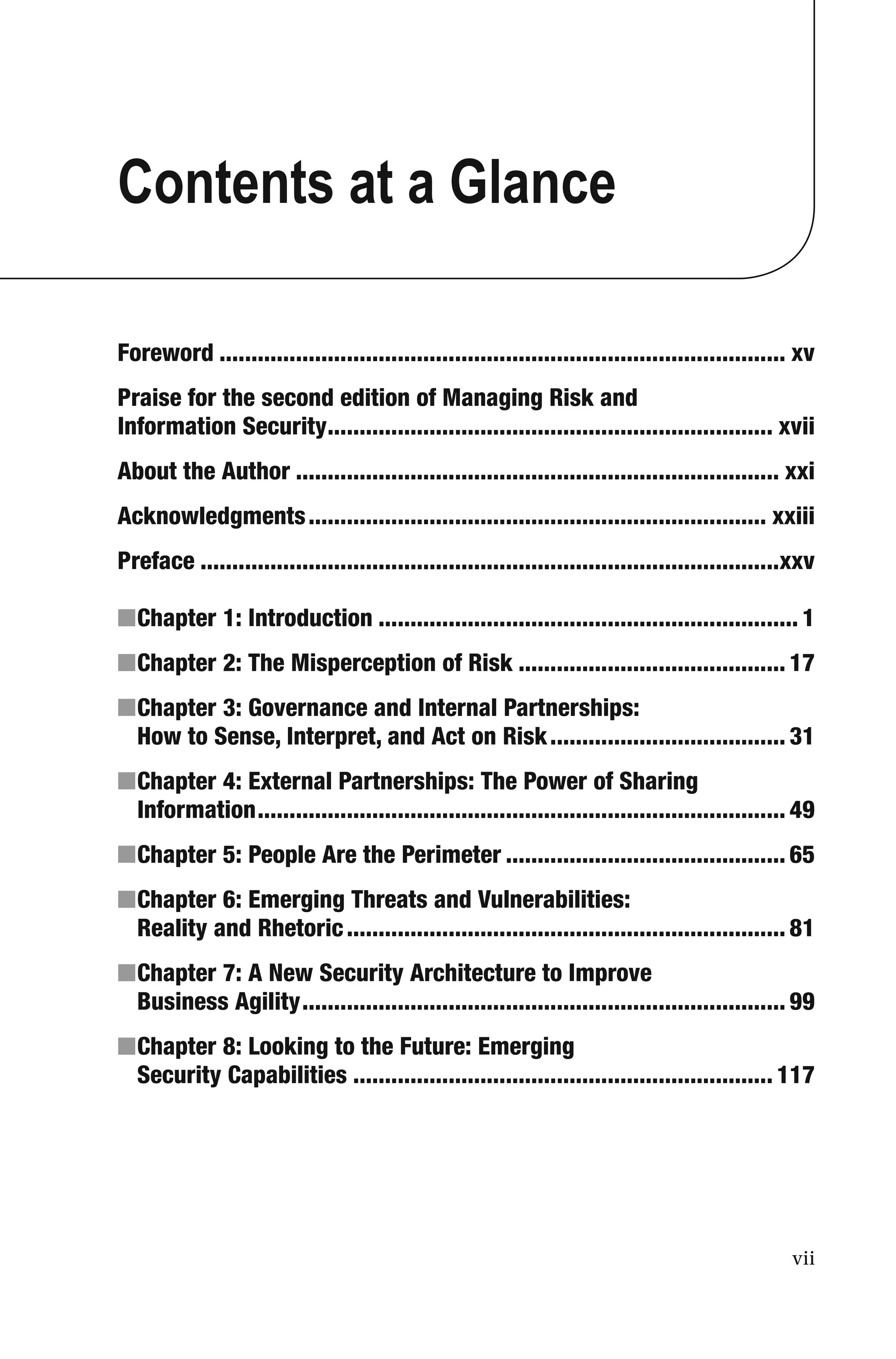 vii
Contents at a Glance
Foreword ......................................................................................... xv
Praise for the second edition of Managing Risk and
Information Security...................................................................... xvii
About the Author ............................................................................ xxi
Acknowledgments........................................................................ xxiii
Preface ...........................................................................................xxv
■Chapter 1: Introduction .................................................................. 1
■Chapter 2: The Misperception of Risk .......................................... 17
■Chapter 3: Governance and Internal Partnerships:
How to Sense, Interpret, and Act on Risk..................................... 31
■Chapter 4: External Partnerships: The Power of Sharing
Information................................................................................... 49
■Chapter 5: People Are the Perimeter ............................................ 65
■Chapter 6: Emerging Threats and Vulnerabilities:
Reality and Rhetoric..................................................................... 81
■Chapter 7: A New Security Architecture to Improve
Business Agility............................................................................ 99
■Chapter 8: Looking to the Future: Emerging
Security Capabilities .................................................................. 117
 