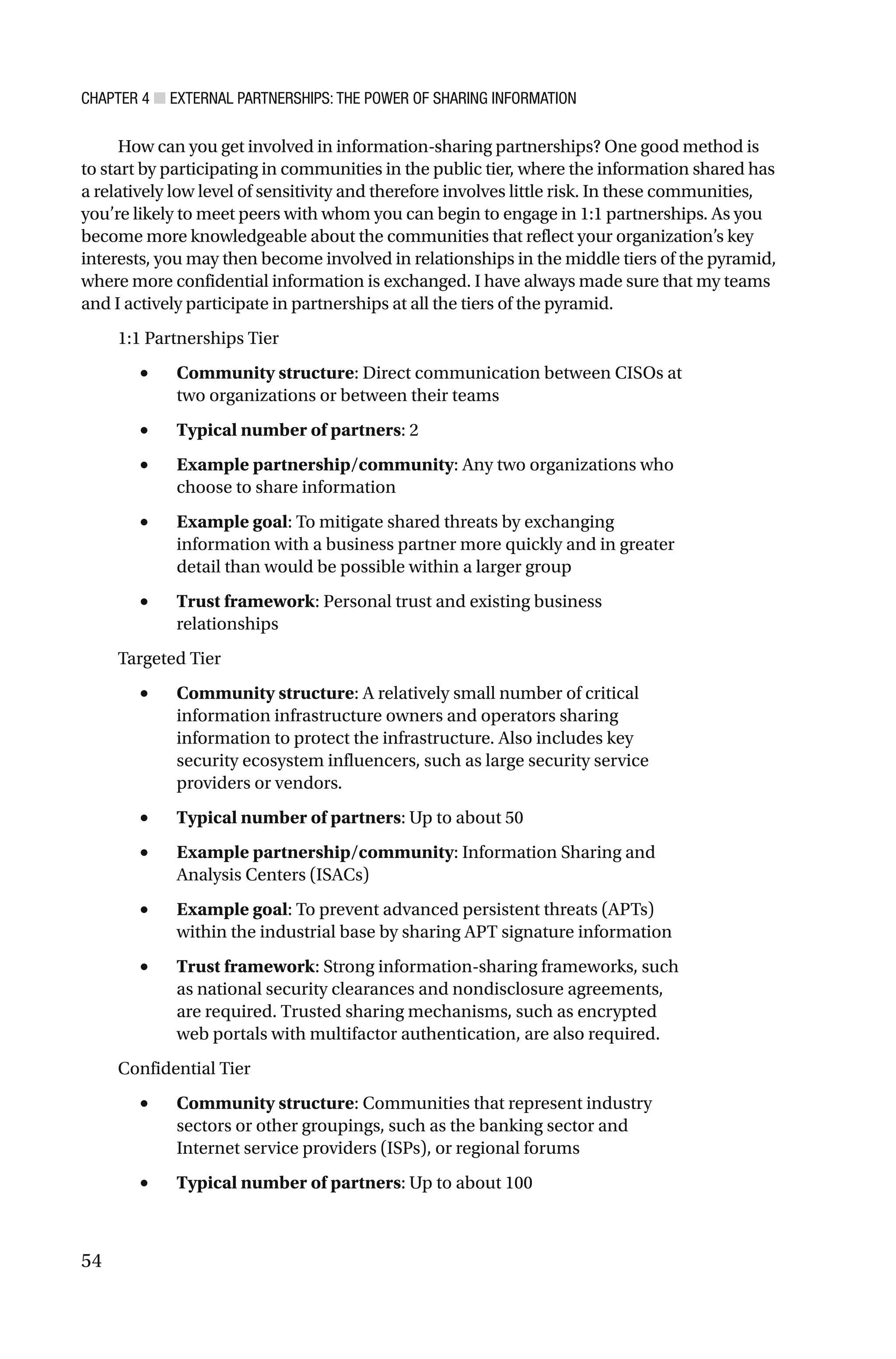 CHAPTER 4 ■ EXTERNAL PARTNERSHIPS: THE POWER OF SHARING INFORMATION
54
How can you get involved in information-sharing partnerships? One good method is
to start by participating in communities in the public tier, where the information shared has
a relatively low level of sensitivity and therefore involves little risk. In these communities,
you’re likely to meet peers with whom you can begin to engage in 1:1 partnerships. As you
become more knowledgeable about the communities that reflect your organization’s key
interests, you may then become involved in relationships in the middle tiers of the pyramid,
where more confidential information is exchanged. I have always made sure that my teams
and I actively participate in partnerships at all the tiers of the pyramid.
1:1 Partnerships Tier
• Community structure: Direct communication between CISOs at
two organizations or between their teams
• Typical number of partners: 2
• Example partnership/community: Any two organizations who
choose to share information
• Example goal: To mitigate shared threats by exchanging
information with a business partner more quickly and in greater
detail than would be possible within a larger group
• Trust framework: Personal trust and existing business
relationships
Targeted Tier
• Community structure: A relatively small number of critical
information infrastructure owners and operators sharing
information to protect the infrastructure. Also includes key
security ecosystem influencers, such as large security service
providers or vendors.
• Typical number of partners: Up to about 50
• Example partnership/community: Information Sharing and
Analysis Centers (ISACs)
• Example goal: To prevent advanced persistent threats (APTs)
within the industrial base by sharing APT signature information
• Trust framework: Strong information-sharing frameworks, such
as national security clearances and nondisclosure agreements,
are required. Trusted sharing mechanisms, such as encrypted
web portals with multifactor authentication, are also required.
Confidential Tier
• Community structure: Communities that represent industry
sectors or other groupings, such as the banking sector and
Internet service providers (ISPs), or regional forums
• Typical number of partners: Up to about 100
 