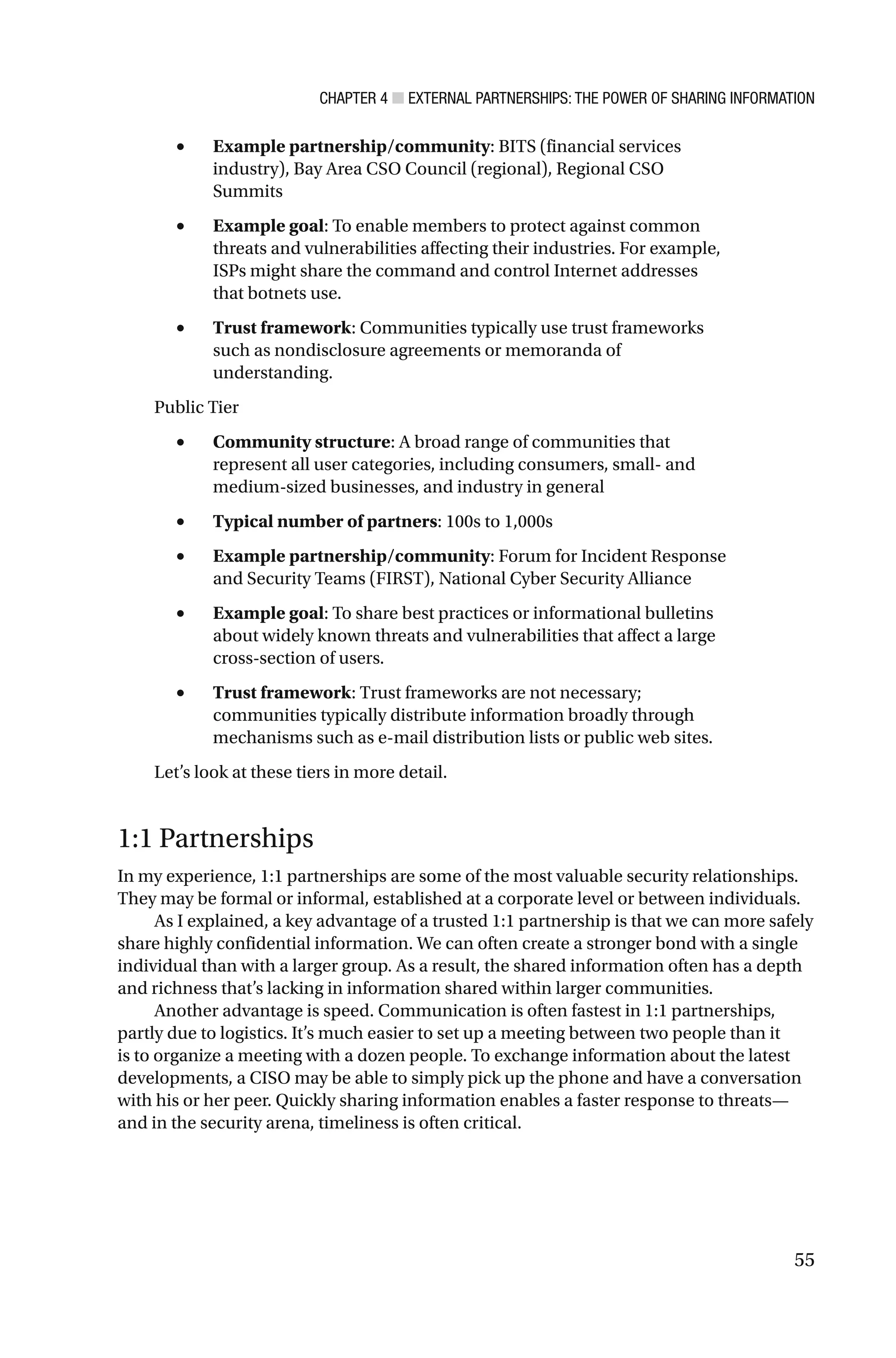 CHAPTER 4 ■ EXTERNAL PARTNERSHIPS: THE POWER OF SHARING INFORMATION
55
• Example partnership/community: BITS (financial services
industry), Bay Area CSO Council (regional), Regional CSO
Summits
• Example goal: To enable members to protect against common
threats and vulnerabilities affecting their industries. For example,
ISPs might share the command and control Internet addresses
that botnets use.
• Trust framework: Communities typically use trust frameworks
such as nondisclosure agreements or memoranda of
understanding.
Public Tier
• Community structure: A broad range of communities that
represent all user categories, including consumers, small- and
medium-sized businesses, and industry in general
• Typical number of partners: 100s to 1,000s
• Example partnership/community: Forum for Incident Response
and Security Teams (FIRST), National Cyber Security Alliance
• Example goal: To share best practices or informational bulletins
about widely known threats and vulnerabilities that affect a large
cross-section of users.
• Trust framework: Trust frameworks are not necessary;
communities typically distribute information broadly through
mechanisms such as e-mail distribution lists or public web sites.
Let’s look at these tiers in more detail.
1:1 Partnerships
In my experience, 1:1 partnerships are some of the most valuable security relationships.
They may be formal or informal, established at a corporate level or between individuals.
As I explained, a key advantage of a trusted 1:1 partnership is that we can more safely
share highly confidential information. We can often create a stronger bond with a single
individual than with a larger group. As a result, the shared information often has a depth
and richness that’s lacking in information shared within larger communities.
Another advantage is speed. Communication is often fastest in 1:1 partnerships,
partly due to logistics. It’s much easier to set up a meeting between two people than it
is to organize a meeting with a dozen people. To exchange information about the latest
developments, a CISO may be able to simply pick up the phone and have a conversation
with his or her peer. Quickly sharing information enables a faster response to threats—
and in the security arena, timeliness is often critical.
 