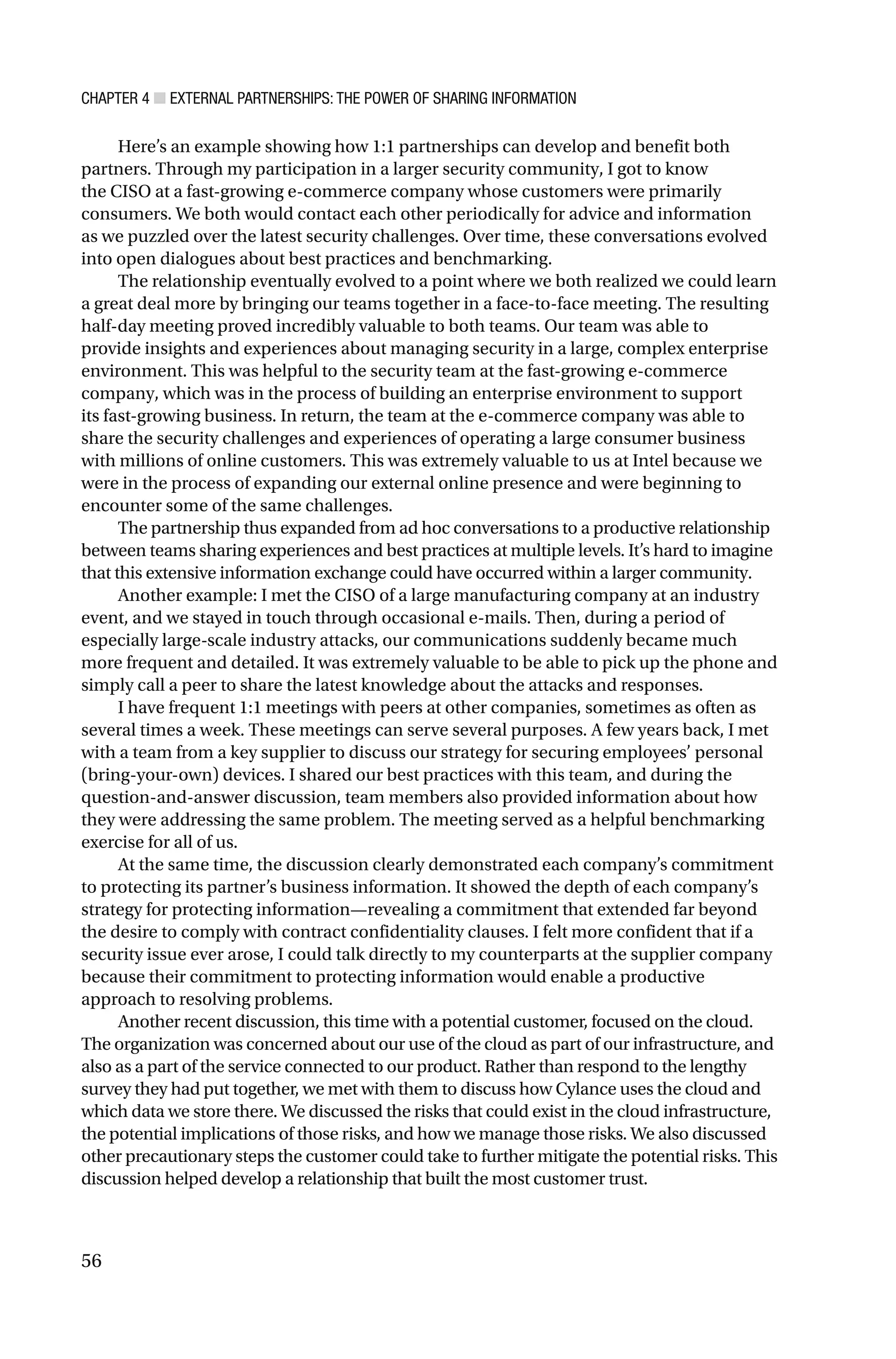 CHAPTER 4 ■ EXTERNAL PARTNERSHIPS: THE POWER OF SHARING INFORMATION
56
Here’s an example showing how 1:1 partnerships can develop and benefit both
partners. Through my participation in a larger security community, I got to know
the CISO at a fast-growing e-commerce company whose customers were primarily
consumers. We both would contact each other periodically for advice and information
as we puzzled over the latest security challenges. Over time, these conversations evolved
into open dialogues about best practices and benchmarking.
The relationship eventually evolved to a point where we both realized we could learn
a great deal more by bringing our teams together in a face-to-face meeting. The resulting
half-day meeting proved incredibly valuable to both teams. Our team was able to
provide insights and experiences about managing security in a large, complex enterprise
environment. This was helpful to the security team at the fast-growing e-commerce
company, which was in the process of building an enterprise environment to support
its fast-growing business. In return, the team at the e-commerce company was able to
share the security challenges and experiences of operating a large consumer business
with millions of online customers. This was extremely valuable to us at Intel because we
were in the process of expanding our external online presence and were beginning to
encounter some of the same challenges.
The partnership thus expanded from ad hoc conversations to a productive relationship
between teams sharing experiences and best practices at multiple levels. It’s hard to imagine
that this extensive information exchange could have occurred within a larger community.
Another example: I met the CISO of a large manufacturing company at an industry
event, and we stayed in touch through occasional e-mails. Then, during a period of
especially large-scale industry attacks, our communications suddenly became much
more frequent and detailed. It was extremely valuable to be able to pick up the phone and
simply call a peer to share the latest knowledge about the attacks and responses.
I have frequent 1:1 meetings with peers at other companies, sometimes as often as
several times a week. These meetings can serve several purposes. A few years back, I met
with a team from a key supplier to discuss our strategy for securing employees’ personal
(bring-your-own) devices. I shared our best practices with this team, and during the
question-and-answer discussion, team members also provided information about how
they were addressing the same problem. The meeting served as a helpful benchmarking
exercise for all of us.
At the same time, the discussion clearly demonstrated each company’s commitment
to protecting its partner’s business information. It showed the depth of each company’s
strategy for protecting information—revealing a commitment that extended far beyond
the desire to comply with contract confidentiality clauses. I felt more confident that if a
security issue ever arose, I could talk directly to my counterparts at the supplier company
because their commitment to protecting information would enable a productive
approach to resolving problems.
Another recent discussion, this time with a potential customer, focused on the cloud.
The organization was concerned about our use of the cloud as part of our infrastructure, and
also as a part of the service connected to our product. Rather than respond to the lengthy
survey they had put together, we met with them to discuss how Cylance uses the cloud and
which data we store there. We discussed the risks that could exist in the cloud infrastructure,
the potential implications of those risks, and how we manage those risks. We also discussed
other precautionary steps the customer could take to further mitigate the potential risks. This
discussion helped develop a relationship that built the most customer trust.
 