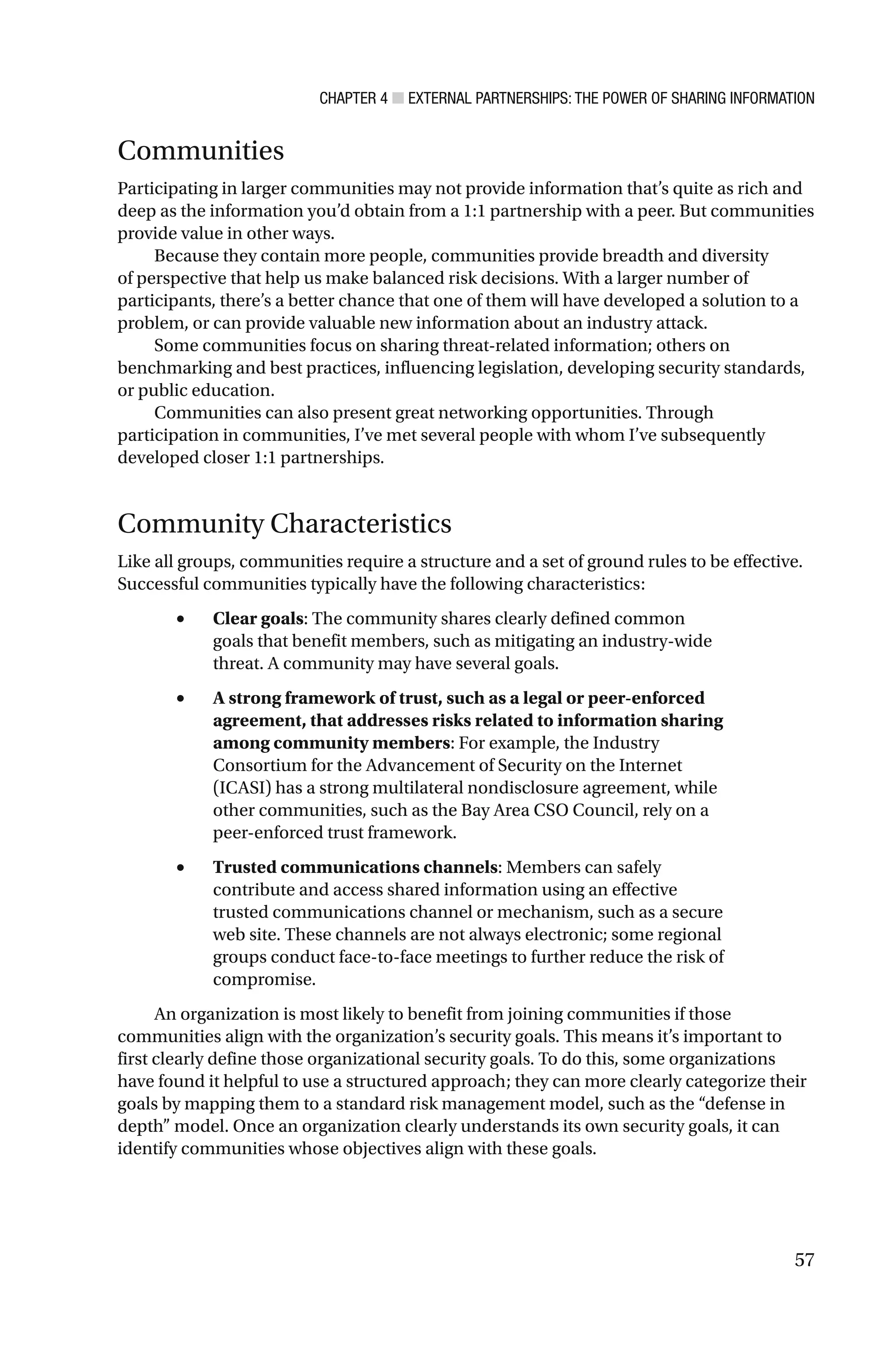 CHAPTER 4 ■ EXTERNAL PARTNERSHIPS: THE POWER OF SHARING INFORMATION
57
Communities
Participating in larger communities may not provide information that’s quite as rich and
deep as the information you’d obtain from a 1:1 partnership with a peer. But communities
provide value in other ways.
Because they contain more people, communities provide breadth and diversity
of perspective that help us make balanced risk decisions. With a larger number of
participants, there’s a better chance that one of them will have developed a solution to a
problem, or can provide valuable new information about an industry attack.
Some communities focus on sharing threat-related information; others on
benchmarking and best practices, influencing legislation, developing security standards,
or public education.
Communities can also present great networking opportunities. Through
participation in communities, I’ve met several people with whom I’ve subsequently
developed closer 1:1 partnerships.
Community Characteristics
Like all groups, communities require a structure and a set of ground rules to be effective.
Successful communities typically have the following characteristics:
• Clear goals: The community shares clearly defined common
goals that benefit members, such as mitigating an industry-wide
threat. A community may have several goals.
• A strong framework of trust, such as a legal or peer-enforced
agreement, that addresses risks related to information sharing
among community members: For example, the Industry
Consortium for the Advancement of Security on the Internet
(ICASI) has a strong multilateral nondisclosure agreement, while
other communities, such as the Bay Area CSO Council, rely on a
peer-enforced trust framework.
• Trusted communications channels: Members can safely
contribute and access shared information using an effective
trusted communications channel or mechanism, such as a secure
web site. These channels are not always electronic; some regional
groups conduct face-to-face meetings to further reduce the risk of
compromise.
An organization is most likely to benefit from joining communities if those
communities align with the organization’s security goals. This means it’s important to
first clearly define those organizational security goals. To do this, some organizations
have found it helpful to use a structured approach; they can more clearly categorize their
goals by mapping them to a standard risk management model, such as the “defense in
depth” model. Once an organization clearly understands its own security goals, it can
identify communities whose objectives align with these goals.
 