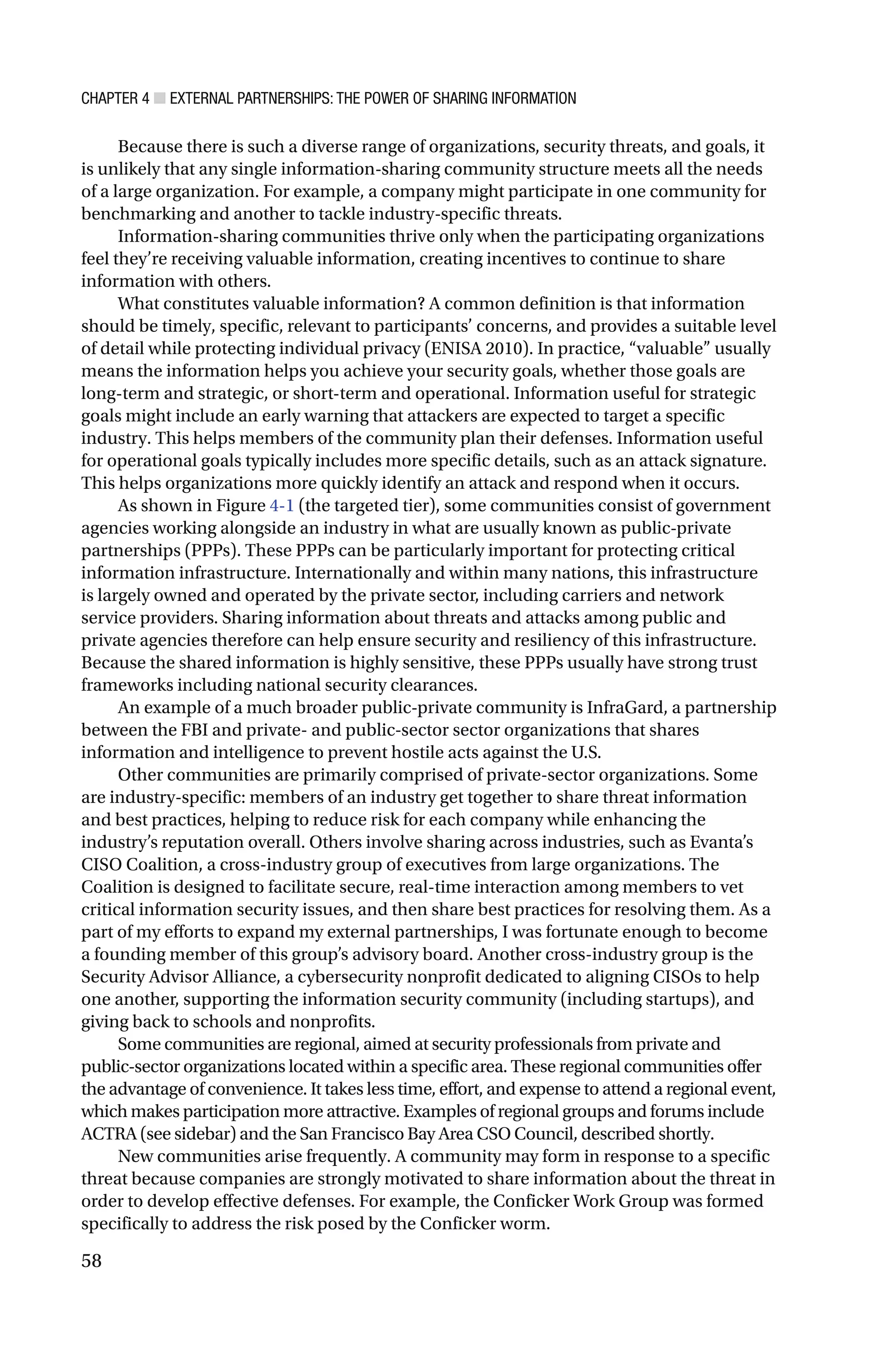 CHAPTER 4 ■ EXTERNAL PARTNERSHIPS: THE POWER OF SHARING INFORMATION
58
Because there is such a diverse range of organizations, security threats, and goals, it
is unlikely that any single information-sharing community structure meets all the needs
of a large organization. For example, a company might participate in one community for
benchmarking and another to tackle industry-specific threats.
Information-sharing communities thrive only when the participating organizations
feel they’re receiving valuable information, creating incentives to continue to share
information with others.
What constitutes valuable information? A common definition is that information
should be timely, specific, relevant to participants’ concerns, and provides a suitable level
of detail while protecting individual privacy (ENISA 2010). In practice, “valuable” usually
means the information helps you achieve your security goals, whether those goals are
long-term and strategic, or short-term and operational. Information useful for strategic
goals might include an early warning that attackers are expected to target a specific
industry. This helps members of the community plan their defenses. Information useful
for operational goals typically includes more specific details, such as an attack signature.
This helps organizations more quickly identify an attack and respond when it occurs.
As shown in Figure 4-1 (the targeted tier), some communities consist of government
agencies working alongside an industry in what are usually known as public-private
partnerships (PPPs). These PPPs can be particularly important for protecting critical
information infrastructure. Internationally and within many nations, this infrastructure
is largely owned and operated by the private sector, including carriers and network
service providers. Sharing information about threats and attacks among public and
private agencies therefore can help ensure security and resiliency of this infrastructure.
Because the shared information is highly sensitive, these PPPs usually have strong trust
frameworks including national security clearances.
An example of a much broader public-private community is InfraGard, a partnership
between the FBI and private- and public-sector sector organizations that shares
information and intelligence to prevent hostile acts against the U.S.
Other communities are primarily comprised of private-sector organizations. Some
are industry-specific: members of an industry get together to share threat information
and best practices, helping to reduce risk for each company while enhancing the
industry’s reputation overall. Others involve sharing across industries, such as Evanta’s
CISO Coalition, a cross-industry group of executives from large organizations. The
Coalition is designed to facilitate secure, real-time interaction among members to vet
critical information security issues, and then share best practices for resolving them. As a
part of my efforts to expand my external partnerships, I was fortunate enough to become
a founding member of this group’s advisory board. Another cross-industry group is the
Security Advisor Alliance, a cybersecurity nonprofit dedicated to aligning CISOs to help
one another, supporting the information security community (including startups), and
giving back to schools and nonprofits.
Some communities are regional, aimed at security professionals from private and
public-sector organizations located within a specific area. These regional communities offer
the advantage of convenience. It takes less time, effort, and expense to attend a regional event,
which makes participation more attractive. Examples of regional groups and forums include
ACTRA (see sidebar) and the San Francisco Bay Area CSO Council, described shortly.
New communities arise frequently. A community may form in response to a specific
threat because companies are strongly motivated to share information about the threat in
order to develop effective defenses. For example, the Conficker Work Group was formed
specifically to address the risk posed by the Conficker worm.
 