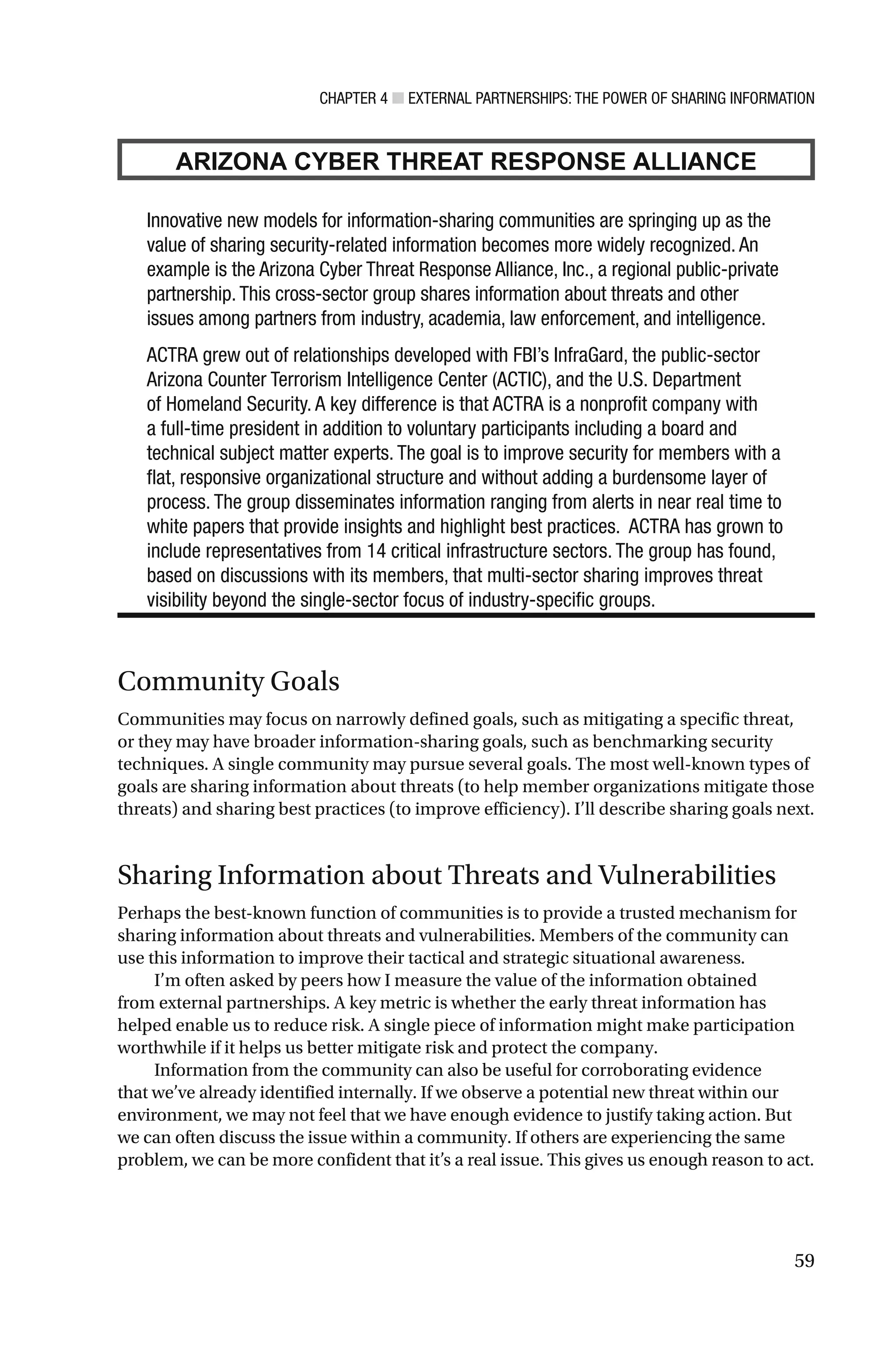 CHAPTER 4 ■ EXTERNAL PARTNERSHIPS: THE POWER OF SHARING INFORMATION
59
ARIZONA CYBER THREAT RESPONSE ALLIANCE
Innovative new models for information-sharing communities are springing up as the
value of sharing security-related information becomes more widely recognized. An
example is the Arizona Cyber Threat Response Alliance, Inc., a regional public-private
partnership. This cross-sector group shares information about threats and other
issues among partners from industry, academia, law enforcement, and intelligence.
ACTRA grew out of relationships developed with FBI’s InfraGard, the public-sector
Arizona Counter Terrorism Intelligence Center (ACTIC), and the U.S. Department
of Homeland Security. A key difference is that ACTRA is a nonprofit company with
a full-time president in addition to voluntary participants including a board and
technical subject matter experts. The goal is to improve security for members with a
flat, responsive organizational structure and without adding a burdensome layer of
process. The group disseminates information ranging from alerts in near real time to
white papers that provide insights and highlight best practices. ACTRA has grown to
include representatives from 14 critical infrastructure sectors. The group has found,
based on discussions with its members, that multi-sector sharing improves threat
visibility beyond the single-sector focus of industry-specific groups.
Community Goals
Communities may focus on narrowly defined goals, such as mitigating a specific threat,
or they may have broader information-sharing goals, such as benchmarking security
techniques. A single community may pursue several goals. The most well-known types of
goals are sharing information about threats (to help member organizations mitigate those
threats) and sharing best practices (to improve efficiency). I’ll describe sharing goals next.
Sharing Information about Threats and Vulnerabilities
Perhaps the best-known function of communities is to provide a trusted mechanism for
sharing information about threats and vulnerabilities. Members of the community can
use this information to improve their tactical and strategic situational awareness.
I’m often asked by peers how I measure the value of the information obtained
from external partnerships. A key metric is whether the early threat information has
helped enable us to reduce risk. A single piece of information might make participation
worthwhile if it helps us better mitigate risk and protect the company.
Information from the community can also be useful for corroborating evidence
that we’ve already identified internally. If we observe a potential new threat within our
environment, we may not feel that we have enough evidence to justify taking action. But
we can often discuss the issue within a community. If others are experiencing the same
problem, we can be more confident that it’s a real issue. This gives us enough reason to act.
 