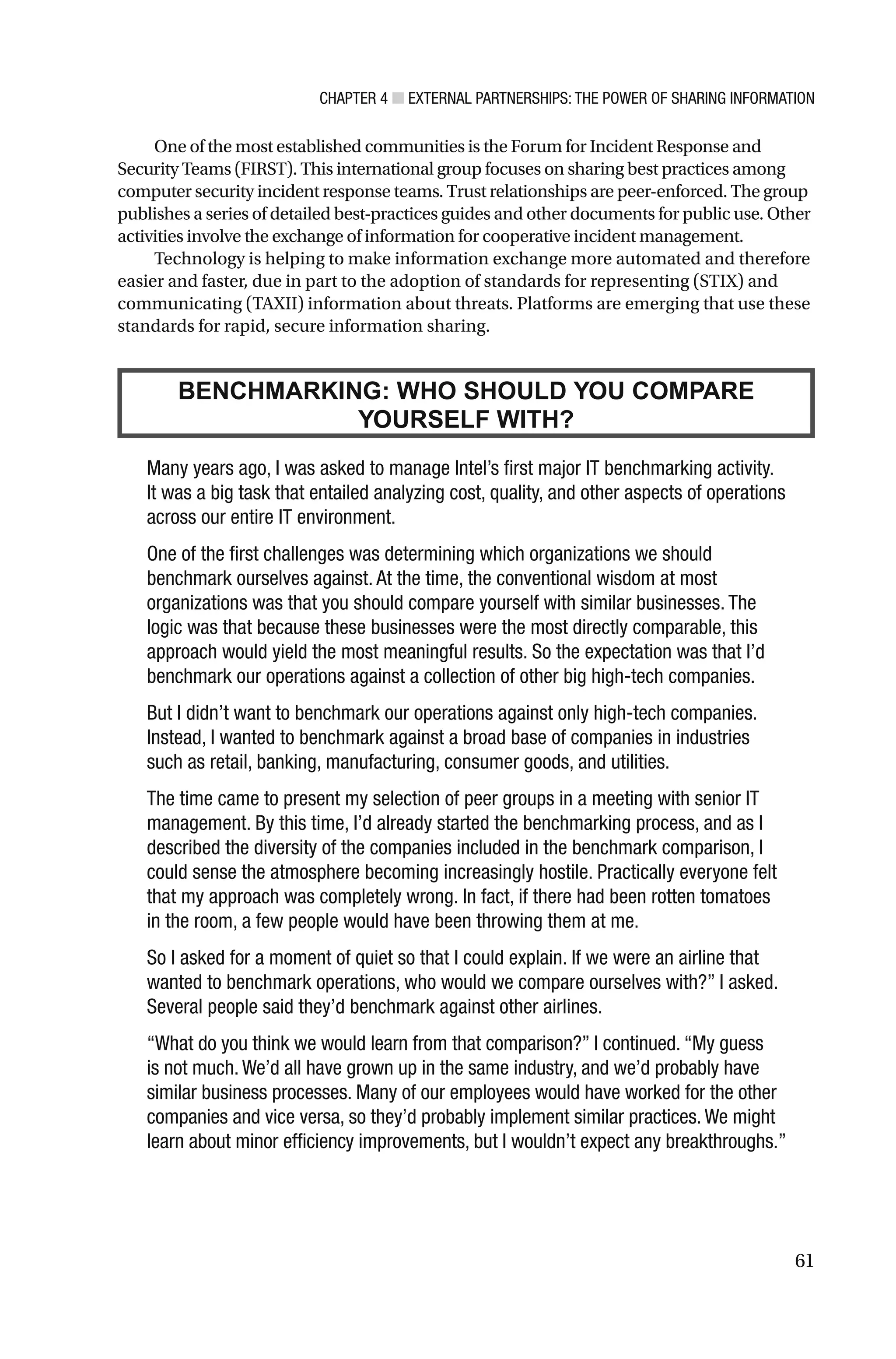 CHAPTER 4 ■ EXTERNAL PARTNERSHIPS: THE POWER OF SHARING INFORMATION
61
One of the most established communities is the Forum for Incident Response and
Security Teams (FIRST). This international group focuses on sharing best practices among
computer security incident response teams. Trust relationships are peer-enforced. The group
publishes a series of detailed best-practices guides and other documents for public use. Other
activities involve the exchange of information for cooperative incident management.
Technology is helping to make information exchange more automated and therefore
easier and faster, due in part to the adoption of standards for representing (STIX) and
communicating (TAXII) information about threats. Platforms are emerging that use these
standards for rapid, secure information sharing.
Many years ago, I was asked to manage Intel’s first major IT benchmarking activity.
It was a big task that entailed analyzing cost, quality, and other aspects of operations
across our entire IT environment.
One of the first challenges was determining which organizations we should
benchmark ourselves against. At the time, the conventional wisdom at most
organizations was that you should compare yourself with similar businesses. The
logic was that because these businesses were the most directly comparable, this
approach would yield the most meaningful results. So the expectation was that I’d
benchmark our operations against a collection of other big high-tech companies.
But I didn’t want to benchmark our operations against only high-tech companies.
Instead, I wanted to benchmark against a broad base of companies in industries
such as retail, banking, manufacturing, consumer goods, and utilities.
The time came to present my selection of peer groups in a meeting with senior IT
management. By this time, I’d already started the benchmarking process, and as I
described the diversity of the companies included in the benchmark comparison, I
could sense the atmosphere becoming increasingly hostile. Practically everyone felt
that my approach was completely wrong. In fact, if there had been rotten tomatoes
in the room, a few people would have been throwing them at me.
So I asked for a moment of quiet so that I could explain. If we were an airline that
wanted to benchmark operations, who would we compare ourselves with?” I asked.
Several people said they’d benchmark against other airlines.
“What do you think we would learn from that comparison?” I continued. “My guess
is not much. We’d all have grown up in the same industry, and we’d probably have
similar business processes. Many of our employees would have worked for the other
companies and vice versa, so they’d probably implement similar practices. We might
learn about minor efficiency improvements, but I wouldn’t expect any breakthroughs.”
BENCHMARKING: WHO SHOULD YOU COMPARE
YOURSELF WITH?
 