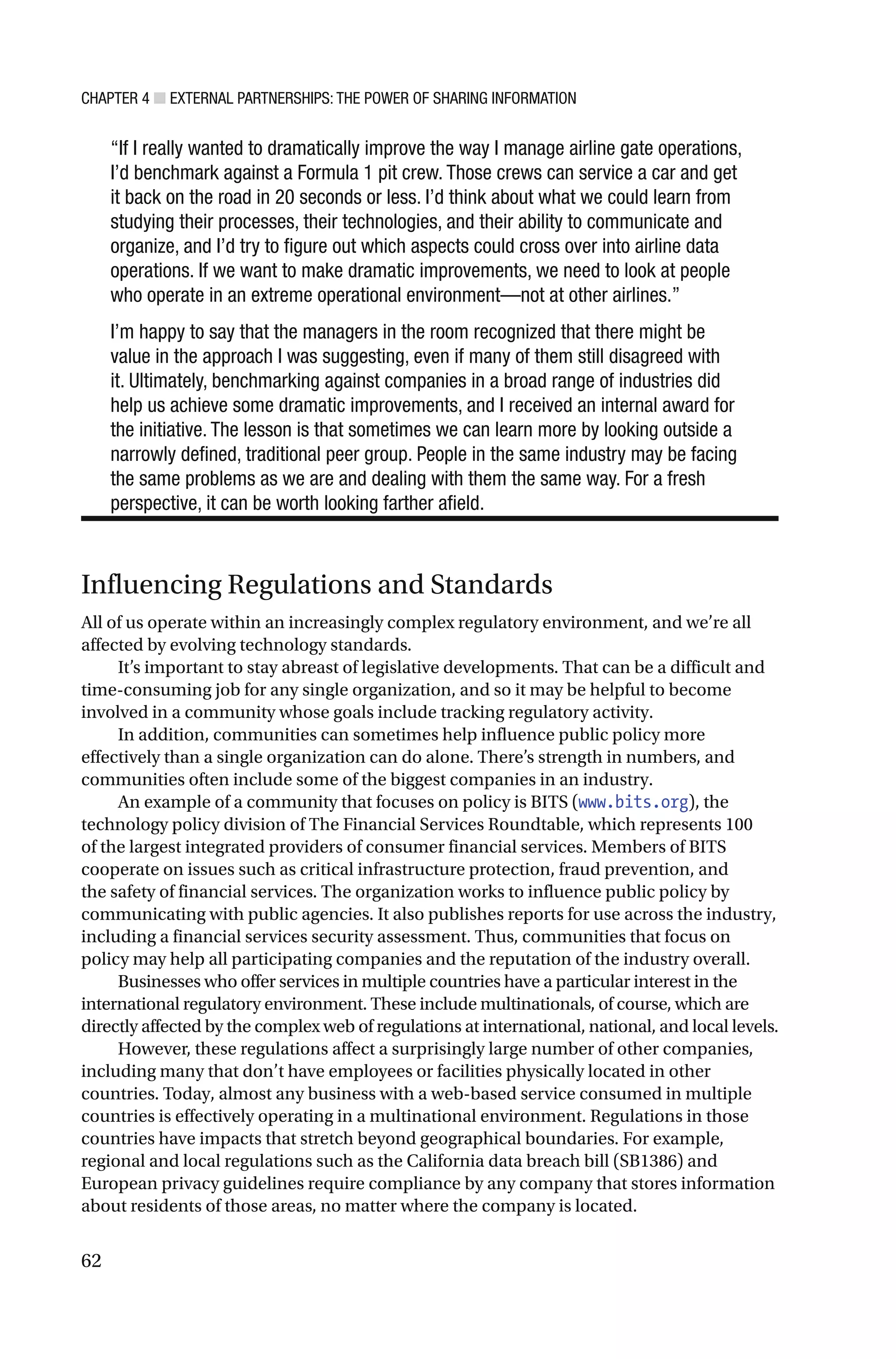 CHAPTER 4 ■ EXTERNAL PARTNERSHIPS: THE POWER OF SHARING INFORMATION
62
“If I really wanted to dramatically improve the way I manage airline gate operations,
I’d benchmark against a Formula 1 pit crew. Those crews can service a car and get
it back on the road in 20 seconds or less. I’d think about what we could learn from
studying their processes, their technologies, and their ability to communicate and
organize, and I’d try to figure out which aspects could cross over into airline data
operations. If we want to make dramatic improvements, we need to look at people
who operate in an extreme operational environment—not at other airlines.”
I’m happy to say that the managers in the room recognized that there might be
value in the approach I was suggesting, even if many of them still disagreed with
it. Ultimately, benchmarking against companies in a broad range of industries did
help us achieve some dramatic improvements, and I received an internal award for
the initiative. The lesson is that sometimes we can learn more by looking outside a
narrowly defined, traditional peer group. People in the same industry may be facing
the same problems as we are and dealing with them the same way. For a fresh
perspective, it can be worth looking farther afield.
Influencing Regulations and Standards
All of us operate within an increasingly complex regulatory environment, and we’re all
affected by evolving technology standards.
It’s important to stay abreast of legislative developments. That can be a difficult and
time-consuming job for any single organization, and so it may be helpful to become
involved in a community whose goals include tracking regulatory activity.
In addition, communities can sometimes help influence public policy more
effectively than a single organization can do alone. There’s strength in numbers, and
communities often include some of the biggest companies in an industry.
An example of a community that focuses on policy is BITS (www.bits.org), the
technology policy division of The Financial Services Roundtable, which represents 100
of the largest integrated providers of consumer financial services. Members of BITS
cooperate on issues such as critical infrastructure protection, fraud prevention, and
the safety of financial services. The organization works to influence public policy by
communicating with public agencies. It also publishes reports for use across the industry,
including a financial services security assessment. Thus, communities that focus on
policy may help all participating companies and the reputation of the industry overall.
Businesses who offer services in multiple countries have a particular interest in the
international regulatory environment. These include multinationals, of course, which are
directly affected by the complex web of regulations at international, national, and local levels.
However, these regulations affect a surprisingly large number of other companies,
including many that don’t have employees or facilities physically located in other
countries. Today, almost any business with a web-based service consumed in multiple
countries is effectively operating in a multinational environment. Regulations in those
countries have impacts that stretch beyond geographical boundaries. For example,
regional and local regulations such as the California data breach bill (SB1386) and
European privacy guidelines require compliance by any company that stores information
about residents of those areas, no matter where the company is located.
 