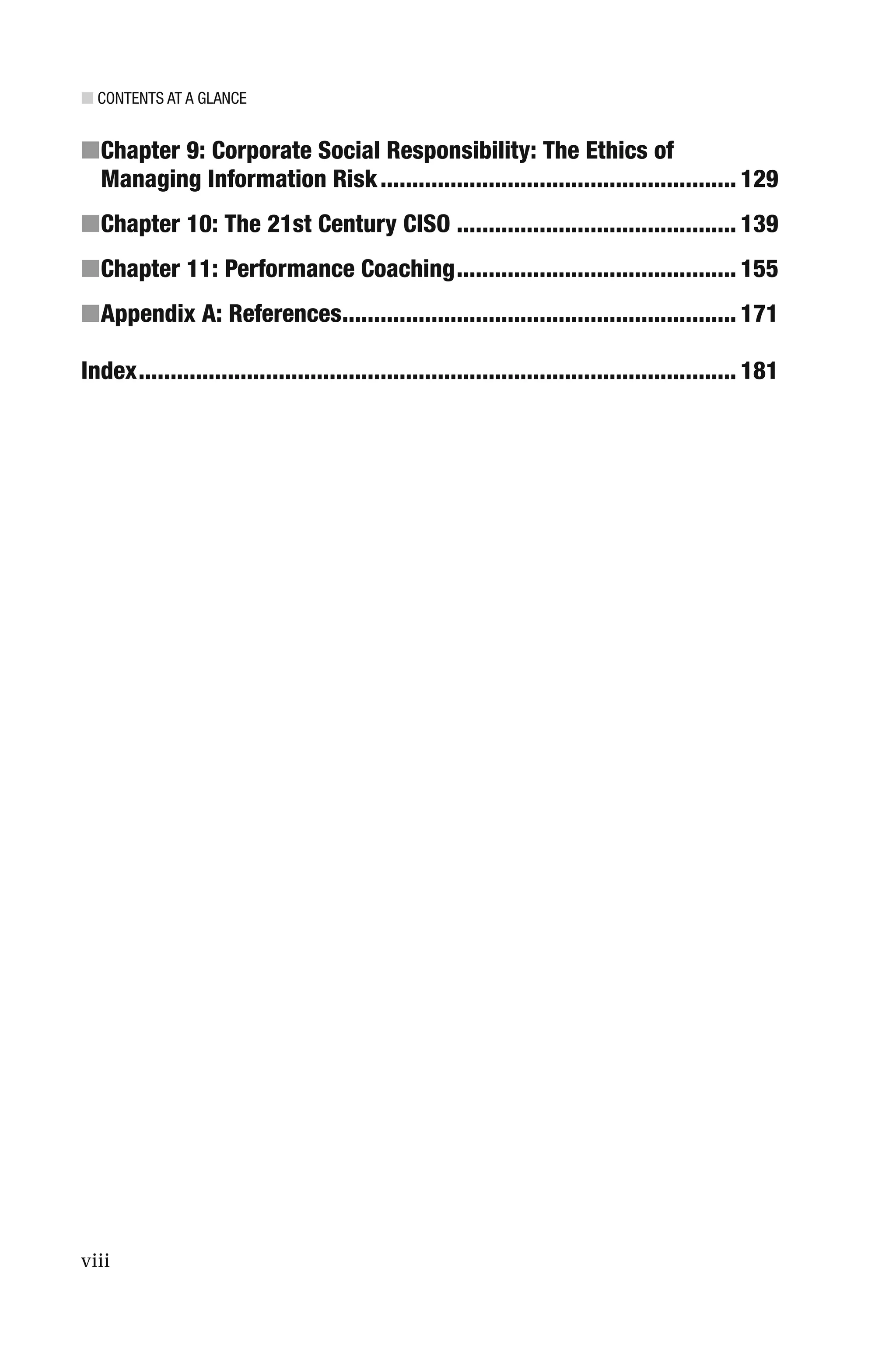 ■ CONTENTS AT A GLANCE
viii
■Chapter 9: Corporate Social Responsibility: The Ethics of
Managing Information Risk........................................................ 129
■Chapter 10: The 21st Century CISO ............................................ 139
■Chapter 11: Performance Coaching............................................ 155
■Appendix A: References.............................................................. 171
Index.............................................................................................. 181
 