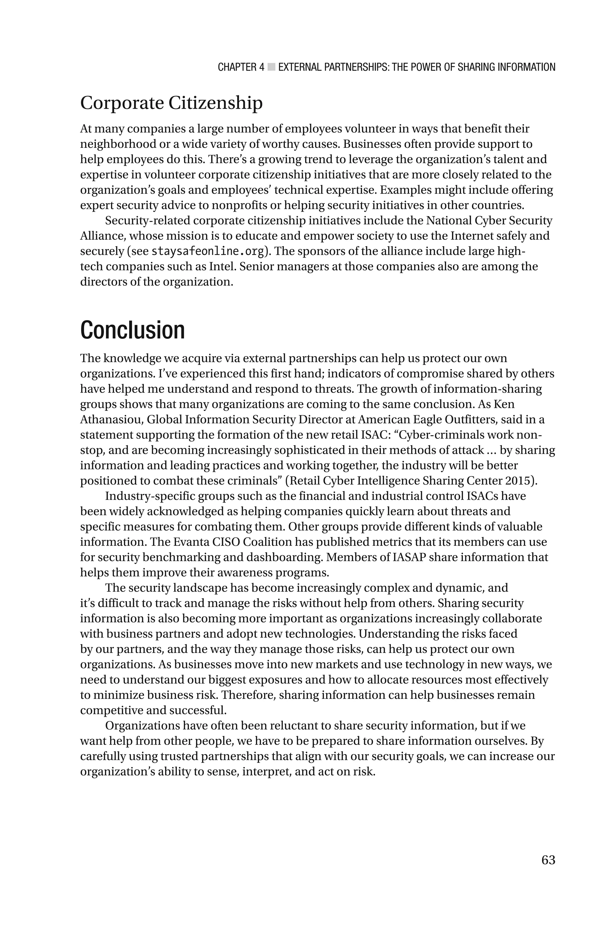 CHAPTER 4 ■ EXTERNAL PARTNERSHIPS: THE POWER OF SHARING INFORMATION
63
Corporate Citizenship
At many companies a large number of employees volunteer in ways that benefit their
neighborhood or a wide variety of worthy causes. Businesses often provide support to
help employees do this. There’s a growing trend to leverage the organization’s talent and
expertise in volunteer corporate citizenship initiatives that are more closely related to the
organization’s goals and employees’ technical expertise. Examples might include offering
expert security advice to nonprofits or helping security initiatives in other countries.
Security-related corporate citizenship initiatives include the National Cyber Security
Alliance, whose mission is to educate and empower society to use the Internet safely and
securely (see staysafeonline.org). The sponsors of the alliance include large high-
tech companies such as Intel. Senior managers at those companies also are among the
directors of the organization.
Conclusion
The knowledge we acquire via external partnerships can help us protect our own
organizations. I’ve experienced this first hand; indicators of compromise shared by others
have helped me understand and respond to threats. The growth of information-sharing
groups shows that many organizations are coming to the same conclusion. As Ken
Athanasiou, Global Information Security Director at American Eagle Outfitters, said in a
statement supporting the formation of the new retail ISAC: “Cyber-criminals work non-
stop, and are becoming increasingly sophisticated in their methods of attack … by sharing
information and leading practices and working together, the industry will be better
positioned to combat these criminals” (Retail Cyber Intelligence Sharing Center 2015).
Industry-specific groups such as the financial and industrial control ISACs have
been widely acknowledged as helping companies quickly learn about threats and
specific measures for combating them. Other groups provide different kinds of valuable
information. The Evanta CISO Coalition has published metrics that its members can use
for security benchmarking and dashboarding. Members of IASAP share information that
helps them improve their awareness programs.
The security landscape has become increasingly complex and dynamic, and
it’s difficult to track and manage the risks without help from others. Sharing security
information is also becoming more important as organizations increasingly collaborate
with business partners and adopt new technologies. Understanding the risks faced
by our partners, and the way they manage those risks, can help us protect our own
organizations. As businesses move into new markets and use technology in new ways, we
need to understand our biggest exposures and how to allocate resources most effectively
to minimize business risk. Therefore, sharing information can help businesses remain
competitive and successful.
Organizations have often been reluctant to share security information, but if we
want help from other people, we have to be prepared to share information ourselves. By
carefully using trusted partnerships that align with our security goals, we can increase our
organization’s ability to sense, interpret, and act on risk.
 