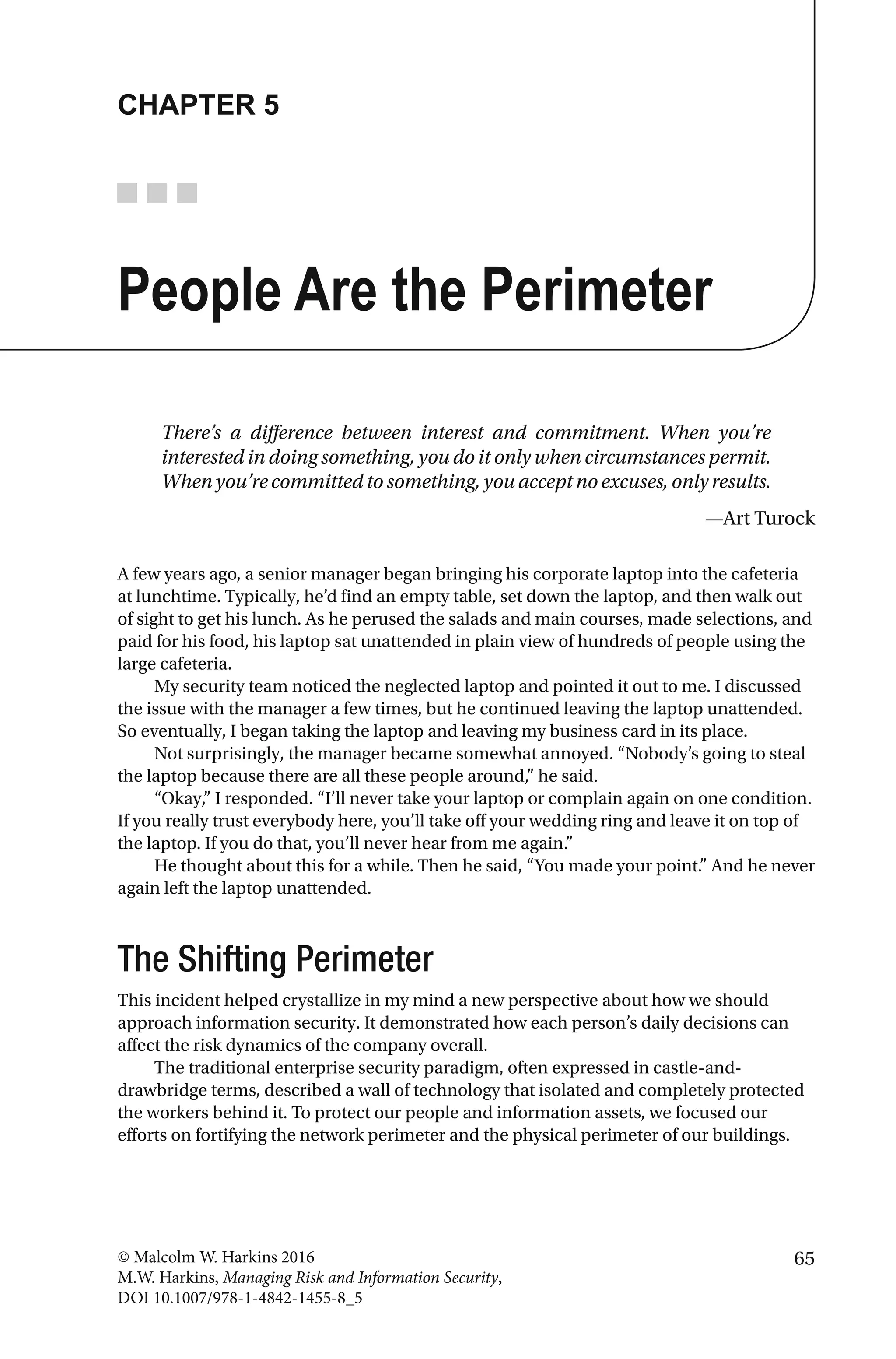 65© Malcolm W. Harkins 2016
M.W. Harkins, Managing Risk and Information Security,
DOI 10.1007/978-1-4842-1455-8_5
CHAPTER 5
People Are the Perimeter
There’s a difference between interest and commitment. When you’re
interested in doing something, you do it only when circumstances permit.
When you’re committed to something, you accept no excuses, only results.
—Art Turock
A few years ago, a senior manager began bringing his corporate laptop into the cafeteria
at lunchtime. Typically, he’d find an empty table, set down the laptop, and then walk out
of sight to get his lunch. As he perused the salads and main courses, made selections, and
paid for his food, his laptop sat unattended in plain view of hundreds of people using the
large cafeteria.
My security team noticed the neglected laptop and pointed it out to me. I discussed
the issue with the manager a few times, but he continued leaving the laptop unattended.
So eventually, I began taking the laptop and leaving my business card in its place.
Not surprisingly, the manager became somewhat annoyed. “Nobody’s going to steal
the laptop because there are all these people around,” he said.
“Okay,” I responded. “I’ll never take your laptop or complain again on one condition.
If you really trust everybody here, you’ll take off your wedding ring and leave it on top of
the laptop. If you do that, you’ll never hear from me again.”
He thought about this for a while. Then he said, “You made your point.” And he never
again left the laptop unattended.
The Shifting Perimeter
This incident helped crystallize in my mind a new perspective about how we should
approach information security. It demonstrated how each person’s daily decisions can
affect the risk dynamics of the company overall.
The traditional enterprise security paradigm, often expressed in castle-and-
drawbridge terms, described a wall of technology that isolated and completely protected
the workers behind it. To protect our people and information assets, we focused our
efforts on fortifying the network perimeter and the physical perimeter of our buildings.
 