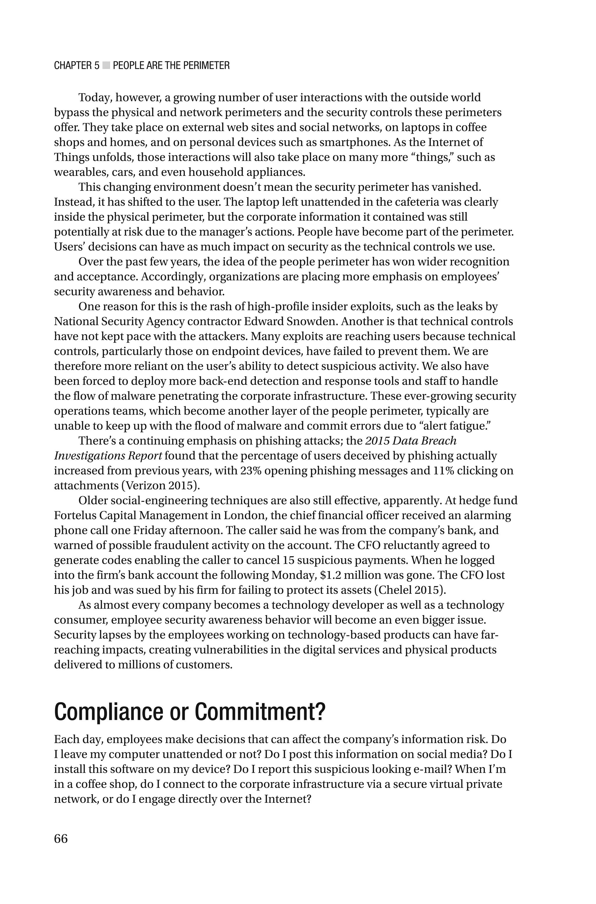 CHAPTER 5 ■ PEOPLE ARE THE PERIMETER
66
Today, however, a growing number of user interactions with the outside world
bypass the physical and network perimeters and the security controls these perimeters
offer. They take place on external web sites and social networks, on laptops in coffee
shops and homes, and on personal devices such as smartphones. As the Internet of
Things unfolds, those interactions will also take place on many more “things,” such as
wearables, cars, and even household appliances.
This changing environment doesn’t mean the security perimeter has vanished.
Instead, it has shifted to the user. The laptop left unattended in the cafeteria was clearly
inside the physical perimeter, but the corporate information it contained was still
potentially at risk due to the manager’s actions. People have become part of the perimeter.
Users’ decisions can have as much impact on security as the technical controls we use.
Over the past few years, the idea of the people perimeter has won wider recognition
and acceptance. Accordingly, organizations are placing more emphasis on employees’
security awareness and behavior.
One reason for this is the rash of high-profile insider exploits, such as the leaks by
National Security Agency contractor Edward Snowden. Another is that technical controls
have not kept pace with the attackers. Many exploits are reaching users because technical
controls, particularly those on endpoint devices, have failed to prevent them. We are
therefore more reliant on the user’s ability to detect suspicious activity. We also have
been forced to deploy more back-end detection and response tools and staff to handle
the flow of malware penetrating the corporate infrastructure. These ever-growing security
operations teams, which become another layer of the people perimeter, typically are
unable to keep up with the flood of malware and commit errors due to “alert fatigue.”
There’s a continuing emphasis on phishing attacks; the 2015 Data Breach
Investigations Report found that the percentage of users deceived by phishing actually
increased from previous years, with 23% opening phishing messages and 11% clicking on
attachments (Verizon 2015).
Older social-engineering techniques are also still effective, apparently. At hedge fund
Fortelus Capital Management in London, the chief financial officer received an alarming
phone call one Friday afternoon. The caller said he was from the company’s bank, and
warned of possible fraudulent activity on the account. The CFO reluctantly agreed to
generate codes enabling the caller to cancel 15 suspicious payments. When he logged
into the firm’s bank account the following Monday, $1.2 million was gone. The CFO lost
his job and was sued by his firm for failing to protect its assets (Chelel 2015).
As almost every company becomes a technology developer as well as a technology
consumer, employee security awareness behavior will become an even bigger issue.
Security lapses by the employees working on technology-based products can have far-
reaching impacts, creating vulnerabilities in the digital services and physical products
delivered to millions of customers.
Compliance or Commitment?
Each day, employees make decisions that can affect the company’s information risk. Do
I leave my computer unattended or not? Do I post this information on social media? Do I
install this software on my device? Do I report this suspicious looking e-mail? When I’m
in a coffee shop, do I connect to the corporate infrastructure via a secure virtual private
network, or do I engage directly over the Internet?
 