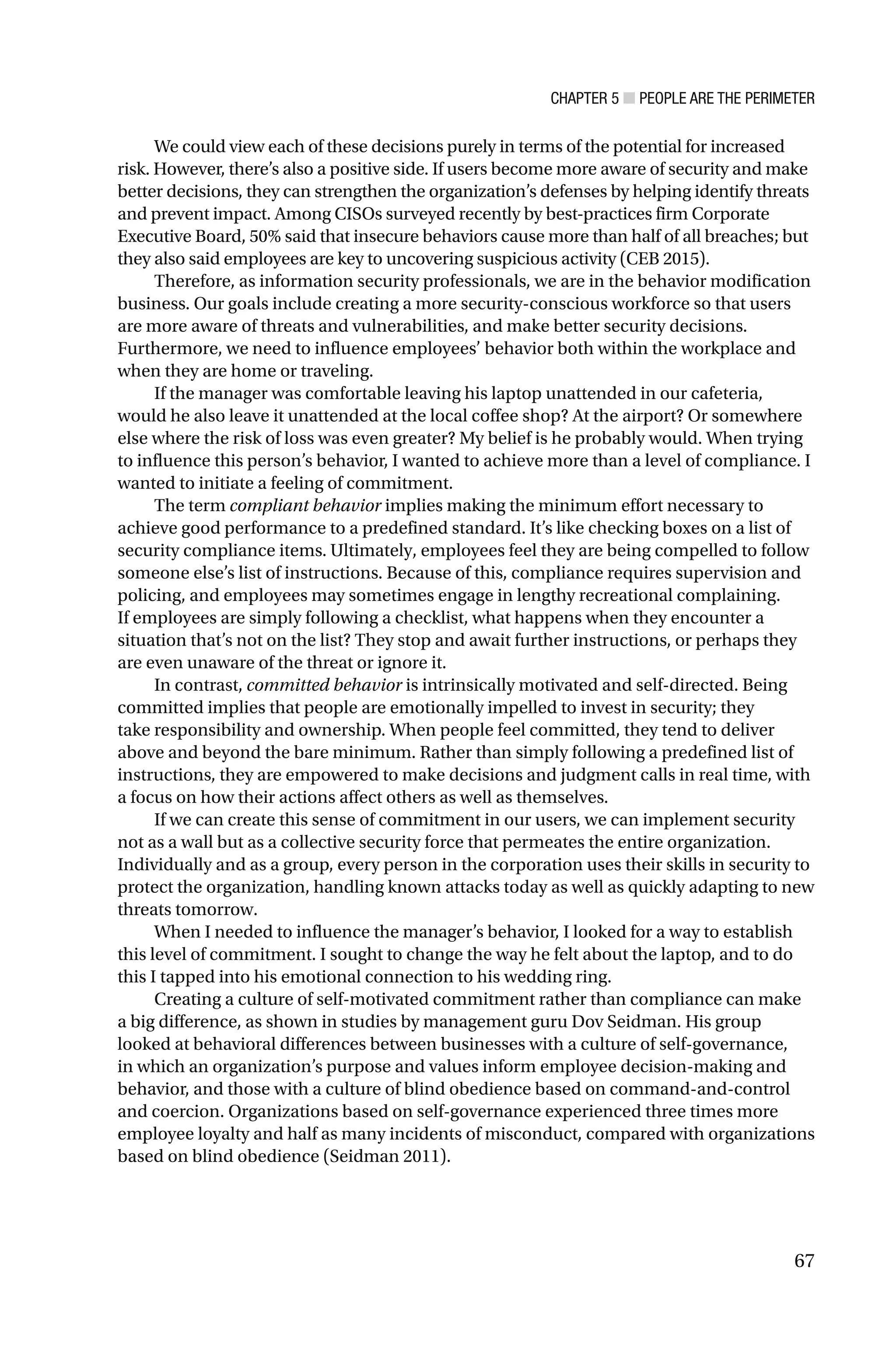 CHAPTER 5 ■ PEOPLE ARE THE PERIMETER
67
We could view each of these decisions purely in terms of the potential for increased
risk. However, there’s also a positive side. If users become more aware of security and make
better decisions, they can strengthen the organization’s defenses by helping identify threats
and prevent impact. Among CISOs surveyed recently by best-practices firm Corporate
Executive Board, 50% said that insecure behaviors cause more than half of all breaches; but
they also said employees are key to uncovering suspicious activity (CEB 2015).
Therefore, as information security professionals, we are in the behavior modification
business. Our goals include creating a more security-conscious workforce so that users
are more aware of threats and vulnerabilities, and make better security decisions.
Furthermore, we need to influence employees’ behavior both within the workplace and
when they are home or traveling.
If the manager was comfortable leaving his laptop unattended in our cafeteria,
would he also leave it unattended at the local coffee shop? At the airport? Or somewhere
else where the risk of loss was even greater? My belief is he probably would. When trying
to influence this person’s behavior, I wanted to achieve more than a level of compliance. I
wanted to initiate a feeling of commitment.
The term compliant behavior implies making the minimum effort necessary to
achieve good performance to a predefined standard. It’s like checking boxes on a list of
security compliance items. Ultimately, employees feel they are being compelled to follow
someone else’s list of instructions. Because of this, compliance requires supervision and
policing, and employees may sometimes engage in lengthy recreational complaining.
If employees are simply following a checklist, what happens when they encounter a
situation that’s not on the list? They stop and await further instructions, or perhaps they
are even unaware of the threat or ignore it.
In contrast, committed behavior is intrinsically motivated and self-directed. Being
committed implies that people are emotionally impelled to invest in security; they
take responsibility and ownership. When people feel committed, they tend to deliver
above and beyond the bare minimum. Rather than simply following a predefined list of
instructions, they are empowered to make decisions and judgment calls in real time, with
a focus on how their actions affect others as well as themselves.
If we can create this sense of commitment in our users, we can implement security
not as a wall but as a collective security force that permeates the entire organization.
Individually and as a group, every person in the corporation uses their skills in security to
protect the organization, handling known attacks today as well as quickly adapting to new
threats tomorrow.
When I needed to influence the manager’s behavior, I looked for a way to establish
this level of commitment. I sought to change the way he felt about the laptop, and to do
this I tapped into his emotional connection to his wedding ring.
Creating a culture of self-motivated commitment rather than compliance can make
a big difference, as shown in studies by management guru Dov Seidman. His group
looked at behavioral differences between businesses with a culture of self-governance,
in which an organization’s purpose and values inform employee decision-making and
behavior, and those with a culture of blind obedience based on command-and-control
and coercion. Organizations based on self-governance experienced three times more
employee loyalty and half as many incidents of misconduct, compared with organizations
based on blind obedience (Seidman 2011).
 