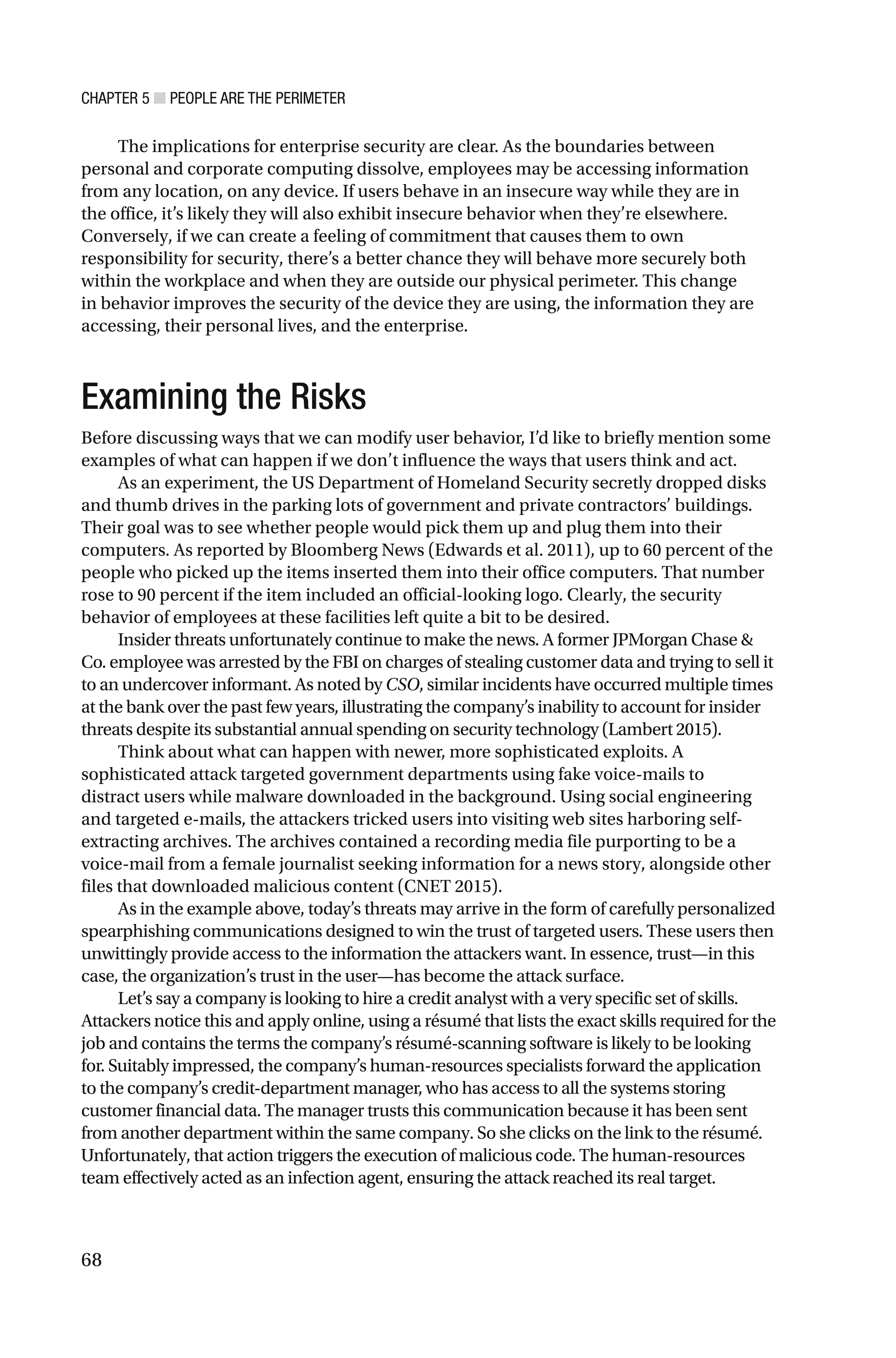 CHAPTER 5 ■ PEOPLE ARE THE PERIMETER
68
The implications for enterprise security are clear. As the boundaries between
personal and corporate computing dissolve, employees may be accessing information
from any location, on any device. If users behave in an insecure way while they are in
the office, it’s likely they will also exhibit insecure behavior when they’re elsewhere.
Conversely, if we can create a feeling of commitment that causes them to own
responsibility for security, there’s a better chance they will behave more securely both
within the workplace and when they are outside our physical perimeter. This change
in behavior improves the security of the device they are using, the information they are
accessing, their personal lives, and the enterprise.
Examining the Risks
Before discussing ways that we can modify user behavior, I’d like to briefly mention some
examples of what can happen if we don’t influence the ways that users think and act.
As an experiment, the US Department of Homeland Security secretly dropped disks
and thumb drives in the parking lots of government and private contractors’ buildings.
Their goal was to see whether people would pick them up and plug them into their
computers. As reported by Bloomberg News (Edwards et al. 2011), up to 60 percent of the
people who picked up the items inserted them into their office computers. That number
rose to 90 percent if the item included an official-looking logo. Clearly, the security
behavior of employees at these facilities left quite a bit to be desired.
Insider threats unfortunately continue to make the news. A former JPMorgan Chase &
Co. employee was arrested by the FBI on charges of stealing customer data and trying to sell it
to an undercover informant. As noted by CSO, similar incidents have occurred multiple times
at the bank over the past few years, illustrating the company’s inability to account for insider
threats despite its substantial annual spending on security technology (Lambert 2015).
Think about what can happen with newer, more sophisticated exploits. A
sophisticated attack targeted government departments using fake voice-mails to
distract users while malware downloaded in the background. Using social engineering
and targeted e-mails, the attackers tricked users into visiting web sites harboring self-
extracting archives. The archives contained a recording media file purporting to be a
voice-mail from a female journalist seeking information for a news story, alongside other
files that downloaded malicious content (CNET 2015).
As in the example above, today’s threats may arrive in the form of carefully personalized
spearphishing communications designed to win the trust of targeted users. These users then
unwittingly provide access to the information the attackers want. In essence, trust—in this
case, the organization’s trust in the user—has become the attack surface.
Let’s say a company is looking to hire a credit analyst with a very specific set of skills.
Attackers notice this and apply online, using a résumé that lists the exact skills required for the
job and contains the terms the company’s résumé-scanning software is likely to be looking
for. Suitably impressed, the company’s human-resources specialists forward the application
to the company’s credit-department manager, who has access to all the systems storing
customer financial data. The manager trusts this communication because it has been sent
from another department within the same company. So she clicks on the link to the résumé.
Unfortunately, that action triggers the execution of malicious code. The human-resources
team effectively acted as an infection agent, ensuring the attack reached its real target.
 