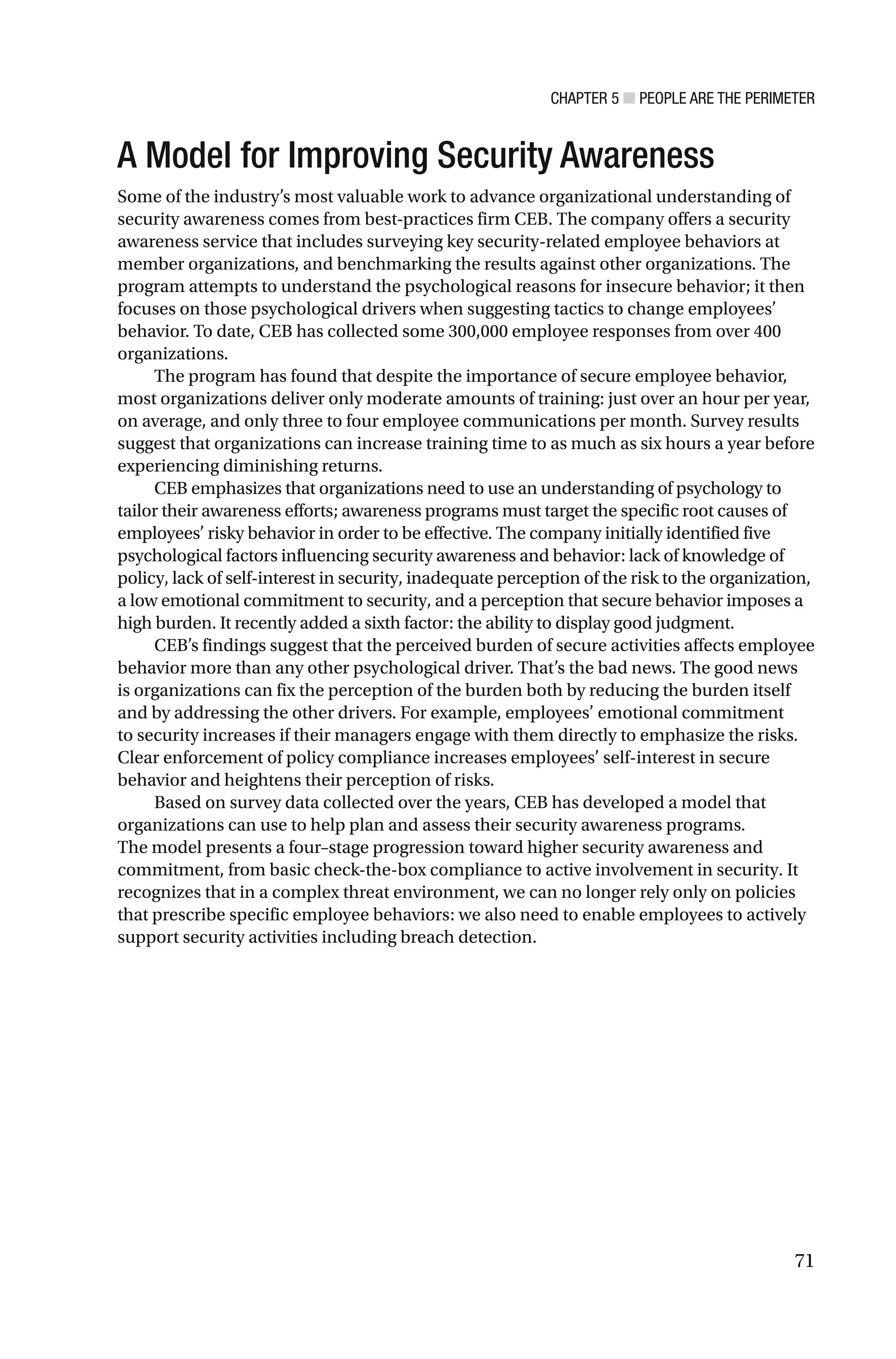 CHAPTER 5 ■ PEOPLE ARE THE PERIMETER
71
A Model for Improving Security Awareness
Some of the industry’s most valuable work to advance organizational understanding of
security awareness comes from best-practices firm CEB. The company offers a security
awareness service that includes surveying key security-related employee behaviors at
member organizations, and benchmarking the results against other organizations. The
program attempts to understand the psychological reasons for insecure behavior; it then
focuses on those psychological drivers when suggesting tactics to change employees’
behavior. To date, CEB has collected some 300,000 employee responses from over 400
organizations.
The program has found that despite the importance of secure employee behavior,
most organizations deliver only moderate amounts of training: just over an hour per year,
on average, and only three to four employee communications per month. Survey results
suggest that organizations can increase training time to as much as six hours a year before
experiencing diminishing returns.
CEB emphasizes that organizations need to use an understanding of psychology to
tailor their awareness efforts; awareness programs must target the specific root causes of
employees’ risky behavior in order to be effective. The company initially identified five
psychological factors influencing security awareness and behavior: lack of knowledge of
policy, lack of self-interest in security, inadequate perception of the risk to the organization,
a low emotional commitment to security, and a perception that secure behavior imposes a
high burden. It recently added a sixth factor: the ability to display good judgment.
CEB’s findings suggest that the perceived burden of secure activities affects employee
behavior more than any other psychological driver. That’s the bad news. The good news
is organizations can fix the perception of the burden both by reducing the burden itself
and by addressing the other drivers. For example, employees’ emotional commitment
to security increases if their managers engage with them directly to emphasize the risks.
Clear enforcement of policy compliance increases employees’ self-interest in secure
behavior and heightens their perception of risks.
Based on survey data collected over the years, CEB has developed a model that
organizations can use to help plan and assess their security awareness programs.
The model presents a four–stage progression toward higher security awareness and
commitment, from basic check-the-box compliance to active involvement in security. It
recognizes that in a complex threat environment, we can no longer rely only on policies
that prescribe specific employee behaviors: we also need to enable employees to actively
support security activities including breach detection.
 