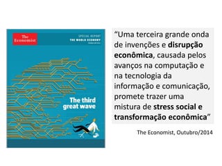 The Economist, Outubro/2014
“Uma terceira grande onda
de invenções e disrupção
econômica, causada pelos
avanços na computação e
na tecnologia da
informação e comunicação,
promete trazer uma
mistura de stress social e
transformação econômica”
 