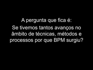 A pergunta que fica é:
Se tivemos tantos avanços no
âmbito de técnicas, métodos e
processos por que BPM surgiu?
 