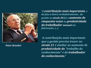 Peter Drucker
A contribuição mais importante
que a gestão precisa trazer no
século 21 é similar ao aumento de
produtividade do “trabalho do
conhecimento” e do trabalhador
do conhecimento.”
“A contribuição mais importante, e
de fato a única verdadeiramente , da
gestão no século 20 foi o aumento de
cinquenta vezes na produtividade
do trabalhador manual em
fabricação. (...)
 