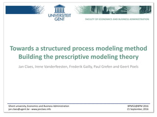 Ghent university, Economics and Business Administration
jan.claes@ugent.be - www.janclaes.info
BPMS2@BPM 2016
21 September, 2016
FACULTY OF ECONOMICS AND BUSINESS ADMINISTRATION
Towards a structured process modeling method
Building the prescriptive modeling theory
Jan Claes, Irene Vanderfeesten, Frederik Gailly, Paul Grefen and Geert Poels
 