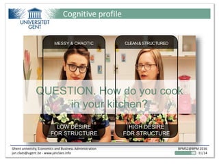 Ghent university, Economics and Business Administration
jan.claes@ugent.be - www.janclaes.info
BPMS2@BPM 2016
11/14
Cognitive profile
QUESTION. How do you cook
in your kitchen?
MESSY & CHAOTIC
LOW DESIRE
FOR STRUCTURE
CLEAN&STRUCTURED
HIGH DESIRE
FOR STRUCTURE
 
