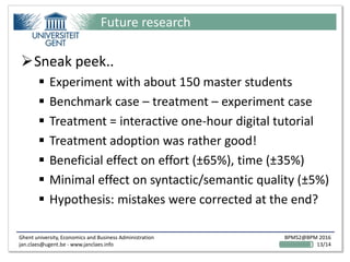 Ghent university, Economics and Business Administration
jan.claes@ugent.be - www.janclaes.info
BPMS2@BPM 2016
13/14
Future research
Sneak peek..
 Experiment with about 150 master students
 Benchmark case – treatment – experiment case
 Treatment = interactive one-hour digital tutorial
 Treatment adoption was rather good!
 Beneficial effect on effort (±65%), time (±35%)
 Minimal effect on syntactic/semantic quality (±5%)
 Hypothesis: mistakes were corrected at the end?
 